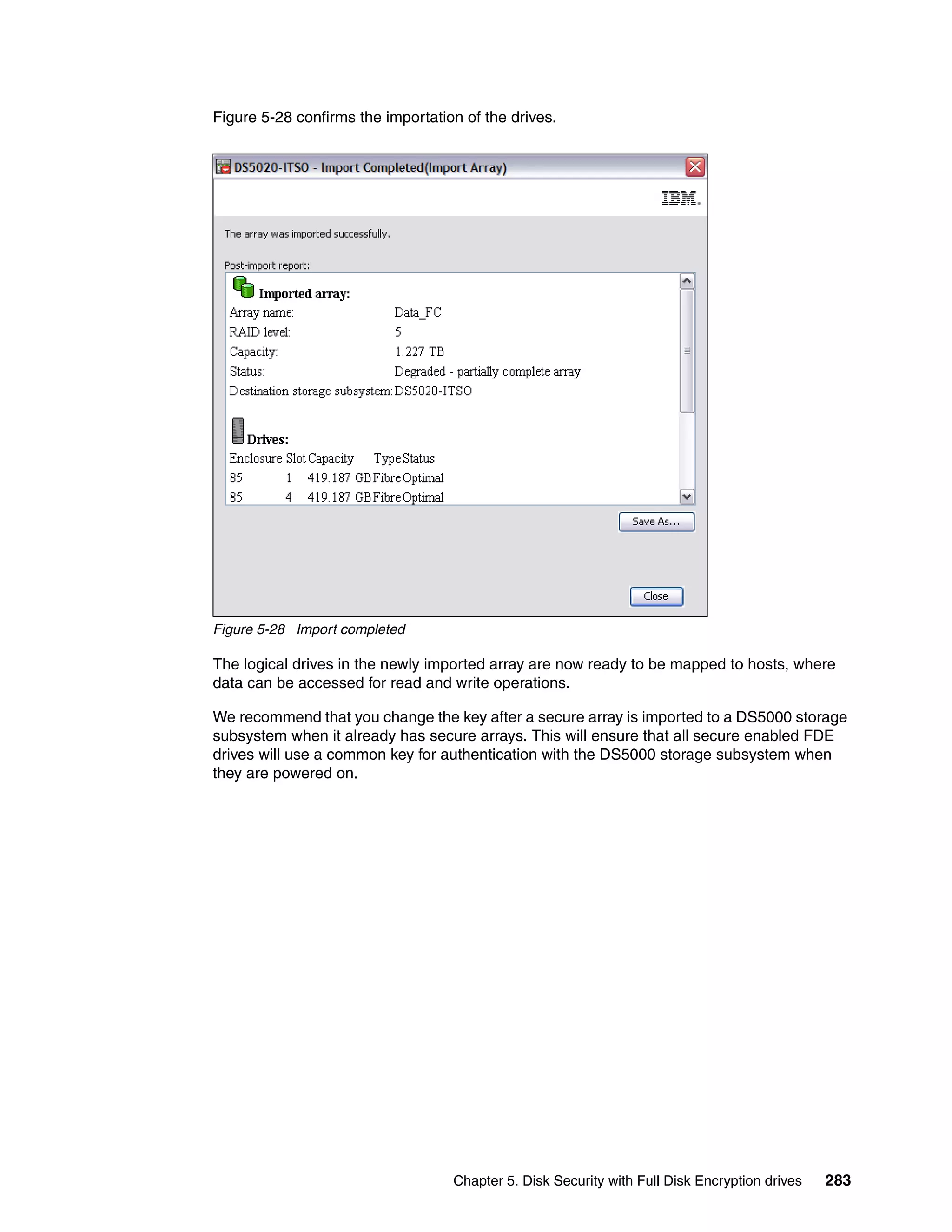 Figure 5-28 confirms the importation of the drives.




Figure 5-28 Import completed

The logical drives in the newly imported array are now ready to be mapped to hosts, where
data can be accessed for read and write operations.

We recommend that you change the key after a secure array is imported to a DS5000 storage
subsystem when it already has secure arrays. This will ensure that all secure enabled FDE
drives will use a common key for authentication with the DS5000 storage subsystem when
they are powered on.




                                   Chapter 5. Disk Security with Full Disk Encryption drives   283
 