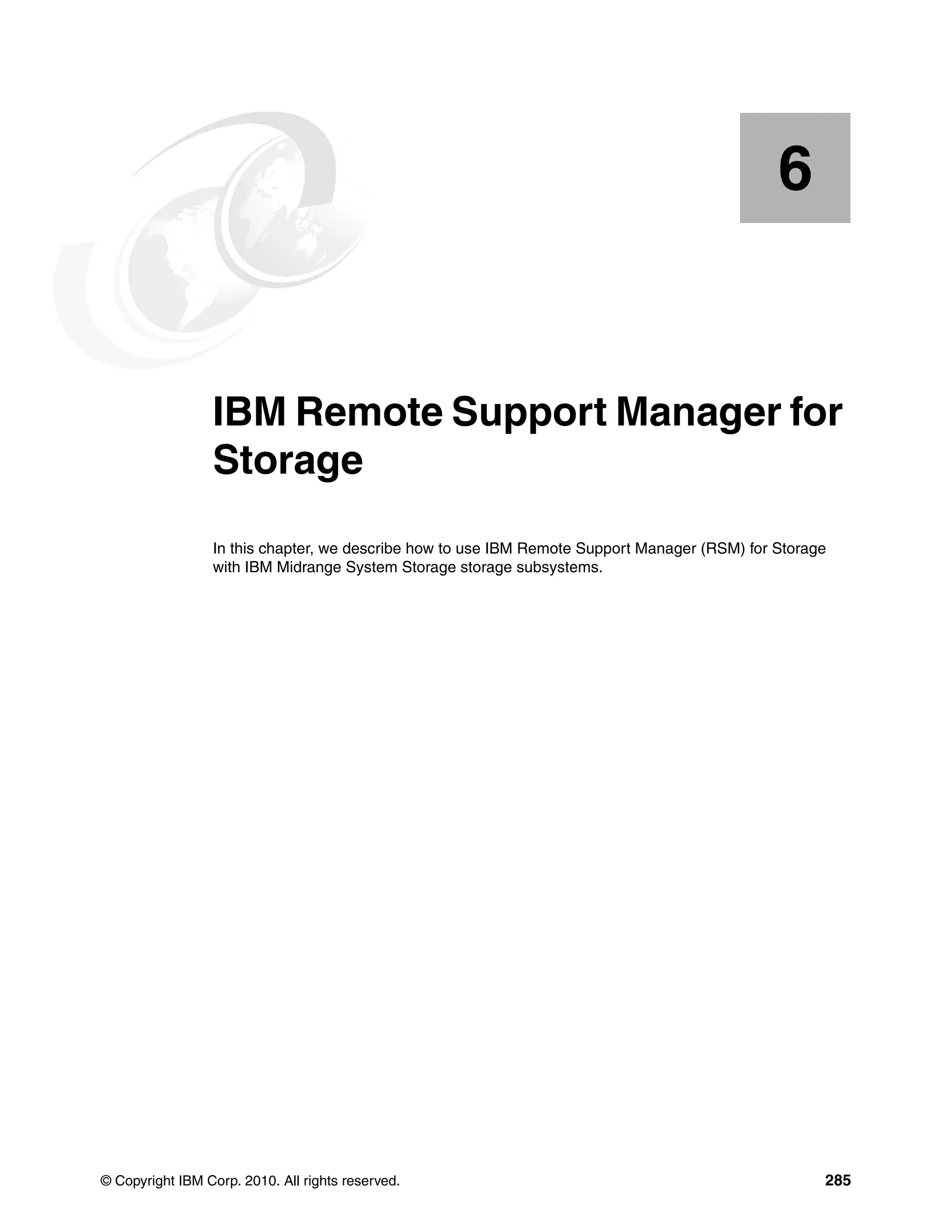 6


    Chapter 6.   IBM Remote Support Manager for
                 Storage
                 In this chapter, we describe how to use IBM Remote Support Manager (RSM) for Storage
                 with IBM Midrange System Storage storage subsystems.




© Copyright IBM Corp. 2010. All rights reserved.                                                    285
 