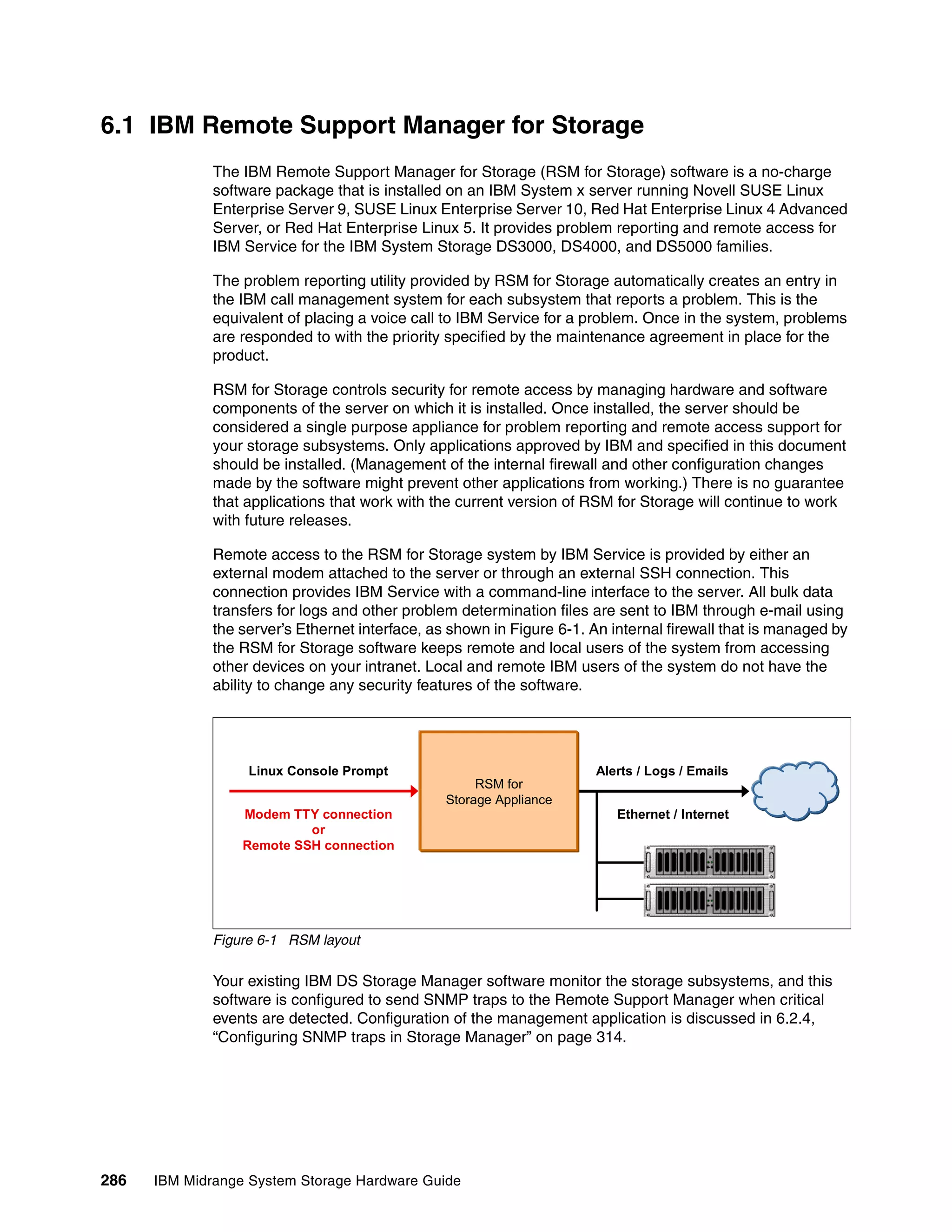 6.1 IBM Remote Support Manager for Storage
              The IBM Remote Support Manager for Storage (RSM for Storage) software is a no-charge
              software package that is installed on an IBM System x server running Novell SUSE Linux
              Enterprise Server 9, SUSE Linux Enterprise Server 10, Red Hat Enterprise Linux 4 Advanced
              Server, or Red Hat Enterprise Linux 5. It provides problem reporting and remote access for
              IBM Service for the IBM System Storage DS3000, DS4000, and DS5000 families.

              The problem reporting utility provided by RSM for Storage automatically creates an entry in
              the IBM call management system for each subsystem that reports a problem. This is the
              equivalent of placing a voice call to IBM Service for a problem. Once in the system, problems
              are responded to with the priority specified by the maintenance agreement in place for the
              product.

              RSM for Storage controls security for remote access by managing hardware and software
              components of the server on which it is installed. Once installed, the server should be
              considered a single purpose appliance for problem reporting and remote access support for
              your storage subsystems. Only applications approved by IBM and specified in this document
              should be installed. (Management of the internal firewall and other configuration changes
              made by the software might prevent other applications from working.) There is no guarantee
              that applications that work with the current version of RSM for Storage will continue to work
              with future releases.

              Remote access to the RSM for Storage system by IBM Service is provided by either an
              external modem attached to the server or through an external SSH connection. This
              connection provides IBM Service with a command-line interface to the server. All bulk data
              transfers for logs and other problem determination files are sent to IBM through e-mail using
              the server’s Ethernet interface, as shown in Figure 6-1. An internal firewall that is managed by
              the RSM for Storage software keeps remote and local users of the system from accessing
              other devices on your intranet. Local and remote IBM users of the system do not have the
              ability to change any security features of the software.




                   Linux Console Prompt                                Alerts / Logs / Emails
                                                      RSM for
                                                 Storage Appliance
                  Modem TTY connection                                     Ethernet / Internet
                           or
                  Remote SSH connection




              Figure 6-1 RSM layout

              Your existing IBM DS Storage Manager software monitor the storage subsystems, and this
              software is configured to send SNMP traps to the Remote Support Manager when critical
              events are detected. Configuration of the management application is discussed in 6.2.4,
              “Configuring SNMP traps in Storage Manager” on page 314.




286   IBM Midrange System Storage Hardware Guide
 