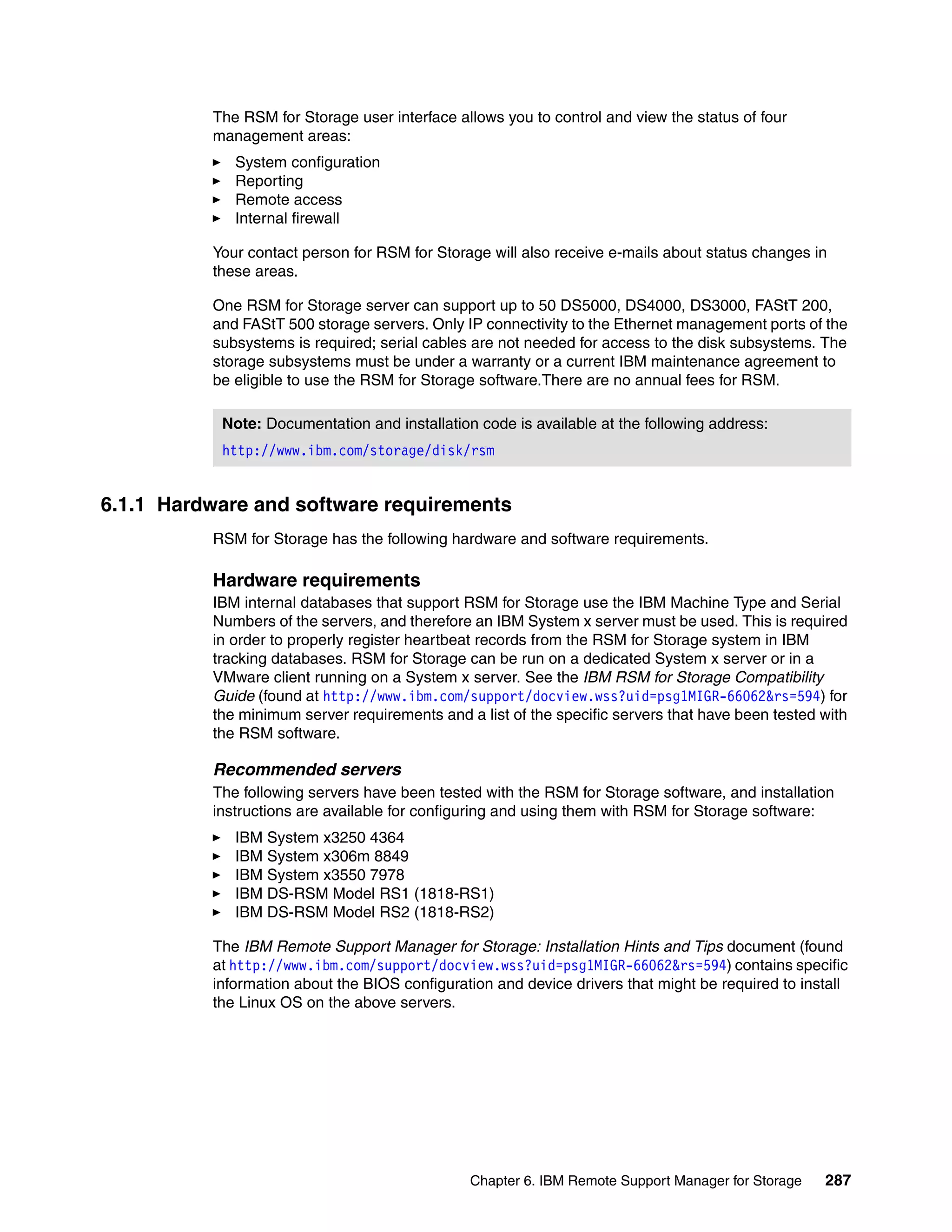 The RSM for Storage user interface allows you to control and view the status of four
          management areas:
             System configuration
             Reporting
             Remote access
             Internal firewall

          Your contact person for RSM for Storage will also receive e-mails about status changes in
          these areas.

          One RSM for Storage server can support up to 50 DS5000, DS4000, DS3000, FAStT 200,
          and FAStT 500 storage servers. Only IP connectivity to the Ethernet management ports of the
          subsystems is required; serial cables are not needed for access to the disk subsystems. The
          storage subsystems must be under a warranty or a current IBM maintenance agreement to
          be eligible to use the RSM for Storage software.There are no annual fees for RSM.

           Note: Documentation and installation code is available at the following address:
           http://www.ibm.com/storage/disk/rsm


6.1.1 Hardware and software requirements
          RSM for Storage has the following hardware and software requirements.

          Hardware requirements
          IBM internal databases that support RSM for Storage use the IBM Machine Type and Serial
          Numbers of the servers, and therefore an IBM System x server must be used. This is required
          in order to properly register heartbeat records from the RSM for Storage system in IBM
          tracking databases. RSM for Storage can be run on a dedicated System x server or in a
          VMware client running on a System x server. See the IBM RSM for Storage Compatibility
          Guide (found at http://www.ibm.com/support/docview.wss?uid=psg1MIGR-66062&rs=594) for
          the minimum server requirements and a list of the specific servers that have been tested with
          the RSM software.

          Recommended servers
          The following servers have been tested with the RSM for Storage software, and installation
          instructions are available for configuring and using them with RSM for Storage software:
             IBM System x3250 4364
             IBM System x306m 8849
             IBM System x3550 7978
             IBM DS-RSM Model RS1 (1818-RS1)
             IBM DS-RSM Model RS2 (1818-RS2)

          The IBM Remote Support Manager for Storage: Installation Hints and Tips document (found
          at http://www.ibm.com/support/docview.wss?uid=psg1MIGR-66062&rs=594) contains specific
          information about the BIOS configuration and device drivers that might be required to install
          the Linux OS on the above servers.




                                               Chapter 6. IBM Remote Support Manager for Storage   287
 