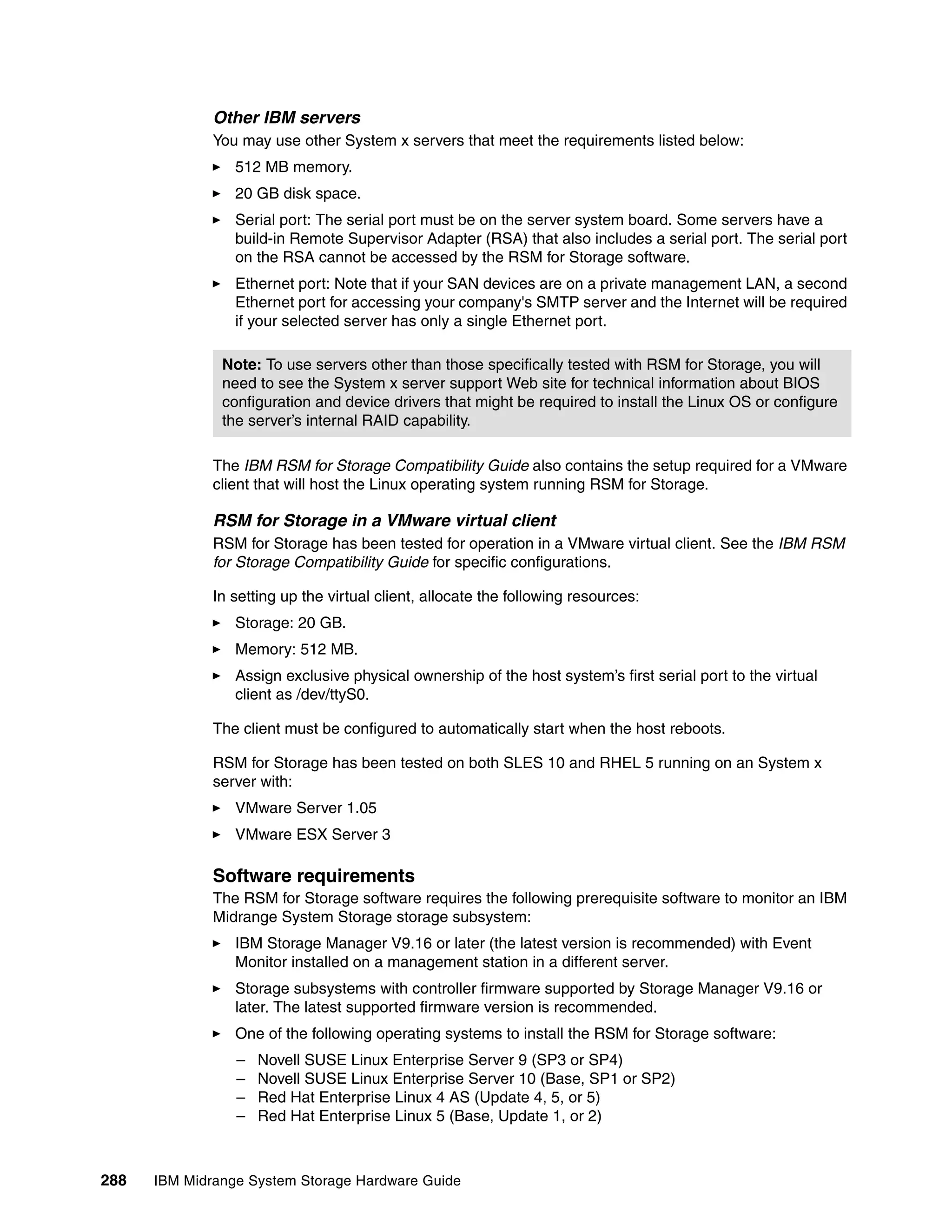 Other IBM servers
              You may use other System x servers that meet the requirements listed below:
                 512 MB memory.
                 20 GB disk space.
                 Serial port: The serial port must be on the server system board. Some servers have a
                 build-in Remote Supervisor Adapter (RSA) that also includes a serial port. The serial port
                 on the RSA cannot be accessed by the RSM for Storage software.
                 Ethernet port: Note that if your SAN devices are on a private management LAN, a second
                 Ethernet port for accessing your company's SMTP server and the Internet will be required
                 if your selected server has only a single Ethernet port.

               Note: To use servers other than those specifically tested with RSM for Storage, you will
               need to see the System x server support Web site for technical information about BIOS
               configuration and device drivers that might be required to install the Linux OS or configure
               the server’s internal RAID capability.

              The IBM RSM for Storage Compatibility Guide also contains the setup required for a VMware
              client that will host the Linux operating system running RSM for Storage.

              RSM for Storage in a VMware virtual client
              RSM for Storage has been tested for operation in a VMware virtual client. See the IBM RSM
              for Storage Compatibility Guide for specific configurations.

              In setting up the virtual client, allocate the following resources:
                 Storage: 20 GB.
                 Memory: 512 MB.
                 Assign exclusive physical ownership of the host system’s first serial port to the virtual
                 client as /dev/ttyS0.

              The client must be configured to automatically start when the host reboots.

              RSM for Storage has been tested on both SLES 10 and RHEL 5 running on an System x
              server with:
                 VMware Server 1.05
                 VMware ESX Server 3

              Software requirements
              The RSM for Storage software requires the following prerequisite software to monitor an IBM
              Midrange System Storage storage subsystem:
                 IBM Storage Manager V9.16 or later (the latest version is recommended) with Event
                 Monitor installed on a management station in a different server.
                 Storage subsystems with controller firmware supported by Storage Manager V9.16 or
                 later. The latest supported firmware version is recommended.
                 One of the following operating systems to install the RSM for Storage software:
                 –   Novell SUSE Linux Enterprise Server 9 (SP3 or SP4)
                 –   Novell SUSE Linux Enterprise Server 10 (Base, SP1 or SP2)
                 –   Red Hat Enterprise Linux 4 AS (Update 4, 5, or 5)
                 –   Red Hat Enterprise Linux 5 (Base, Update 1, or 2)



288   IBM Midrange System Storage Hardware Guide
 