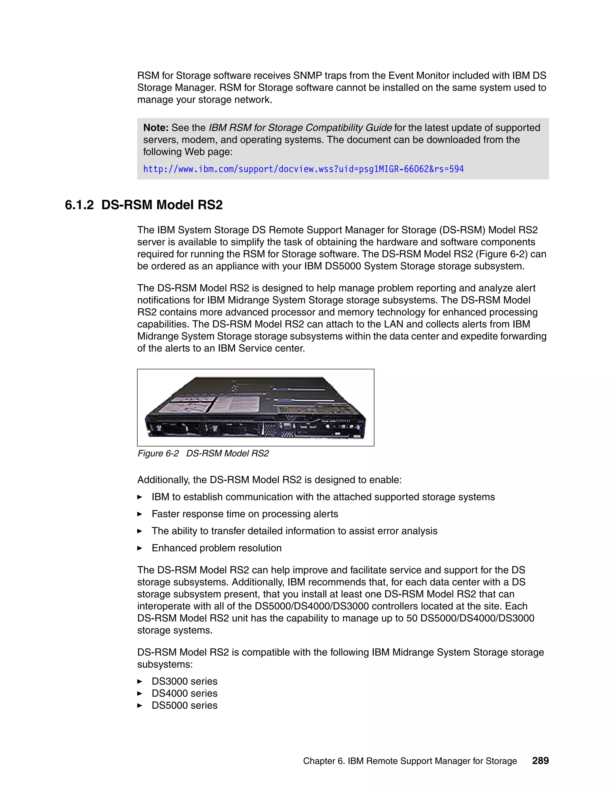 RSM for Storage software receives SNMP traps from the Event Monitor included with IBM DS
          Storage Manager. RSM for Storage software cannot be installed on the same system used to
          manage your storage network.

           Note: See the IBM RSM for Storage Compatibility Guide for the latest update of supported
           servers, modem, and operating systems. The document can be downloaded from the
           following Web page:
           http://www.ibm.com/support/docview.wss?uid=psg1MIGR-66062&rs=594


6.1.2 DS-RSM Model RS2
          The IBM System Storage DS Remote Support Manager for Storage (DS-RSM) Model RS2
          server is available to simplify the task of obtaining the hardware and software components
          required for running the RSM for Storage software. The DS-RSM Model RS2 (Figure 6-2) can
          be ordered as an appliance with your IBM DS5000 System Storage storage subsystem.

          The DS-RSM Model RS2 is designed to help manage problem reporting and analyze alert
          notifications for IBM Midrange System Storage storage subsystems. The DS-RSM Model
          RS2 contains more advanced processor and memory technology for enhanced processing
          capabilities. The DS-RSM Model RS2 can attach to the LAN and collects alerts from IBM
          Midrange System Storage storage subsystems within the data center and expedite forwarding
          of the alerts to an IBM Service center.




          Figure 6-2 DS-RSM Model RS2

          Additionally, the DS-RSM Model RS2 is designed to enable:
             IBM to establish communication with the attached supported storage systems
             Faster response time on processing alerts
             The ability to transfer detailed information to assist error analysis
             Enhanced problem resolution

          The DS-RSM Model RS2 can help improve and facilitate service and support for the DS
          storage subsystems. Additionally, IBM recommends that, for each data center with a DS
          storage subsystem present, that you install at least one DS-RSM Model RS2 that can
          interoperate with all of the DS5000/DS4000/DS3000 controllers located at the site. Each
          DS-RSM Model RS2 unit has the capability to manage up to 50 DS5000/DS4000/DS3000
          storage systems.

          DS-RSM Model RS2 is compatible with the following IBM Midrange System Storage storage
          subsystems:
             DS3000 series
             DS4000 series
             DS5000 series




                                                 Chapter 6. IBM Remote Support Manager for Storage   289
 