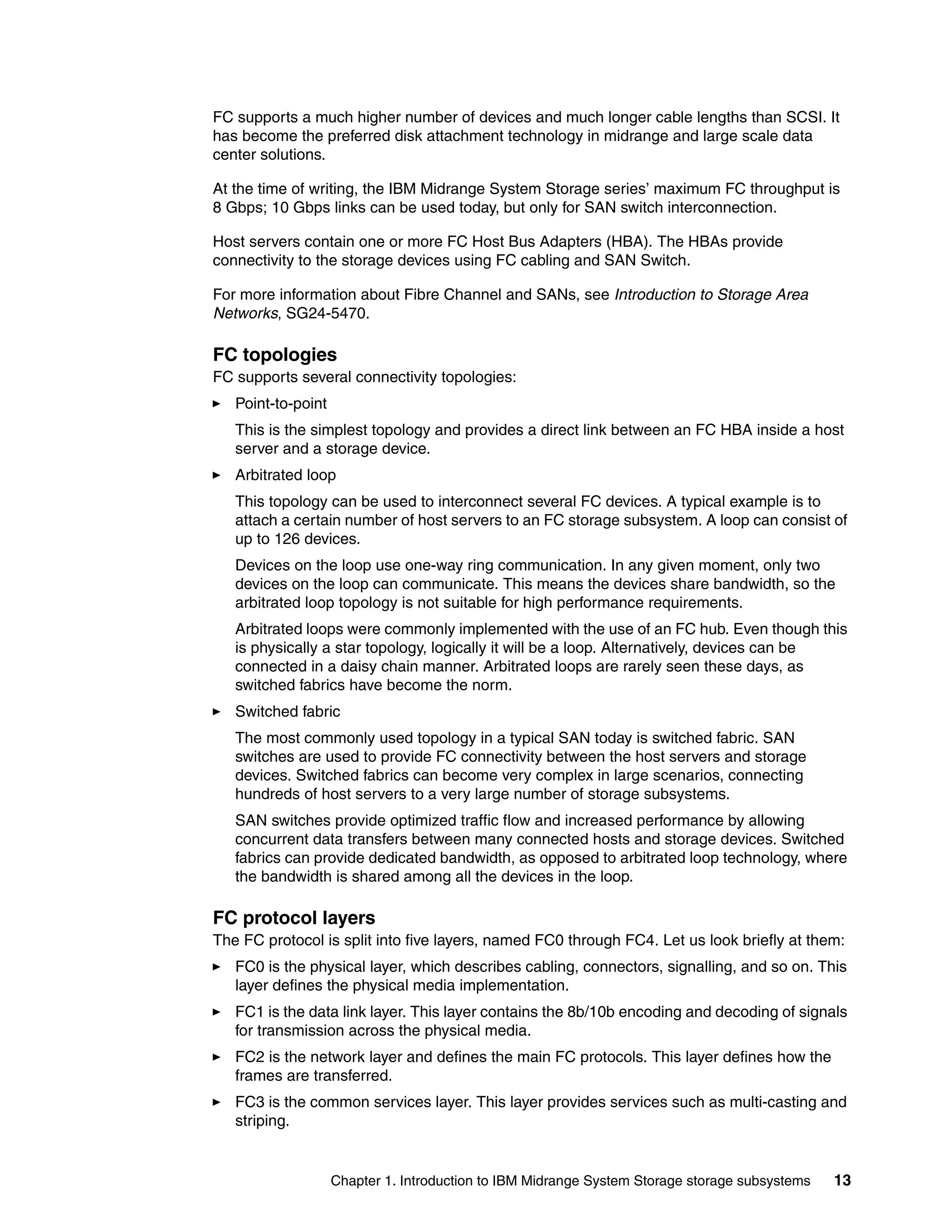 FC supports a much higher number of devices and much longer cable lengths than SCSI. It
has become the preferred disk attachment technology in midrange and large scale data
center solutions.

At the time of writing, the IBM Midrange System Storage series’ maximum FC throughput is
8 Gbps; 10 Gbps links can be used today, but only for SAN switch interconnection.

Host servers contain one or more FC Host Bus Adapters (HBA). The HBAs provide
connectivity to the storage devices using FC cabling and SAN Switch.

For more information about Fibre Channel and SANs, see Introduction to Storage Area
Networks, SG24-5470.

FC topologies
FC supports several connectivity topologies:
   Point-to-point
   This is the simplest topology and provides a direct link between an FC HBA inside a host
   server and a storage device.
   Arbitrated loop
   This topology can be used to interconnect several FC devices. A typical example is to
   attach a certain number of host servers to an FC storage subsystem. A loop can consist of
   up to 126 devices.
   Devices on the loop use one-way ring communication. In any given moment, only two
   devices on the loop can communicate. This means the devices share bandwidth, so the
   arbitrated loop topology is not suitable for high performance requirements.
   Arbitrated loops were commonly implemented with the use of an FC hub. Even though this
   is physically a star topology, logically it will be a loop. Alternatively, devices can be
   connected in a daisy chain manner. Arbitrated loops are rarely seen these days, as
   switched fabrics have become the norm.
   Switched fabric
   The most commonly used topology in a typical SAN today is switched fabric. SAN
   switches are used to provide FC connectivity between the host servers and storage
   devices. Switched fabrics can become very complex in large scenarios, connecting
   hundreds of host servers to a very large number of storage subsystems.
   SAN switches provide optimized traffic flow and increased performance by allowing
   concurrent data transfers between many connected hosts and storage devices. Switched
   fabrics can provide dedicated bandwidth, as opposed to arbitrated loop technology, where
   the bandwidth is shared among all the devices in the loop.

FC protocol layers
The FC protocol is split into five layers, named FC0 through FC4. Let us look briefly at them:
   FC0 is the physical layer, which describes cabling, connectors, signalling, and so on. This
   layer defines the physical media implementation.
   FC1 is the data link layer. This layer contains the 8b/10b encoding and decoding of signals
   for transmission across the physical media.
   FC2 is the network layer and defines the main FC protocols. This layer defines how the
   frames are transferred.
   FC3 is the common services layer. This layer provides services such as multi-casting and
   striping.


                    Chapter 1. Introduction to IBM Midrange System Storage storage subsystems   13
 
