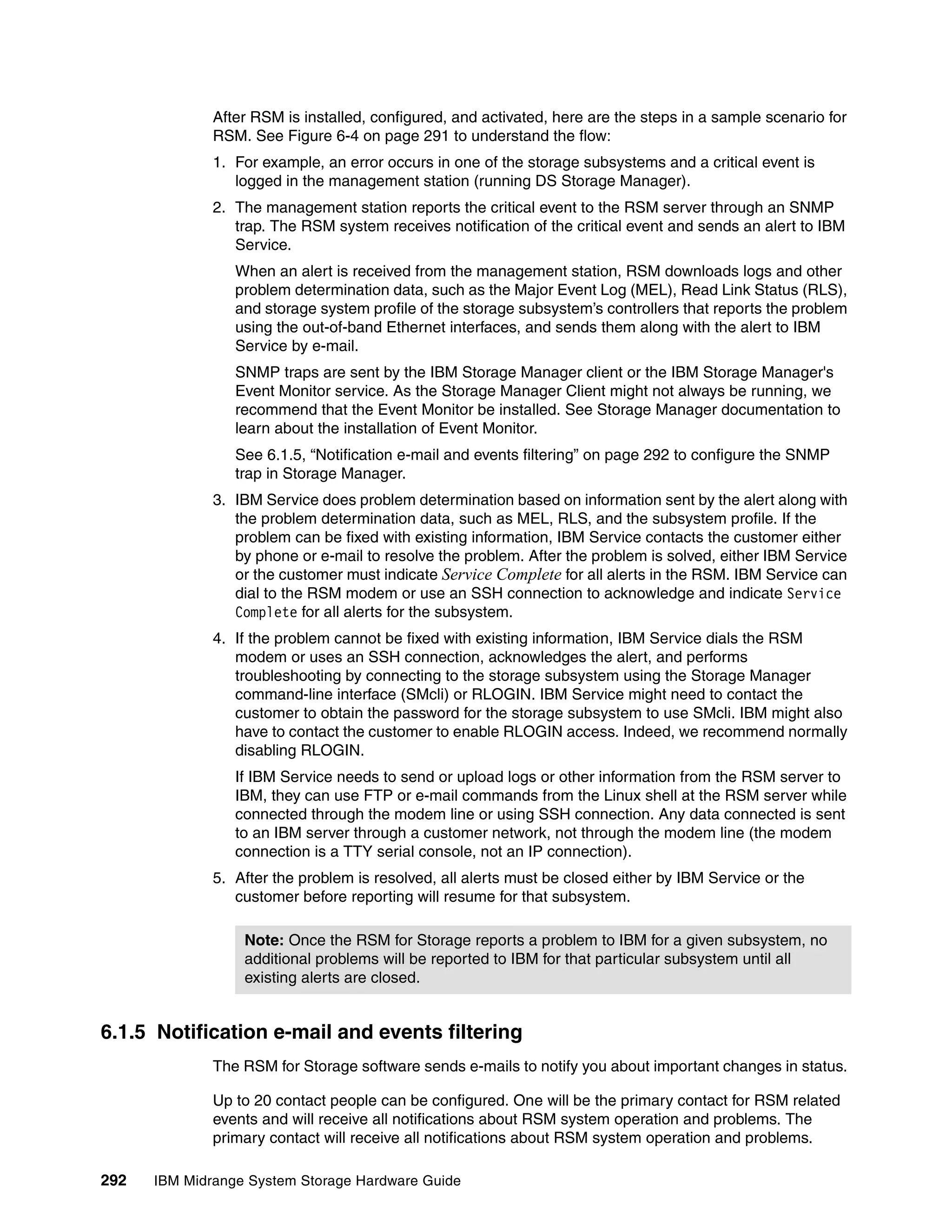 After RSM is installed, configured, and activated, here are the steps in a sample scenario for
              RSM. See Figure 6-4 on page 291 to understand the flow:
              1. For example, an error occurs in one of the storage subsystems and a critical event is
                 logged in the management station (running DS Storage Manager).
              2. The management station reports the critical event to the RSM server through an SNMP
                 trap. The RSM system receives notification of the critical event and sends an alert to IBM
                 Service.
                 When an alert is received from the management station, RSM downloads logs and other
                 problem determination data, such as the Major Event Log (MEL), Read Link Status (RLS),
                 and storage system profile of the storage subsystem’s controllers that reports the problem
                 using the out-of-band Ethernet interfaces, and sends them along with the alert to IBM
                 Service by e-mail.
                 SNMP traps are sent by the IBM Storage Manager client or the IBM Storage Manager's
                 Event Monitor service. As the Storage Manager Client might not always be running, we
                 recommend that the Event Monitor be installed. See Storage Manager documentation to
                 learn about the installation of Event Monitor.
                 See 6.1.5, “Notification e-mail and events filtering” on page 292 to configure the SNMP
                 trap in Storage Manager.
              3. IBM Service does problem determination based on information sent by the alert along with
                 the problem determination data, such as MEL, RLS, and the subsystem profile. If the
                 problem can be fixed with existing information, IBM Service contacts the customer either
                 by phone or e-mail to resolve the problem. After the problem is solved, either IBM Service
                 or the customer must indicate Service Complete for all alerts in the RSM. IBM Service can
                 dial to the RSM modem or use an SSH connection to acknowledge and indicate Service
                 Complete for all alerts for the subsystem.
              4. If the problem cannot be fixed with existing information, IBM Service dials the RSM
                 modem or uses an SSH connection, acknowledges the alert, and performs
                 troubleshooting by connecting to the storage subsystem using the Storage Manager
                 command-line interface (SMcli) or RLOGIN. IBM Service might need to contact the
                 customer to obtain the password for the storage subsystem to use SMcli. IBM might also
                 have to contact the customer to enable RLOGIN access. Indeed, we recommend normally
                 disabling RLOGIN.
                 If IBM Service needs to send or upload logs or other information from the RSM server to
                 IBM, they can use FTP or e-mail commands from the Linux shell at the RSM server while
                 connected through the modem line or using SSH connection. Any data connected is sent
                 to an IBM server through a customer network, not through the modem line (the modem
                 connection is a TTY serial console, not an IP connection).
              5. After the problem is resolved, all alerts must be closed either by IBM Service or the
                 customer before reporting will resume for that subsystem.

                  Note: Once the RSM for Storage reports a problem to IBM for a given subsystem, no
                  additional problems will be reported to IBM for that particular subsystem until all
                  existing alerts are closed.


6.1.5 Notification e-mail and events filtering
              The RSM for Storage software sends e-mails to notify you about important changes in status.

              Up to 20 contact people can be configured. One will be the primary contact for RSM related
              events and will receive all notifications about RSM system operation and problems. The
              primary contact will receive all notifications about RSM system operation and problems.

292   IBM Midrange System Storage Hardware Guide
 