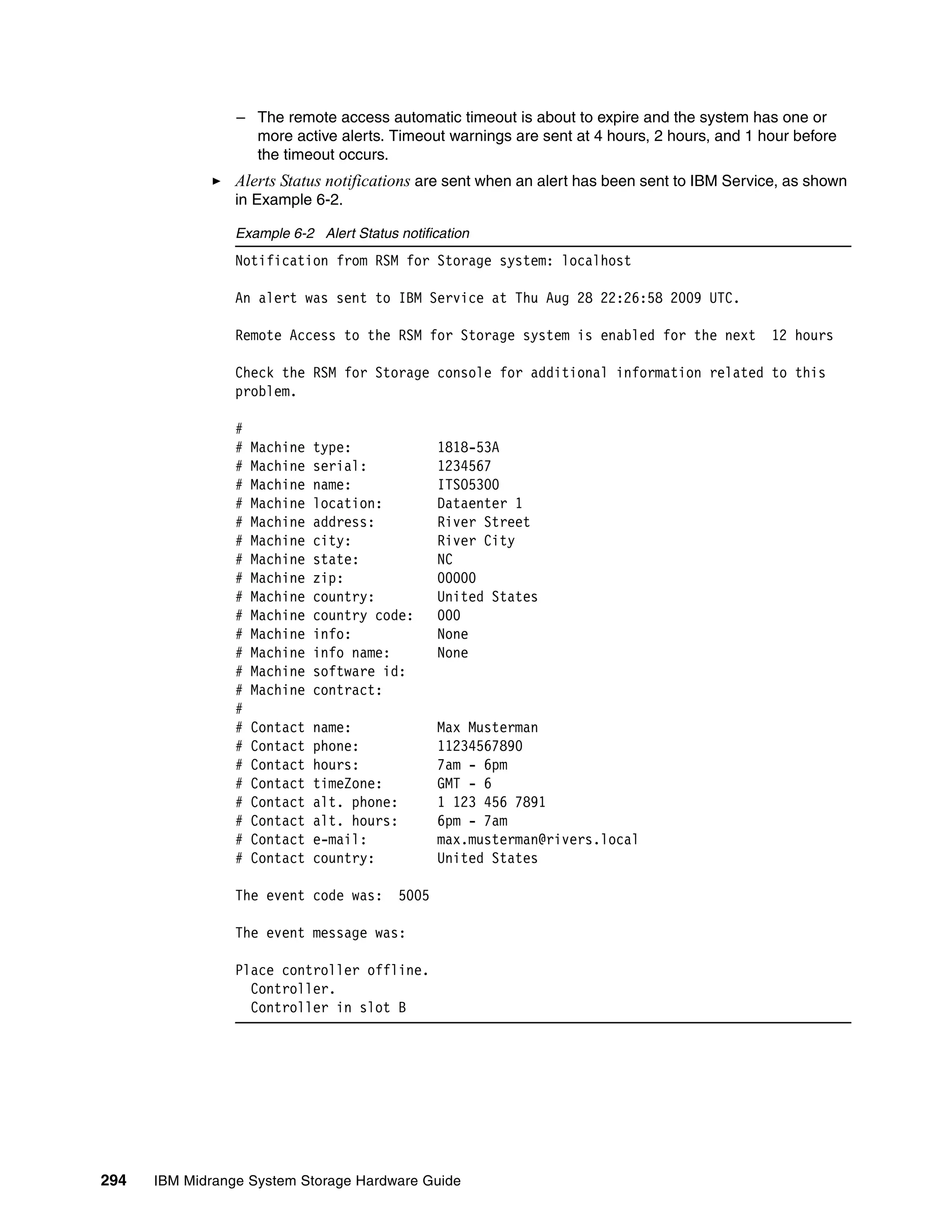 – The remote access automatic timeout is about to expire and the system has one or
                   more active alerts. Timeout warnings are sent at 4 hours, 2 hours, and 1 hour before
                   the timeout occurs.
                 Alerts Status notifications are sent when an alert has been sent to IBM Service, as shown
                 in Example 6-2.

                 Example 6-2 Alert Status notification
                 Notification from RSM for Storage system: localhost

                 An alert was sent to IBM Service at Thu Aug 28 22:26:58 2009 UTC.

                 Remote Access to the RSM for Storage system is enabled for the next           12 hours

                 Check the RSM for Storage console for additional information related to this
                 problem.

                 #
                 #   Machine   type:             1818-53A
                 #   Machine   serial:           1234567
                 #   Machine   name:             ITSO5300
                 #   Machine   location:         Dataenter 1
                 #   Machine   address:          River Street
                 #   Machine   city:             River City
                 #   Machine   state:            NC
                 #   Machine   zip:              00000
                 #   Machine   country:          United States
                 #   Machine   country code:     000
                 #   Machine   info:             None
                 #   Machine   info name:        None
                 #   Machine   software id:
                 #   Machine   contract:
                 #
                 #   Contact   name:             Max Musterman
                 #   Contact   phone:            11234567890
                 #   Contact   hours:            7am - 6pm
                 #   Contact   timeZone:         GMT - 6
                 #   Contact   alt. phone:       1 123 456 7891
                 #   Contact   alt. hours:       6pm - 7am
                 #   Contact   e-mail:           max.musterman@rivers.local
                 #   Contact   country:          United States

                 The event code was:      5005

                 The event message was:

                 Place controller offline.
                   Controller.
                   Controller in slot B




294   IBM Midrange System Storage Hardware Guide
 