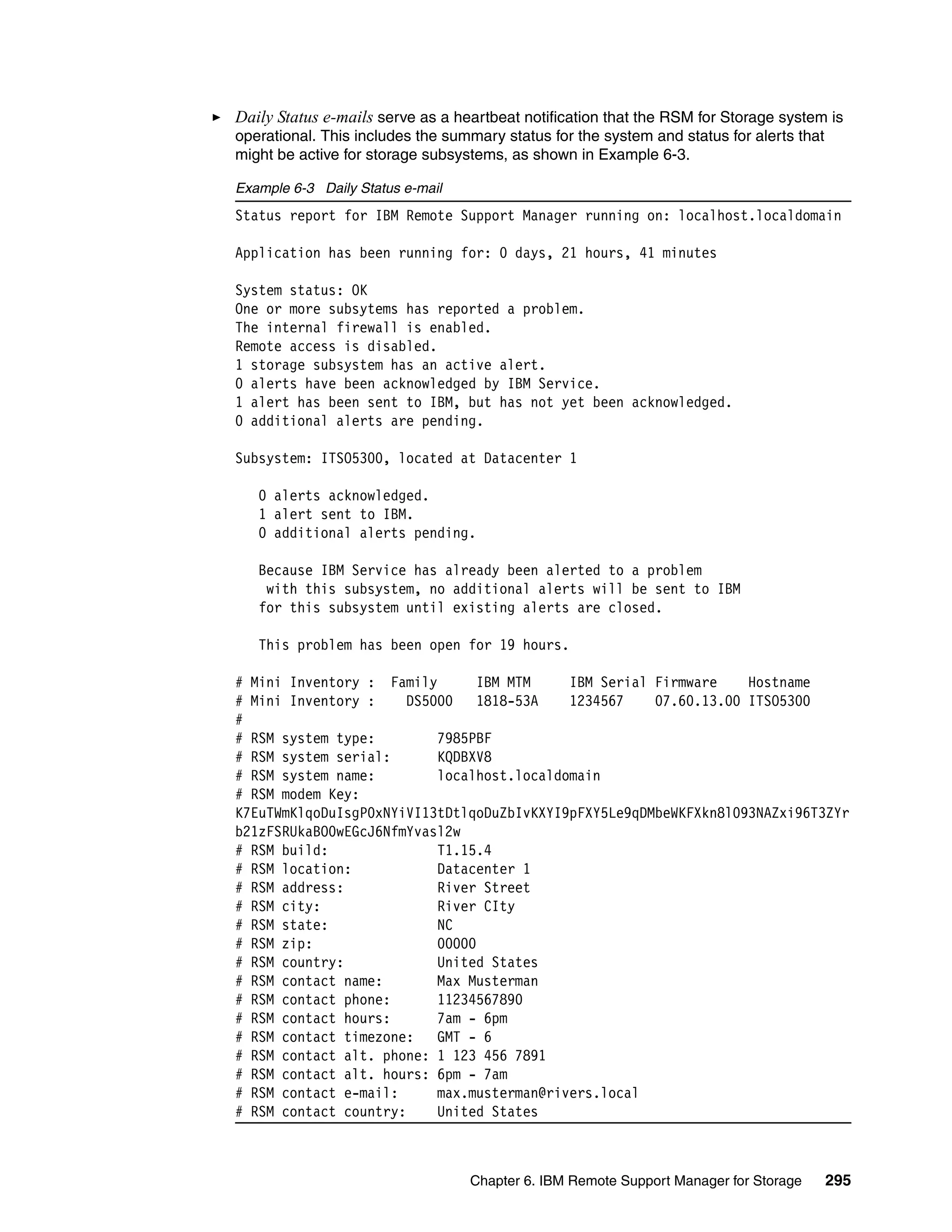 Daily Status e-mails serve as a heartbeat notification that the RSM for Storage system is
operational. This includes the summary status for the system and status for alerts that
might be active for storage subsystems, as shown in Example 6-3.

Example 6-3 Daily Status e-mail
Status report for IBM Remote Support Manager running on: localhost.localdomain

Application has been running for: 0 days, 21 hours, 41 minutes

System status: OK
One or more subsytems has reported a problem.
The internal firewall is enabled.
Remote access is disabled.
1 storage subsystem has an active alert.
0 alerts have been acknowledged by IBM Service.
1 alert has been sent to IBM, but has not yet been acknowledged.
0 additional alerts are pending.

Subsystem: ITSO5300, located at Datacenter 1

   0 alerts acknowledged.
   1 alert sent to IBM.
   0 additional alerts pending.

   Because IBM Service has already been alerted to a problem
    with this subsystem, no additional alerts will be sent to IBM
   for this subsystem until existing alerts are closed.

   This problem has been open for 19 hours.

# Mini Inventory : Family        IBM MTM    IBM Serial Firmware    Hostname
# Mini Inventory :     DS5000    1818-53A   1234567    07.60.13.00 ITSO5300
#
# RSM system type:         7985PBF
# RSM system serial:       KQDBXV8
# RSM system name:         localhost.localdomain
# RSM modem Key:
K7EuTWmKlqoDuIsgP0xNYiVI13tDtlqoDuZbIvKXYI9pFXY5Le9qDMbeWKFXkn8l093NAZxi96T3ZYr
b21zFSRUkaBO0wEGcJ6NfmYvasl2w
# RSM build:               T1.15.4
# RSM location:            Datacenter 1
# RSM address:             River Street
# RSM city:                River CIty
# RSM state:               NC
# RSM zip:                 00000
# RSM country:             United States
# RSM contact name:        Max Musterman
# RSM contact phone:       11234567890
# RSM contact hours:       7am - 6pm
# RSM contact timezone:    GMT - 6
# RSM contact alt. phone: 1 123 456 7891
# RSM contact alt. hours: 6pm - 7am
# RSM contact e-mail:      max.musterman@rivers.local
# RSM contact country:     United States



                                  Chapter 6. IBM Remote Support Manager for Storage       295
 