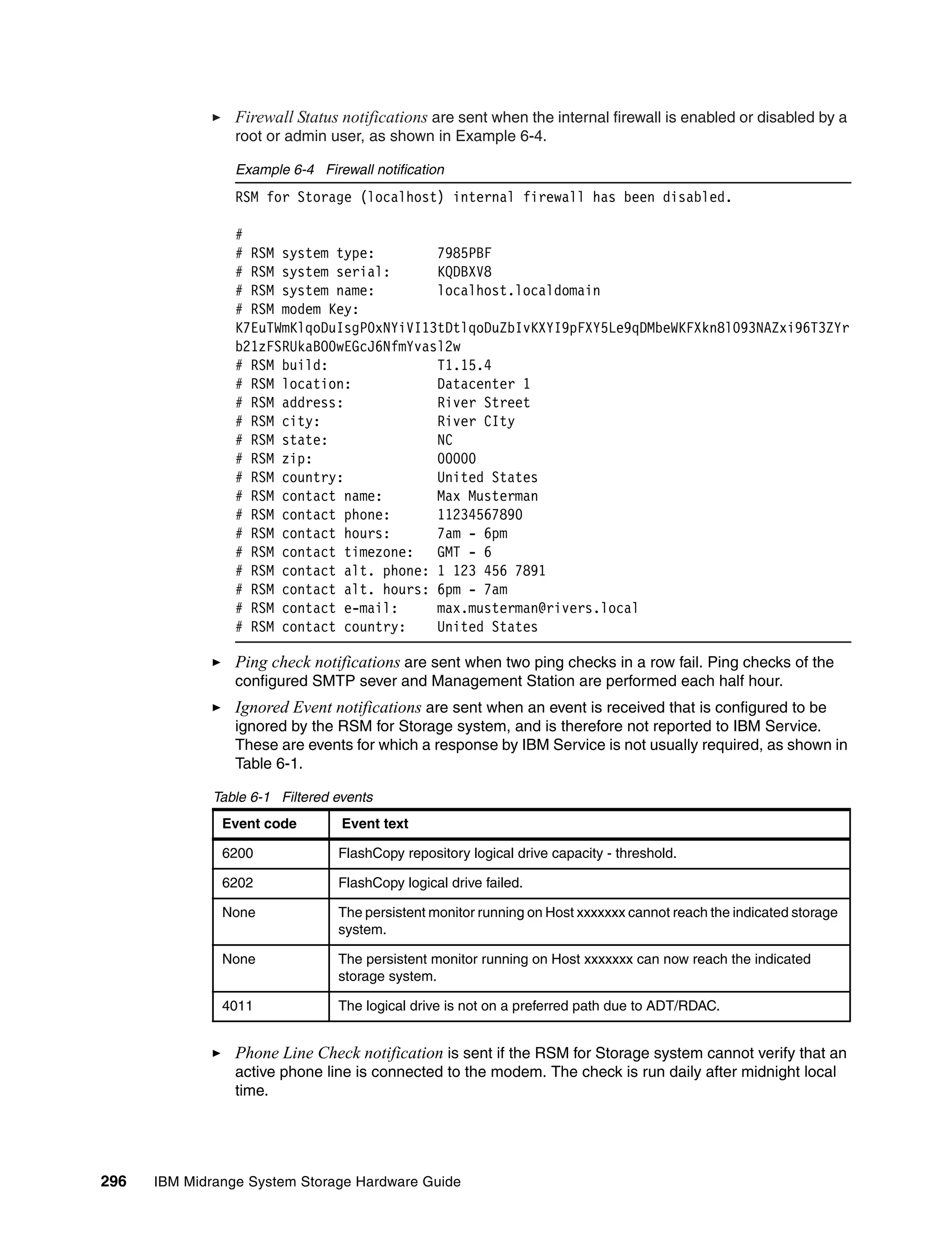 Firewall Status notifications are sent when the internal firewall is enabled or disabled by a
                 root or admin user, as shown in Example 6-4.

                 Example 6-4 Firewall notification
                 RSM for Storage (localhost) internal firewall has been disabled.

                 #
                 # RSM system type:        7985PBF
                 # RSM system serial:      KQDBXV8
                 # RSM system name:        localhost.localdomain
                 # RSM modem Key:
                 K7EuTWmKlqoDuIsgP0xNYiVI13tDtlqoDuZbIvKXYI9pFXY5Le9qDMbeWKFXkn8l093NAZxi96T3ZYr
                 b21zFSRUkaBO0wEGcJ6NfmYvasl2w
                 # RSM build:              T1.15.4
                 # RSM location:           Datacenter 1
                 # RSM address:            River Street
                 # RSM city:               River CIty
                 # RSM state:              NC
                 # RSM zip:                00000
                 # RSM country:            United States
                 # RSM contact name:       Max Musterman
                 # RSM contact phone:      11234567890
                 # RSM contact hours:      7am - 6pm
                 # RSM contact timezone:   GMT - 6
                 # RSM contact alt. phone: 1 123 456 7891
                 # RSM contact alt. hours: 6pm - 7am
                 # RSM contact e-mail:     max.musterman@rivers.local
                 # RSM contact country:    United States

                 Ping check notifications are sent when two ping checks in a row fail. Ping checks of the
                 configured SMTP sever and Management Station are performed each half hour.
                 Ignored Event notifications are sent when an event is received that is configured to be
                 ignored by the RSM for Storage system, and is therefore not reported to IBM Service.
                 These are events for which a response by IBM Service is not usually required, as shown in
                 Table 6-1.

              Table 6-1 Filtered events
               Event code         Event text

               6200              FlashCopy repository logical drive capacity - threshold.

               6202              FlashCopy logical drive failed.

               None              The persistent monitor running on Host xxxxxxx cannot reach the indicated storage
                                 system.

               None              The persistent monitor running on Host xxxxxxx can now reach the indicated
                                 storage system.

               4011              The logical drive is not on a preferred path due to ADT/RDAC.


                 Phone Line Check notification is sent if the RSM for Storage system cannot verify that an
                 active phone line is connected to the modem. The check is run daily after midnight local
                 time.




296   IBM Midrange System Storage Hardware Guide
 