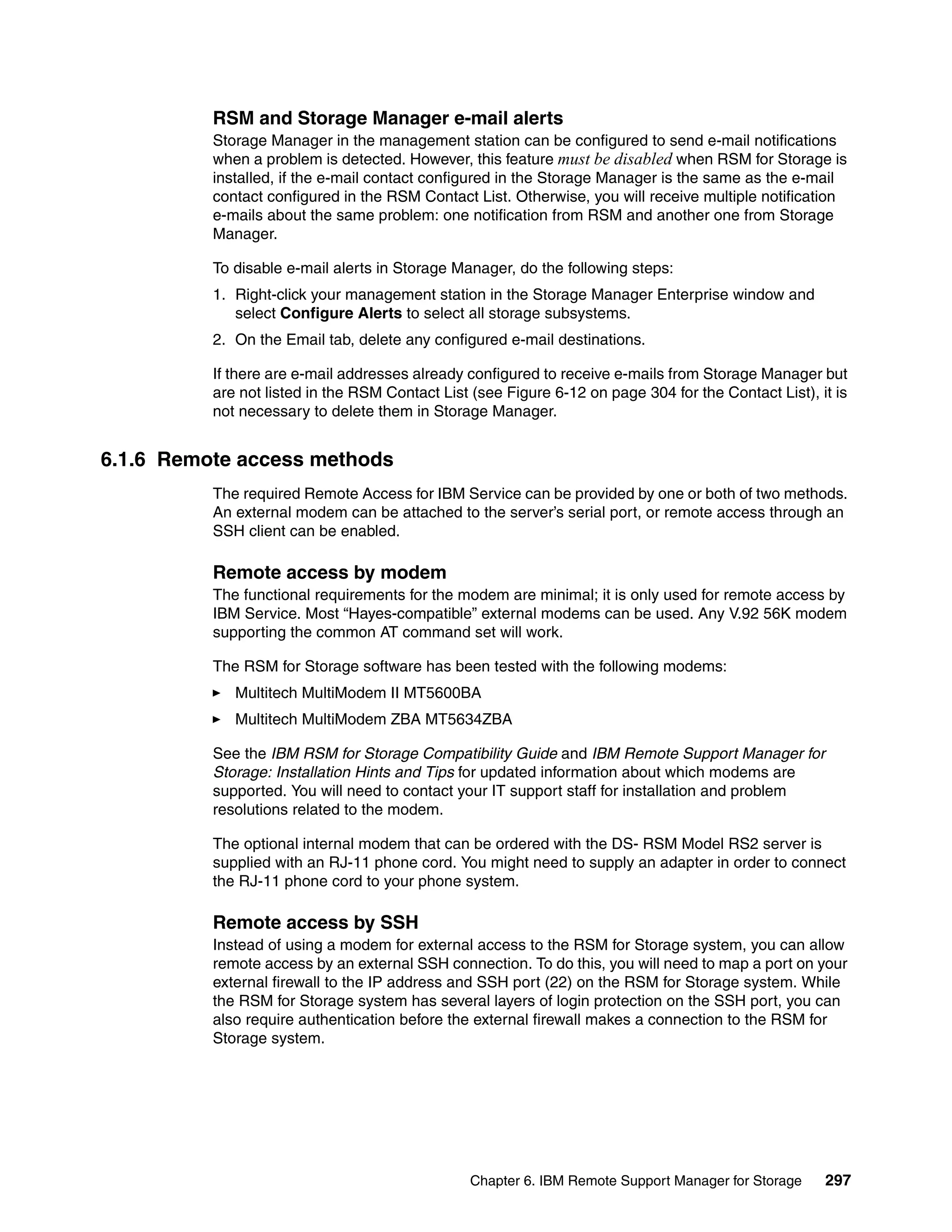 RSM and Storage Manager e-mail alerts
          Storage Manager in the management station can be configured to send e-mail notifications
          when a problem is detected. However, this feature must be disabled when RSM for Storage is
          installed, if the e-mail contact configured in the Storage Manager is the same as the e-mail
          contact configured in the RSM Contact List. Otherwise, you will receive multiple notification
          e-mails about the same problem: one notification from RSM and another one from Storage
          Manager.

          To disable e-mail alerts in Storage Manager, do the following steps:
          1. Right-click your management station in the Storage Manager Enterprise window and
             select Configure Alerts to select all storage subsystems.
          2. On the Email tab, delete any configured e-mail destinations.

          If there are e-mail addresses already configured to receive e-mails from Storage Manager but
          are not listed in the RSM Contact List (see Figure 6-12 on page 304 for the Contact List), it is
          not necessary to delete them in Storage Manager.


6.1.6 Remote access methods
          The required Remote Access for IBM Service can be provided by one or both of two methods.
          An external modem can be attached to the server’s serial port, or remote access through an
          SSH client can be enabled.

          Remote access by modem
          The functional requirements for the modem are minimal; it is only used for remote access by
          IBM Service. Most “Hayes-compatible” external modems can be used. Any V.92 56K modem
          supporting the common AT command set will work.

          The RSM for Storage software has been tested with the following modems:
             Multitech MultiModem II MT5600BA
             Multitech MultiModem ZBA MT5634ZBA

          See the IBM RSM for Storage Compatibility Guide and IBM Remote Support Manager for
          Storage: Installation Hints and Tips for updated information about which modems are
          supported. You will need to contact your IT support staff for installation and problem
          resolutions related to the modem.

          The optional internal modem that can be ordered with the DS- RSM Model RS2 server is
          supplied with an RJ-11 phone cord. You might need to supply an adapter in order to connect
          the RJ-11 phone cord to your phone system.

          Remote access by SSH
          Instead of using a modem for external access to the RSM for Storage system, you can allow
          remote access by an external SSH connection. To do this, you will need to map a port on your
          external firewall to the IP address and SSH port (22) on the RSM for Storage system. While
          the RSM for Storage system has several layers of login protection on the SSH port, you can
          also require authentication before the external firewall makes a connection to the RSM for
          Storage system.




                                                Chapter 6. IBM Remote Support Manager for Storage     297
 