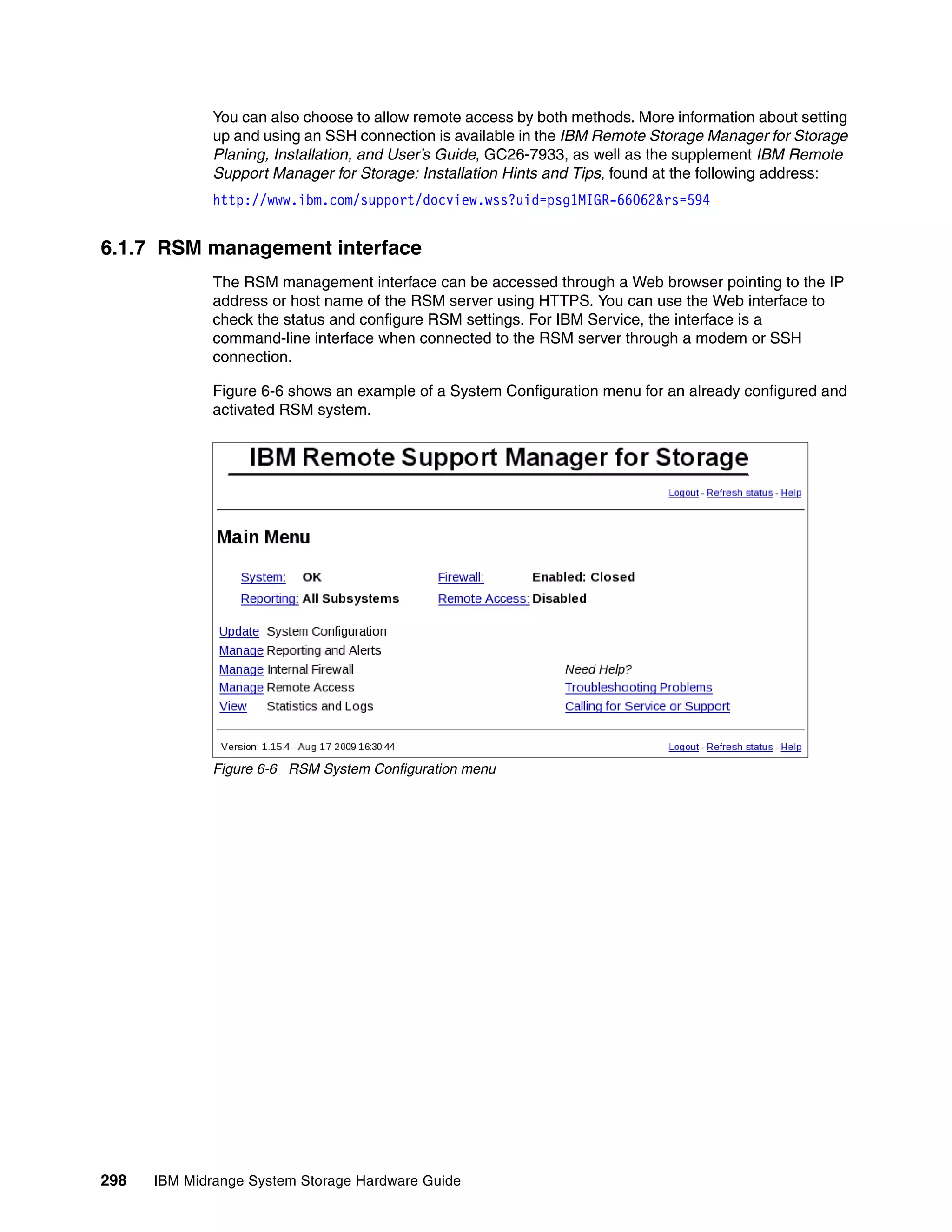 You can also choose to allow remote access by both methods. More information about setting
              up and using an SSH connection is available in the IBM Remote Storage Manager for Storage
              Planing, Installation, and User’s Guide, GC26-7933, as well as the supplement IBM Remote
              Support Manager for Storage: Installation Hints and Tips, found at the following address:
              http://www.ibm.com/support/docview.wss?uid=psg1MIGR-66062&rs=594


6.1.7 RSM management interface
              The RSM management interface can be accessed through a Web browser pointing to the IP
              address or host name of the RSM server using HTTPS. You can use the Web interface to
              check the status and configure RSM settings. For IBM Service, the interface is a
              command-line interface when connected to the RSM server through a modem or SSH
              connection.

              Figure 6-6 shows an example of a System Configuration menu for an already configured and
              activated RSM system.




              Figure 6-6 RSM System Configuration menu




298   IBM Midrange System Storage Hardware Guide
 
