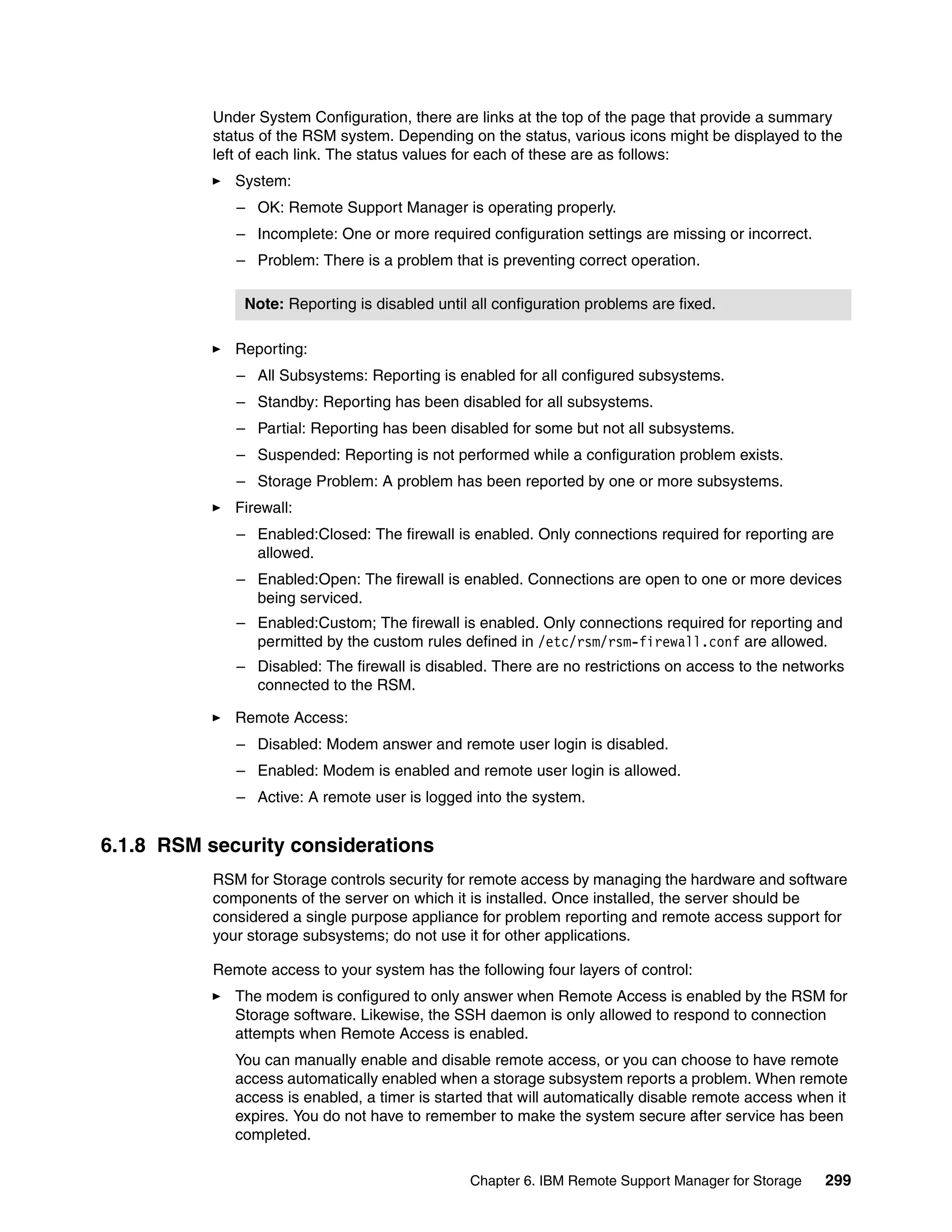 Under System Configuration, there are links at the top of the page that provide a summary
           status of the RSM system. Depending on the status, various icons might be displayed to the
           left of each link. The status values for each of these are as follows:
              System:
              – OK: Remote Support Manager is operating properly.
              – Incomplete: One or more required configuration settings are missing or incorrect.
              – Problem: There is a problem that is preventing correct operation.

               Note: Reporting is disabled until all configuration problems are fixed.

              Reporting:
              – All Subsystems: Reporting is enabled for all configured subsystems.
              – Standby: Reporting has been disabled for all subsystems.
              – Partial: Reporting has been disabled for some but not all subsystems.
              – Suspended: Reporting is not performed while a configuration problem exists.
              – Storage Problem: A problem has been reported by one or more subsystems.
              Firewall:
              – Enabled:Closed: The firewall is enabled. Only connections required for reporting are
                allowed.
              – Enabled:Open: The firewall is enabled. Connections are open to one or more devices
                being serviced.
              – Enabled:Custom; The firewall is enabled. Only connections required for reporting and
                permitted by the custom rules defined in /etc/rsm/rsm-firewall.conf are allowed.
              – Disabled: The firewall is disabled. There are no restrictions on access to the networks
                connected to the RSM.

              Remote Access:
              – Disabled: Modem answer and remote user login is disabled.
              – Enabled: Modem is enabled and remote user login is allowed.
              – Active: A remote user is logged into the system.


6.1.8 RSM security considerations
           RSM for Storage controls security for remote access by managing the hardware and software
           components of the server on which it is installed. Once installed, the server should be
           considered a single purpose appliance for problem reporting and remote access support for
           your storage subsystems; do not use it for other applications.

           Remote access to your system has the following four layers of control:
              The modem is configured to only answer when Remote Access is enabled by the RSM for
              Storage software. Likewise, the SSH daemon is only allowed to respond to connection
              attempts when Remote Access is enabled.
              You can manually enable and disable remote access, or you can choose to have remote
              access automatically enabled when a storage subsystem reports a problem. When remote
              access is enabled, a timer is started that will automatically disable remote access when it
              expires. You do not have to remember to make the system secure after service has been
              completed.

                                                Chapter 6. IBM Remote Support Manager for Storage    299
 