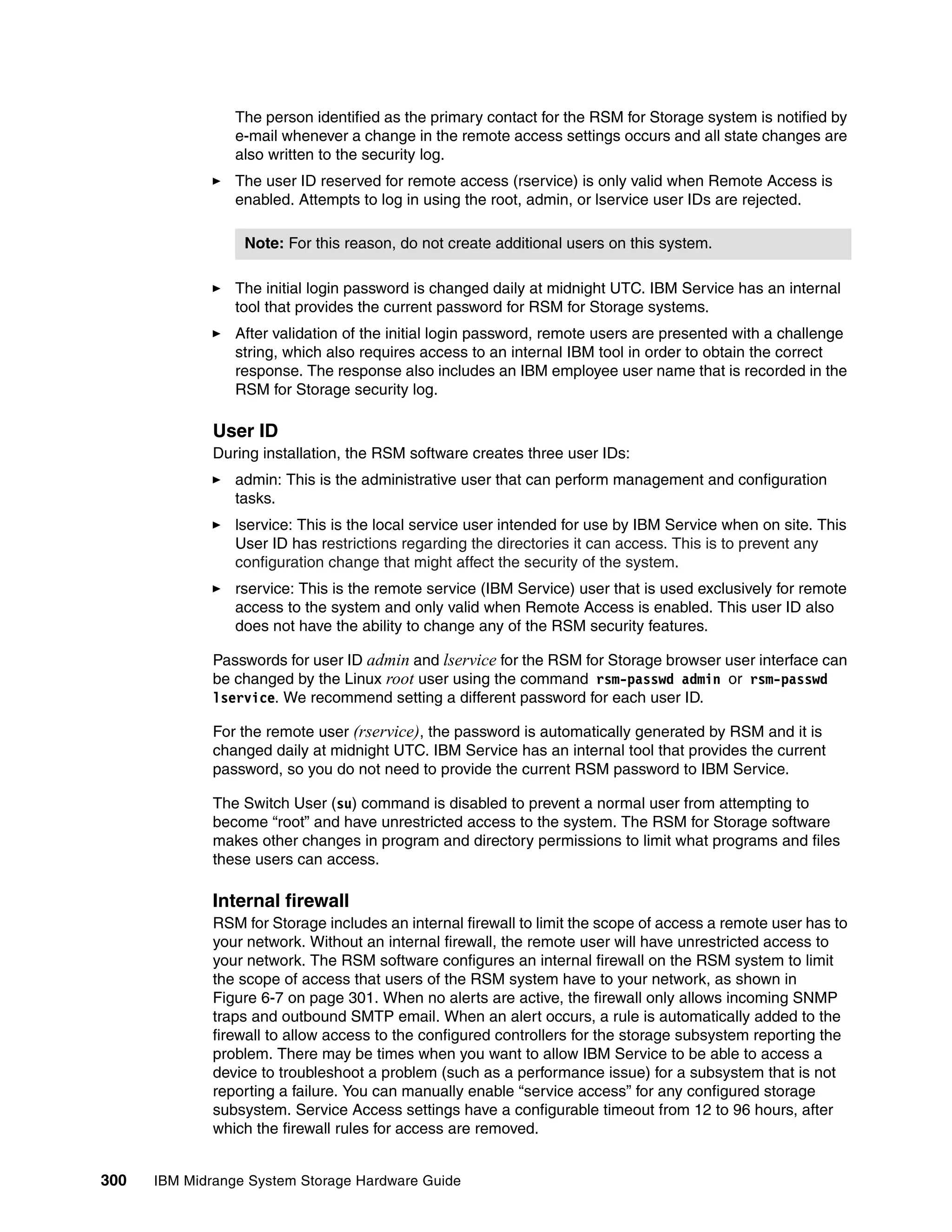 The person identified as the primary contact for the RSM for Storage system is notified by
                 e-mail whenever a change in the remote access settings occurs and all state changes are
                 also written to the security log.
                 The user ID reserved for remote access (rservice) is only valid when Remote Access is
                 enabled. Attempts to log in using the root, admin, or lservice user IDs are rejected.

                  Note: For this reason, do not create additional users on this system.

                 The initial login password is changed daily at midnight UTC. IBM Service has an internal
                 tool that provides the current password for RSM for Storage systems.
                 After validation of the initial login password, remote users are presented with a challenge
                 string, which also requires access to an internal IBM tool in order to obtain the correct
                 response. The response also includes an IBM employee user name that is recorded in the
                 RSM for Storage security log.

              User ID
              During installation, the RSM software creates three user IDs:
                 admin: This is the administrative user that can perform management and configuration
                 tasks.
                 lservice: This is the local service user intended for use by IBM Service when on site. This
                 User ID has restrictions regarding the directories it can access. This is to prevent any
                 configuration change that might affect the security of the system.
                 rservice: This is the remote service (IBM Service) user that is used exclusively for remote
                 access to the system and only valid when Remote Access is enabled. This user ID also
                 does not have the ability to change any of the RSM security features.

              Passwords for user ID admin and lservice for the RSM for Storage browser user interface can
              be changed by the Linux root user using the command rsm-passwd admin or rsm-passwd
              lservice. We recommend setting a different password for each user ID.

              For the remote user (rservice), the password is automatically generated by RSM and it is
              changed daily at midnight UTC. IBM Service has an internal tool that provides the current
              password, so you do not need to provide the current RSM password to IBM Service.

              The Switch User (su) command is disabled to prevent a normal user from attempting to
              become “root” and have unrestricted access to the system. The RSM for Storage software
              makes other changes in program and directory permissions to limit what programs and files
              these users can access.

              Internal firewall
              RSM for Storage includes an internal firewall to limit the scope of access a remote user has to
              your network. Without an internal firewall, the remote user will have unrestricted access to
              your network. The RSM software configures an internal firewall on the RSM system to limit
              the scope of access that users of the RSM system have to your network, as shown in
              Figure 6-7 on page 301. When no alerts are active, the firewall only allows incoming SNMP
              traps and outbound SMTP email. When an alert occurs, a rule is automatically added to the
              firewall to allow access to the configured controllers for the storage subsystem reporting the
              problem. There may be times when you want to allow IBM Service to be able to access a
              device to troubleshoot a problem (such as a performance issue) for a subsystem that is not
              reporting a failure. You can manually enable “service access” for any configured storage
              subsystem. Service Access settings have a configurable timeout from 12 to 96 hours, after
              which the firewall rules for access are removed.


300   IBM Midrange System Storage Hardware Guide
 
