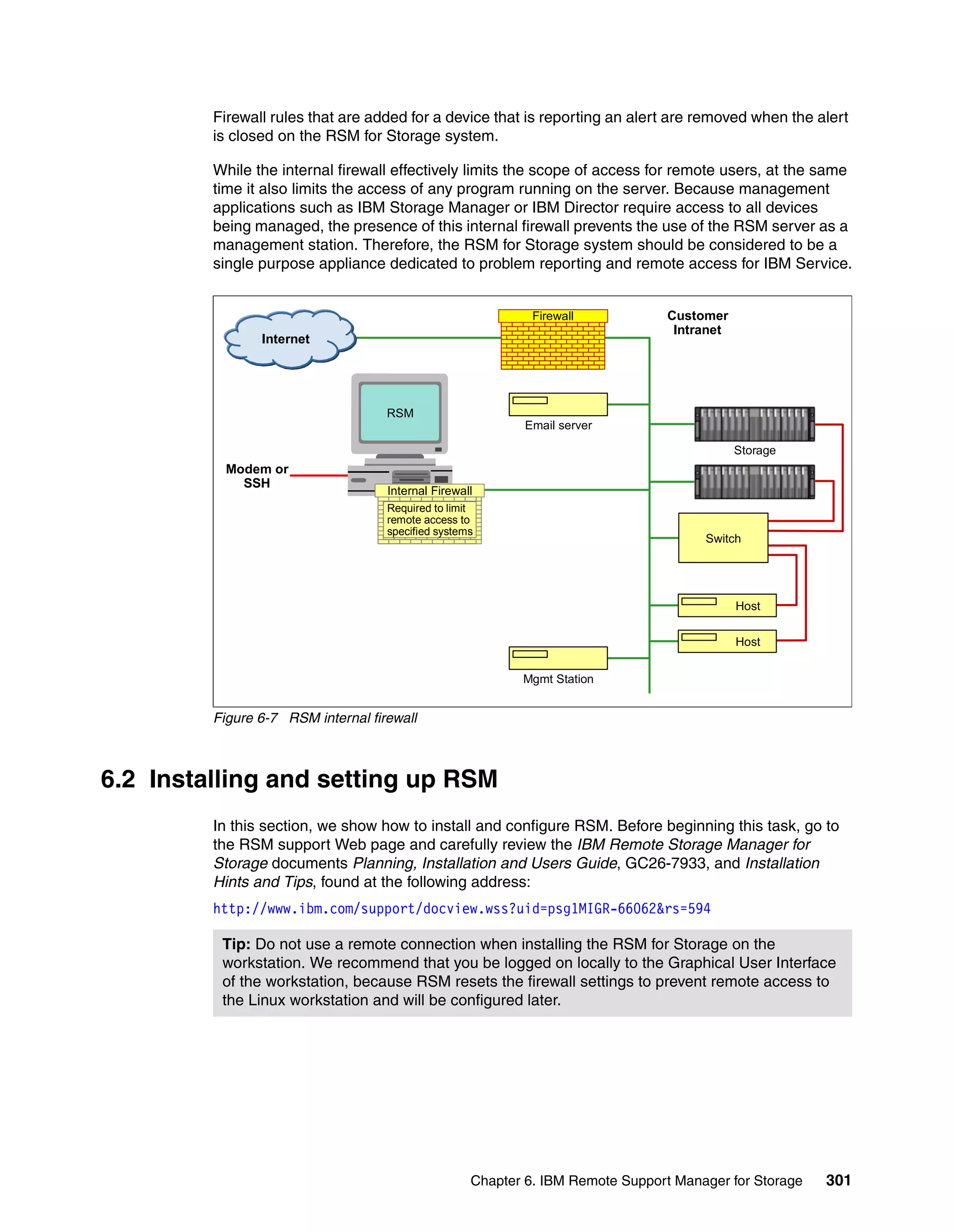 Firewall rules that are added for a device that is reporting an alert are removed when the alert
         is closed on the RSM for Storage system.

         While the internal firewall effectively limits the scope of access for remote users, at the same
         time it also limits the access of any program running on the server. Because management
         applications such as IBM Storage Manager or IBM Director require access to all devices
         being managed, the presence of this internal firewall prevents the use of the RSM server as a
         management station. Therefore, the RSM for Storage system should be considered to be a
         single purpose appliance dedicated to problem reporting and remote access for IBM Service.


                                                             Firewall            Customer
                                                                                  Intranet
                Internet




                                    RSM
                                                            Email server

                                                                                             Storage
           Modem or
             SSH
                                    Internal Firewall
                                    Required to limit
                                    remote access to
                                    specified systems
                                                                                      Switch




                                                                                             Host

                                                                                             Host


                                                           Mgmt Station


         Figure 6-7 RSM internal firewall



6.2 Installing and setting up RSM
         In this section, we show how to install and configure RSM. Before beginning this task, go to
         the RSM support Web page and carefully review the IBM Remote Storage Manager for
         Storage documents Planning, Installation and Users Guide, GC26-7933, and Installation
         Hints and Tips, found at the following address:
         http://www.ibm.com/support/docview.wss?uid=psg1MIGR-66062&rs=594

          Tip: Do not use a remote connection when installing the RSM for Storage on the
          workstation. We recommend that you be logged on locally to the Graphical User Interface
          of the workstation, because RSM resets the firewall settings to prevent remote access to
          the Linux workstation and will be configured later.




                                                    Chapter 6. IBM Remote Support Manager for Storage   301
 