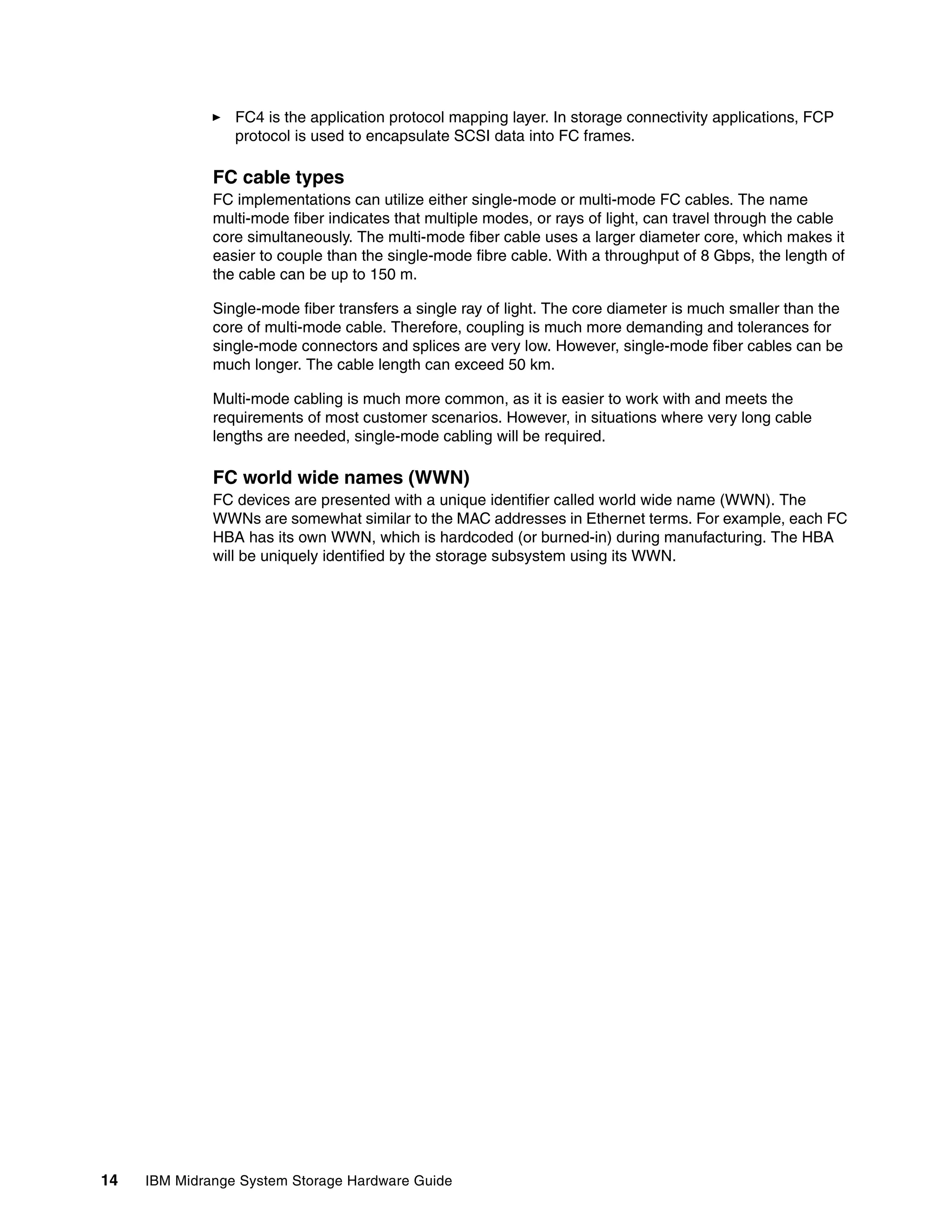 FC4 is the application protocol mapping layer. In storage connectivity applications, FCP
                 protocol is used to encapsulate SCSI data into FC frames.

              FC cable types
              FC implementations can utilize either single-mode or multi-mode FC cables. The name
              multi-mode fiber indicates that multiple modes, or rays of light, can travel through the cable
              core simultaneously. The multi-mode fiber cable uses a larger diameter core, which makes it
              easier to couple than the single-mode fibre cable. With a throughput of 8 Gbps, the length of
              the cable can be up to 150 m.

              Single-mode fiber transfers a single ray of light. The core diameter is much smaller than the
              core of multi-mode cable. Therefore, coupling is much more demanding and tolerances for
              single-mode connectors and splices are very low. However, single-mode fiber cables can be
              much longer. The cable length can exceed 50 km.

              Multi-mode cabling is much more common, as it is easier to work with and meets the
              requirements of most customer scenarios. However, in situations where very long cable
              lengths are needed, single-mode cabling will be required.

              FC world wide names (WWN)
              FC devices are presented with a unique identifier called world wide name (WWN). The
              WWNs are somewhat similar to the MAC addresses in Ethernet terms. For example, each FC
              HBA has its own WWN, which is hardcoded (or burned-in) during manufacturing. The HBA
              will be uniquely identified by the storage subsystem using its WWN.




14   IBM Midrange System Storage Hardware Guide
 