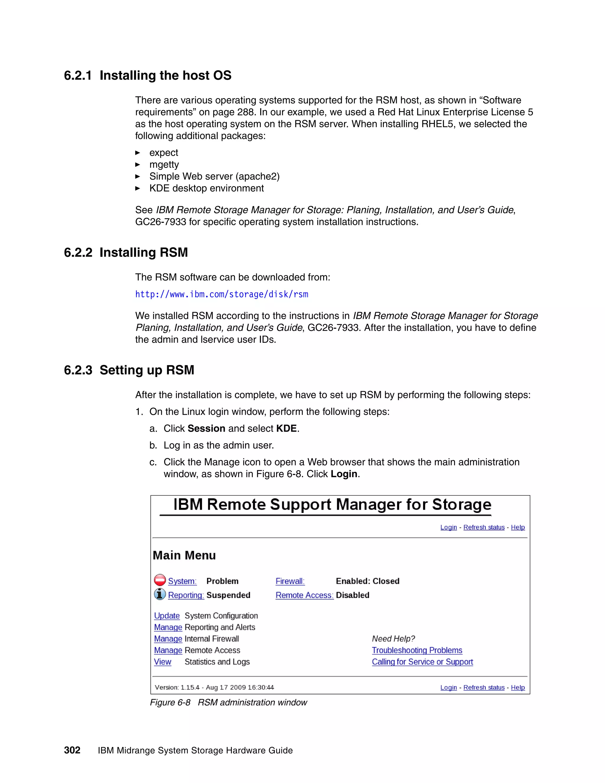 6.2.1 Installing the host OS
              There are various operating systems supported for the RSM host, as shown in “Software
              requirements” on page 288. In our example, we used a Red Hat Linux Enterprise License 5
              as the host operating system on the RSM server. When installing RHEL5, we selected the
              following additional packages:
                 expect
                 mgetty
                 Simple Web server (apache2)
                 KDE desktop environment

              See IBM Remote Storage Manager for Storage: Planing, Installation, and User’s Guide,
              GC26-7933 for specific operating system installation instructions.


6.2.2 Installing RSM
              The RSM software can be downloaded from:
              http://www.ibm.com/storage/disk/rsm

              We installed RSM according to the instructions in IBM Remote Storage Manager for Storage
              Planing, Installation, and User’s Guide, GC26-7933. After the installation, you have to define
              the admin and lservice user IDs.


6.2.3 Setting up RSM
              After the installation is complete, we have to set up RSM by performing the following steps:
              1. On the Linux login window, perform the following steps:
                 a. Click Session and select KDE.
                 b. Log in as the admin user.
                 c. Click the Manage icon to open a Web browser that shows the main administration
                    window, as shown in Figure 6-8. Click Login.




                 Figure 6-8 RSM administration window




302   IBM Midrange System Storage Hardware Guide
 
