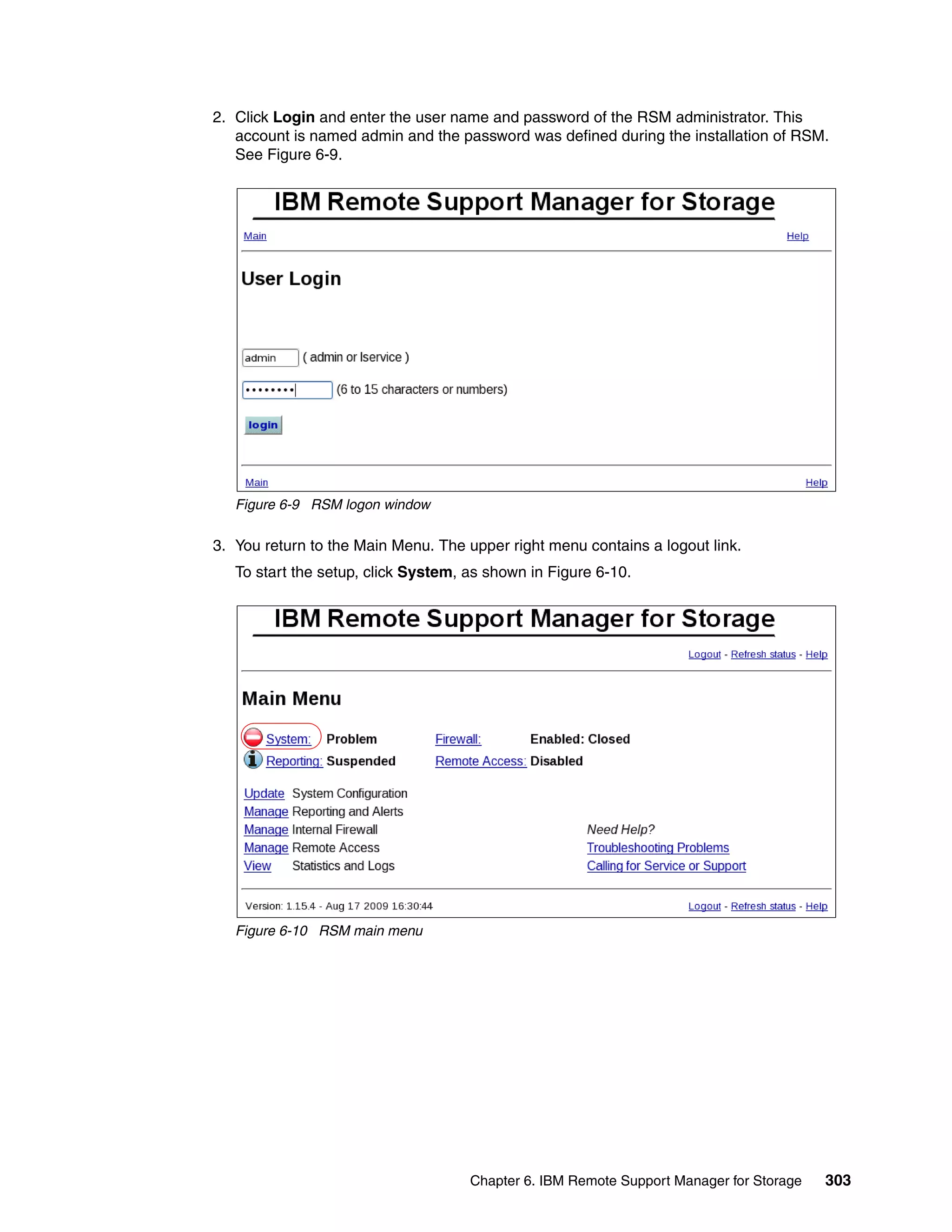 2. Click Login and enter the user name and password of the RSM administrator. This
   account is named admin and the password was defined during the installation of RSM.
   See Figure 6-9.




   Figure 6-9 RSM logon window

3. You return to the Main Menu. The upper right menu contains a logout link.
   To start the setup, click System, as shown in Figure 6-10.




   Figure 6-10 RSM main menu




                                     Chapter 6. IBM Remote Support Manager for Storage   303
 