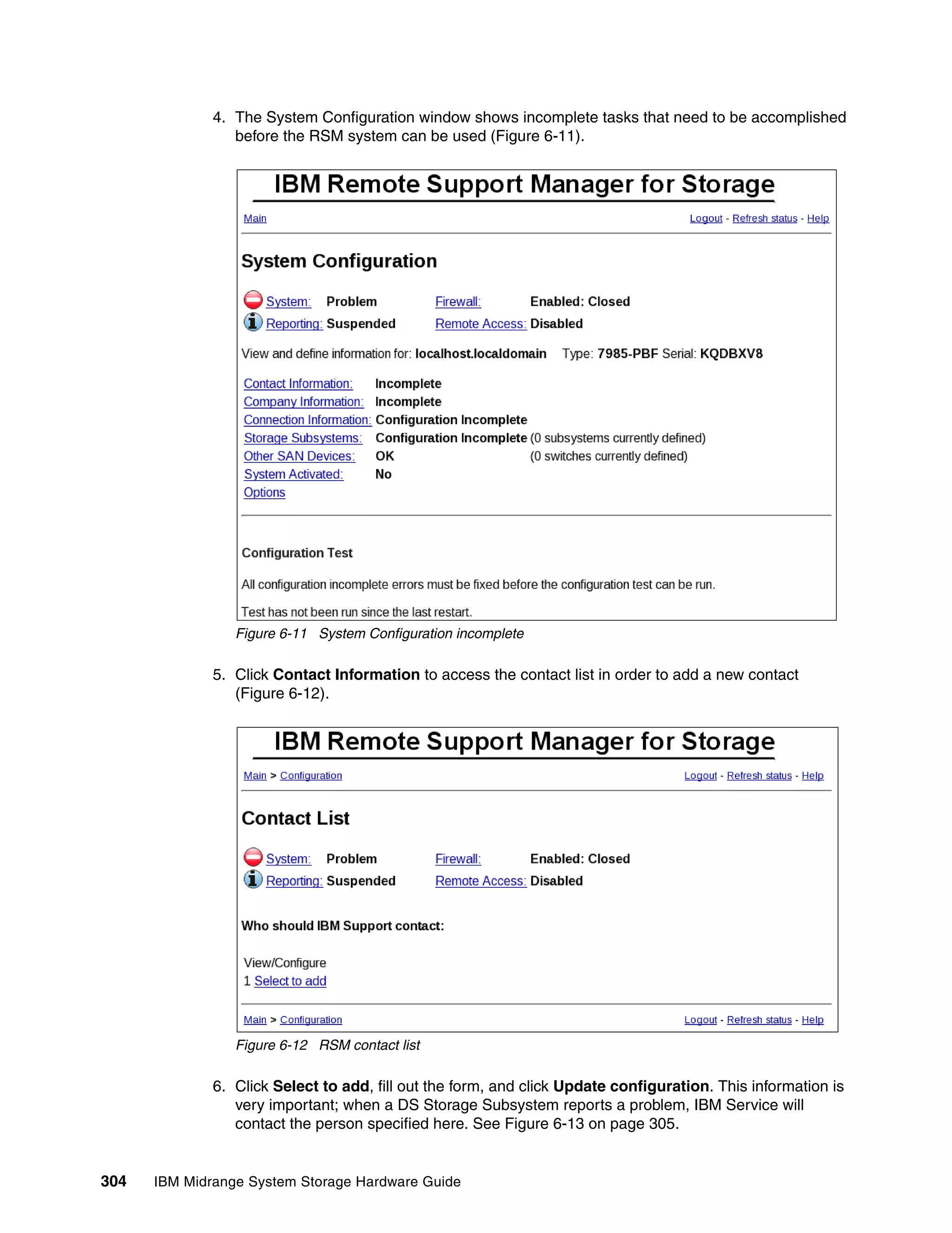 4. The System Configuration window shows incomplete tasks that need to be accomplished
                 before the RSM system can be used (Figure 6-11).




                 Figure 6-11 System Configuration incomplete

              5. Click Contact Information to access the contact list in order to add a new contact
                 (Figure 6-12).




                 Figure 6-12 RSM contact list

              6. Click Select to add, fill out the form, and click Update configuration. This information is
                 very important; when a DS Storage Subsystem reports a problem, IBM Service will
                 contact the person specified here. See Figure 6-13 on page 305.


304   IBM Midrange System Storage Hardware Guide
 