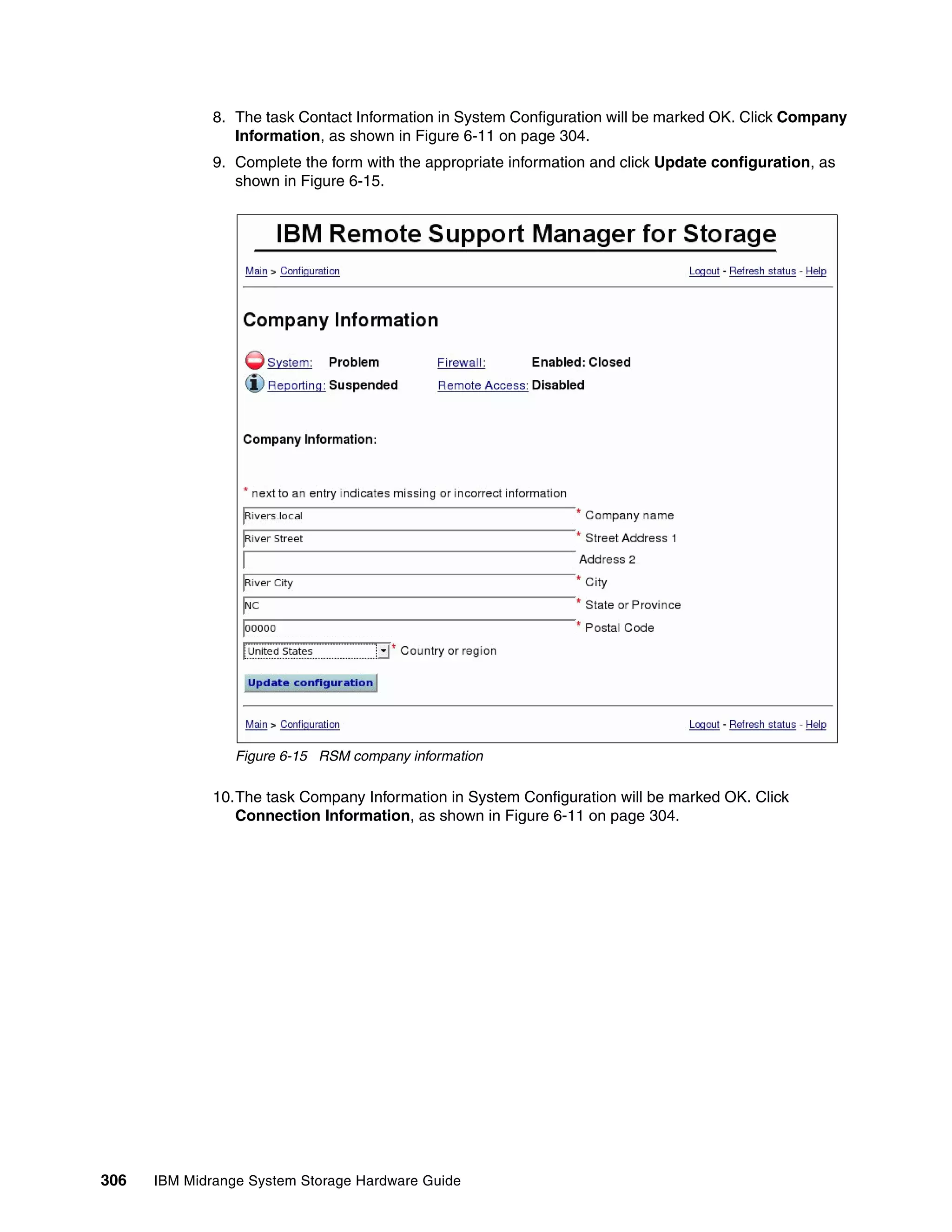 8. The task Contact Information in System Configuration will be marked OK. Click Company
                 Information, as shown in Figure 6-11 on page 304.
              9. Complete the form with the appropriate information and click Update configuration, as
                 shown in Figure 6-15.




                 Figure 6-15 RSM company information

              10.The task Company Information in System Configuration will be marked OK. Click
                 Connection Information, as shown in Figure 6-11 on page 304.




306   IBM Midrange System Storage Hardware Guide
 