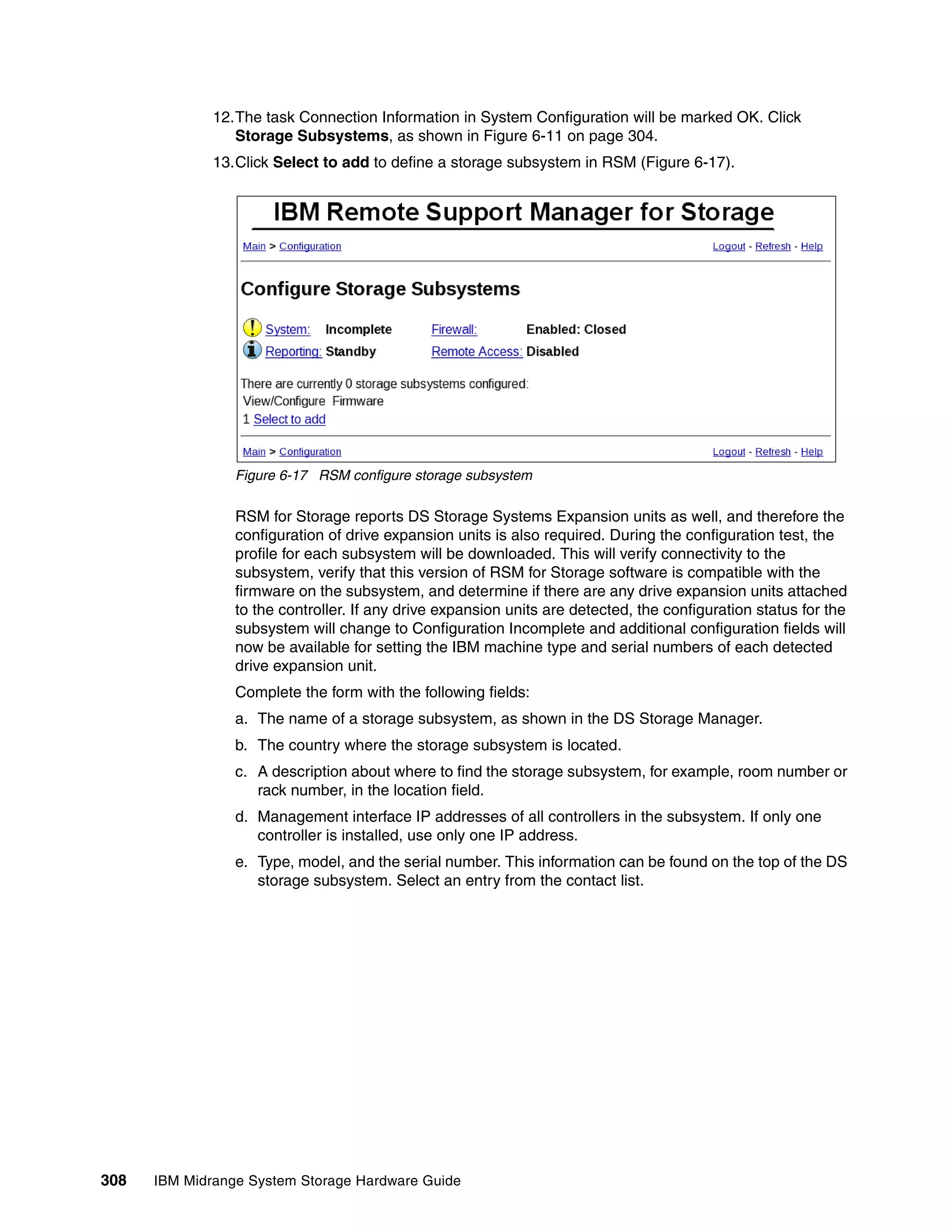 12.The task Connection Information in System Configuration will be marked OK. Click
                 Storage Subsystems, as shown in Figure 6-11 on page 304.
              13.Click Select to add to define a storage subsystem in RSM (Figure 6-17).




                 Figure 6-17 RSM configure storage subsystem

                 RSM for Storage reports DS Storage Systems Expansion units as well, and therefore the
                 configuration of drive expansion units is also required. During the configuration test, the
                 profile for each subsystem will be downloaded. This will verify connectivity to the
                 subsystem, verify that this version of RSM for Storage software is compatible with the
                 firmware on the subsystem, and determine if there are any drive expansion units attached
                 to the controller. If any drive expansion units are detected, the configuration status for the
                 subsystem will change to Configuration Incomplete and additional configuration fields will
                 now be available for setting the IBM machine type and serial numbers of each detected
                 drive expansion unit.
                 Complete the form with the following fields:
                 a. The name of a storage subsystem, as shown in the DS Storage Manager.
                 b. The country where the storage subsystem is located.
                 c. A description about where to find the storage subsystem, for example, room number or
                    rack number, in the location field.
                 d. Management interface IP addresses of all controllers in the subsystem. If only one
                    controller is installed, use only one IP address.
                 e. Type, model, and the serial number. This information can be found on the top of the DS
                    storage subsystem. Select an entry from the contact list.




308   IBM Midrange System Storage Hardware Guide
 