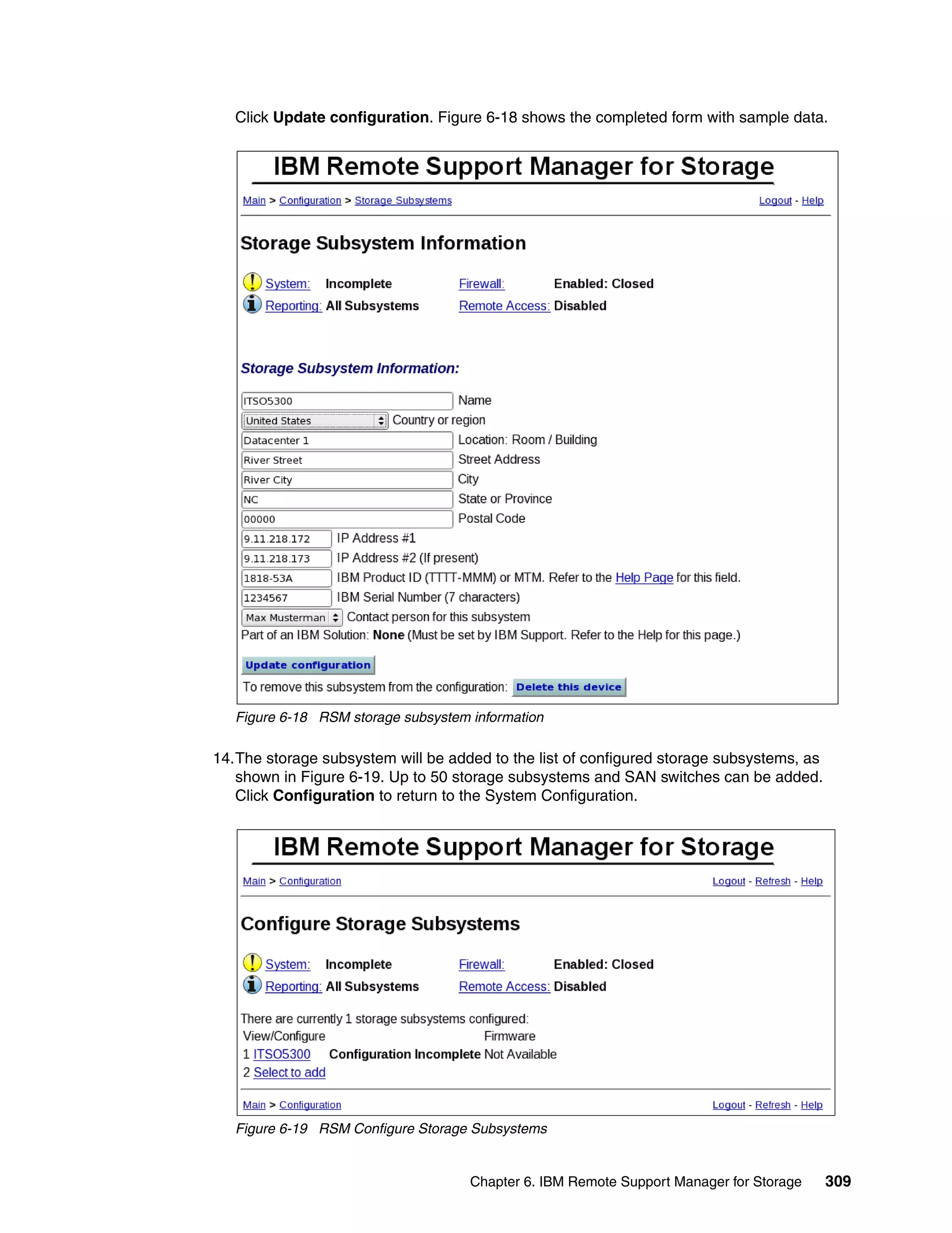 Click Update configuration. Figure 6-18 shows the completed form with sample data.




   Figure 6-18 RSM storage subsystem information

14.The storage subsystem will be added to the list of configured storage subsystems, as
   shown in Figure 6-19. Up to 50 storage subsystems and SAN switches can be added.
   Click Configuration to return to the System Configuration.




   Figure 6-19 RSM Configure Storage Subsystems


                                     Chapter 6. IBM Remote Support Manager for Storage    309
 