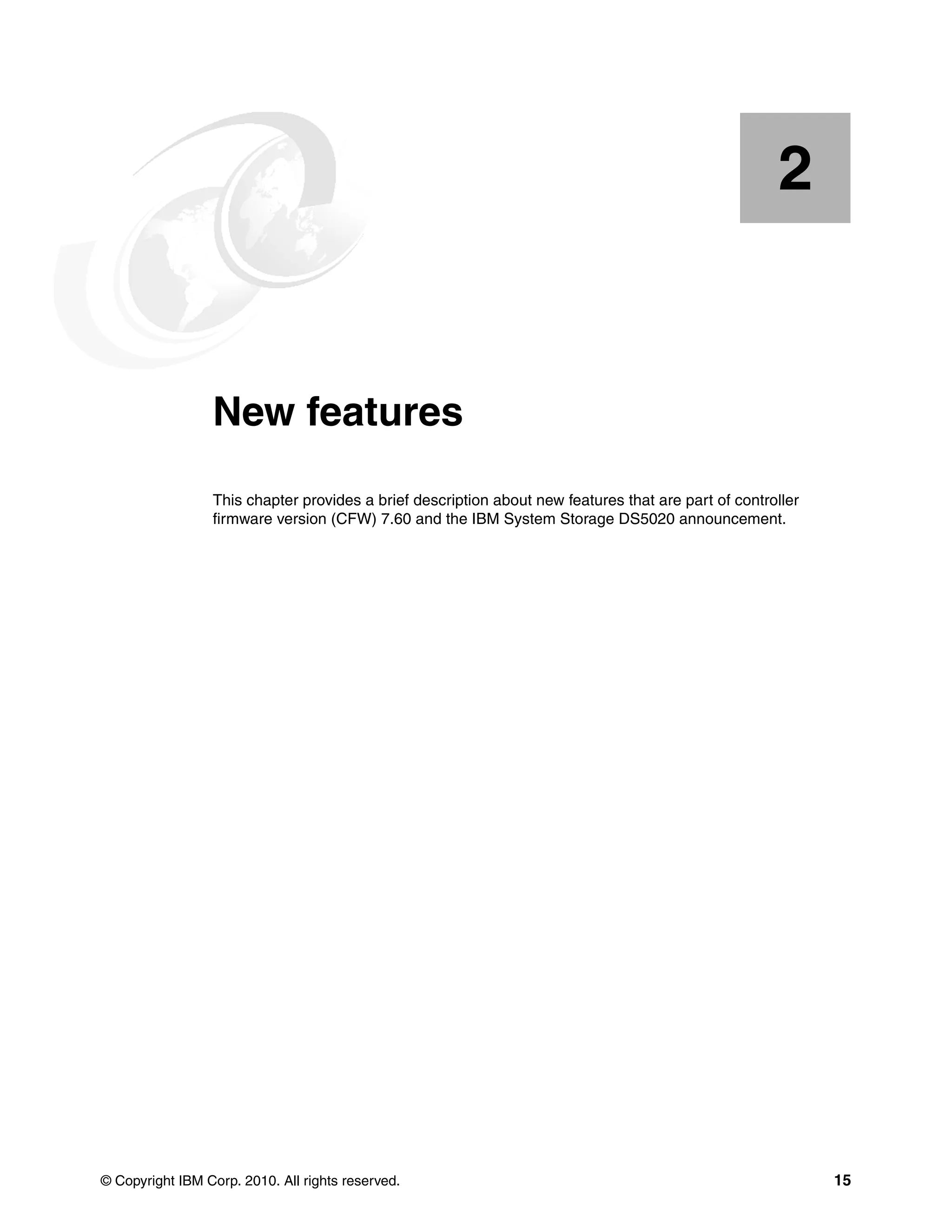 2


    Chapter 2.   New features
                 This chapter provides a brief description about new features that are part of controller
                 firmware version (CFW) 7.60 and the IBM System Storage DS5020 announcement.




© Copyright IBM Corp. 2010. All rights reserved.                                                            15
 