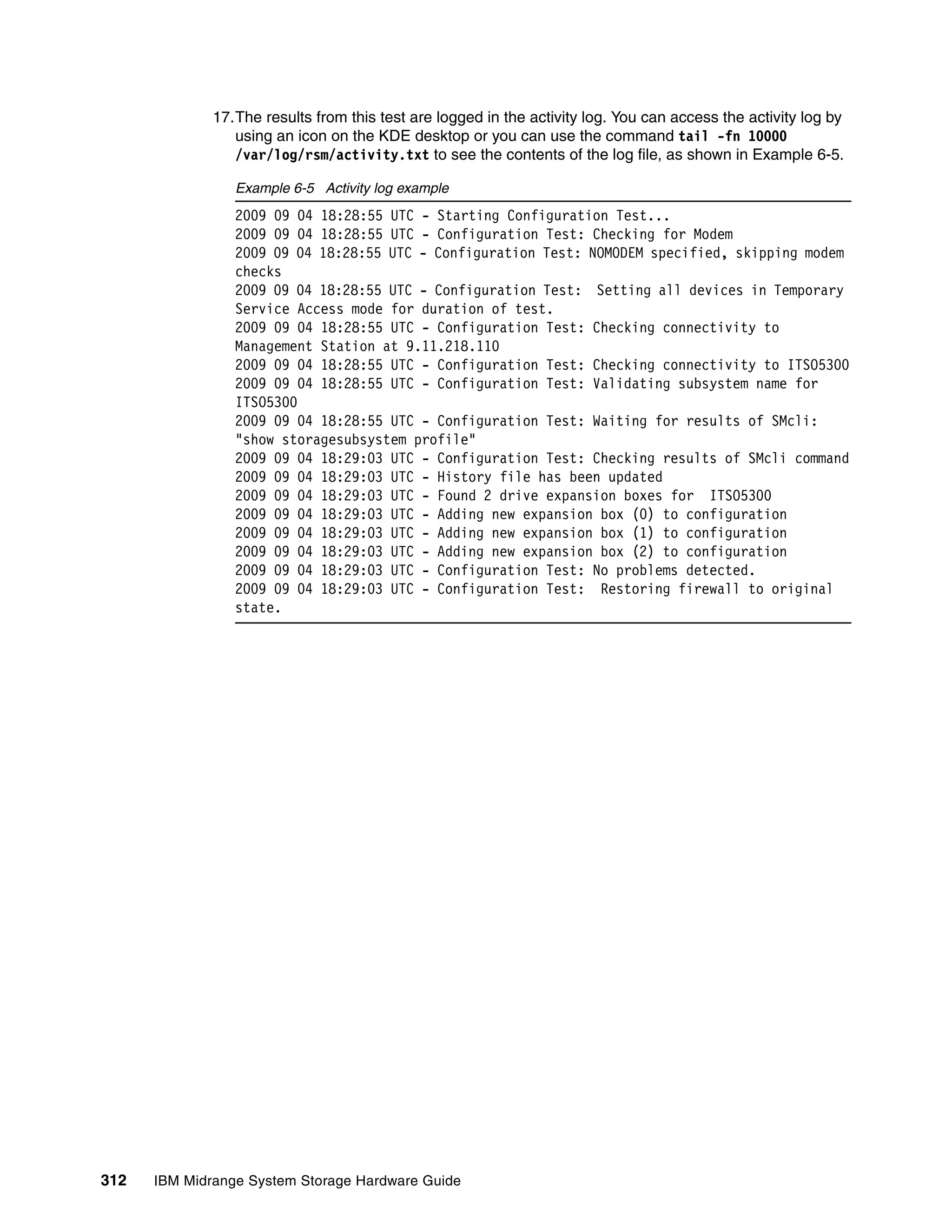 17.The results from this test are logged in the activity log. You can access the activity log by
                 using an icon on the KDE desktop or you can use the command tail -fn 10000
                 /var/log/rsm/activity.txt to see the contents of the log file, as shown in Example 6-5.

                 Example 6-5 Activity log example
                 2009 09 04 18:28:55 UTC - Starting Configuration Test...
                 2009 09 04 18:28:55 UTC - Configuration Test: Checking for Modem
                 2009 09 04 18:28:55 UTC - Configuration Test: NOMODEM specified, skipping modem
                 checks
                 2009 09 04 18:28:55 UTC - Configuration Test: Setting all devices in Temporary
                 Service Access mode for duration of test.
                 2009 09 04 18:28:55 UTC - Configuration Test: Checking connectivity to
                 Management Station at 9.11.218.110
                 2009 09 04 18:28:55 UTC - Configuration Test: Checking connectivity to ITSO5300
                 2009 09 04 18:28:55 UTC - Configuration Test: Validating subsystem name for
                 ITSO5300
                 2009 09 04 18:28:55 UTC - Configuration Test: Waiting for results of SMcli:
                 "show storagesubsystem profile"
                 2009 09 04 18:29:03 UTC - Configuration Test: Checking results of SMcli command
                 2009 09 04 18:29:03 UTC - History file has been updated
                 2009 09 04 18:29:03 UTC - Found 2 drive expansion boxes for ITSO5300
                 2009 09 04 18:29:03 UTC - Adding new expansion box (0) to configuration
                 2009 09 04 18:29:03 UTC - Adding new expansion box (1) to configuration
                 2009 09 04 18:29:03 UTC - Adding new expansion box (2) to configuration
                 2009 09 04 18:29:03 UTC - Configuration Test: No problems detected.
                 2009 09 04 18:29:03 UTC - Configuration Test: Restoring firewall to original
                 state.




312   IBM Midrange System Storage Hardware Guide
 