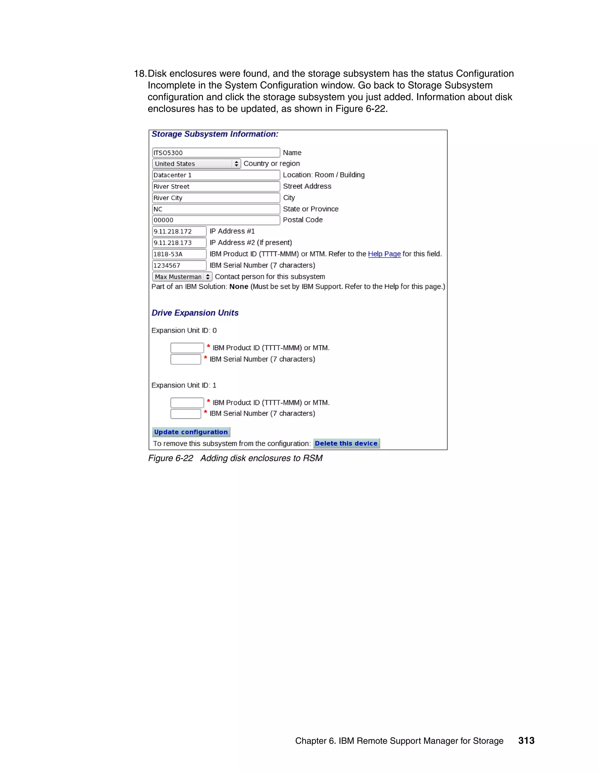 18.Disk enclosures were found, and the storage subsystem has the status Configuration
   Incomplete in the System Configuration window. Go back to Storage Subsystem
   configuration and click the storage subsystem you just added. Information about disk
   enclosures has to be updated, as shown in Figure 6-22.




   Figure 6-22 Adding disk enclosures to RSM




                                     Chapter 6. IBM Remote Support Manager for Storage    313
 