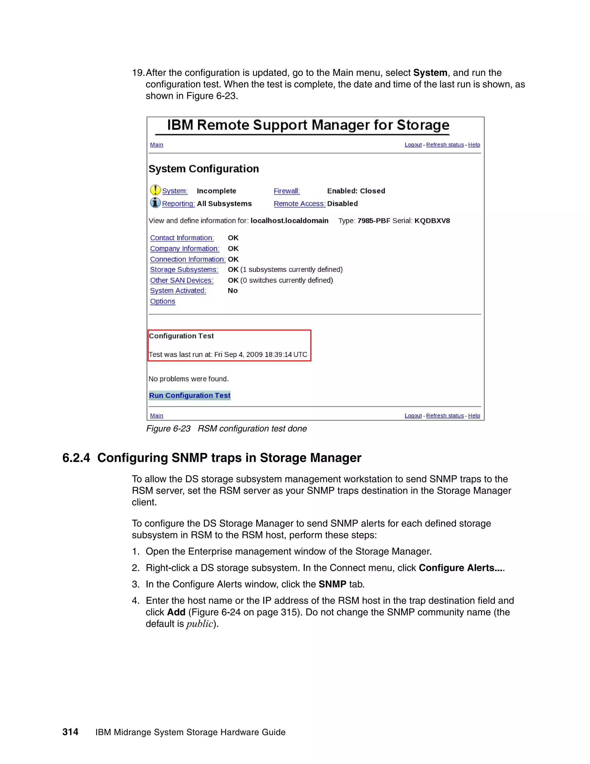 19.After the configuration is updated, go to the Main menu, select System, and run the
                 configuration test. When the test is complete, the date and time of the last run is shown, as
                 shown in Figure 6-23.




                 Figure 6-23 RSM configuration test done


6.2.4 Configuring SNMP traps in Storage Manager
              To allow the DS storage subsystem management workstation to send SNMP traps to the
              RSM server, set the RSM server as your SNMP traps destination in the Storage Manager
              client.

              To configure the DS Storage Manager to send SNMP alerts for each defined storage
              subsystem in RSM to the RSM host, perform these steps:
              1. Open the Enterprise management window of the Storage Manager.
              2. Right-click a DS storage subsystem. In the Connect menu, click Configure Alerts....
              3. In the Configure Alerts window, click the SNMP tab.
              4. Enter the host name or the IP address of the RSM host in the trap destination field and
                 click Add (Figure 6-24 on page 315). Do not change the SNMP community name (the
                 default is public).




314   IBM Midrange System Storage Hardware Guide
 