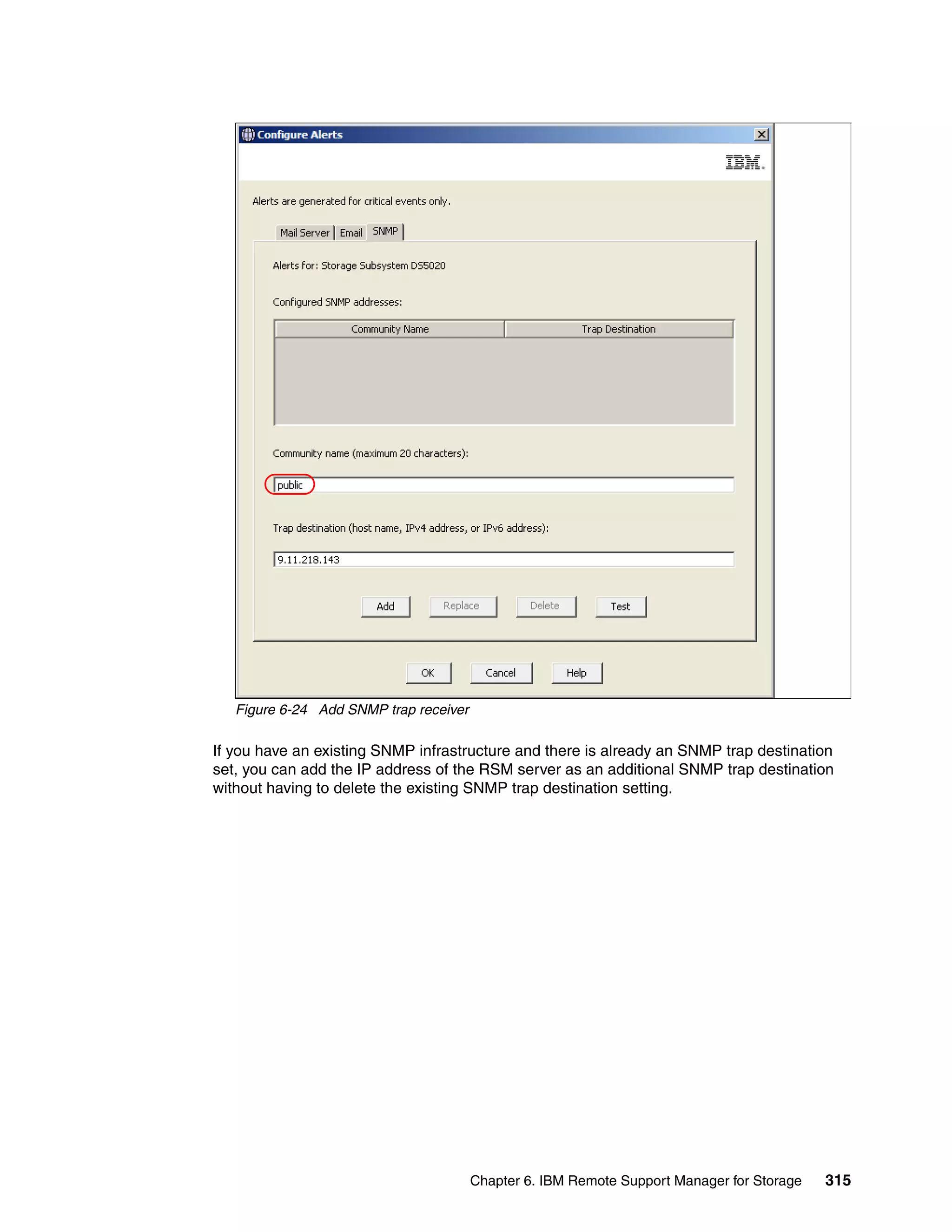 Figure 6-24 Add SNMP trap receiver

If you have an existing SNMP infrastructure and there is already an SNMP trap destination
set, you can add the IP address of the RSM server as an additional SNMP trap destination
without having to delete the existing SNMP trap destination setting.




                                        Chapter 6. IBM Remote Support Manager for Storage   315
 
