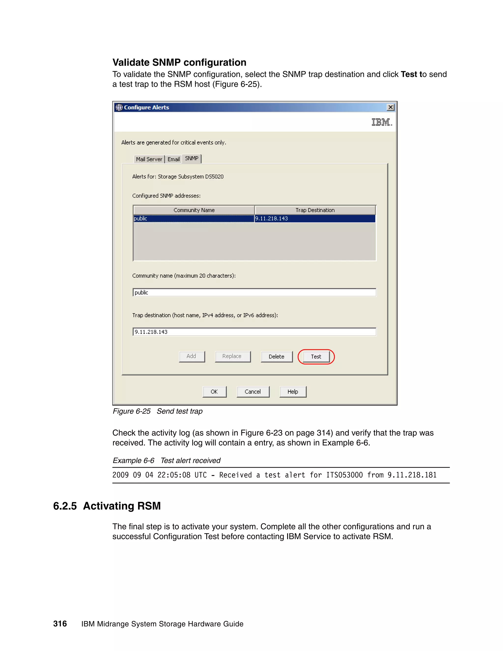 Validate SNMP configuration
              To validate the SNMP configuration, select the SNMP trap destination and click Test to send
              a test trap to the RSM host (Figure 6-25).




              Figure 6-25 Send test trap

              Check the activity log (as shown in Figure 6-23 on page 314) and verify that the trap was
              received. The activity log will contain a entry, as shown in Example 6-6.

              Example 6-6 Test alert received
              2009 09 04 22:05:08 UTC - Received a test alert for ITSO53000 from 9.11.218.181


6.2.5 Activating RSM
              The final step is to activate your system. Complete all the other configurations and run a
              successful Configuration Test before contacting IBM Service to activate RSM.




316   IBM Midrange System Storage Hardware Guide
 