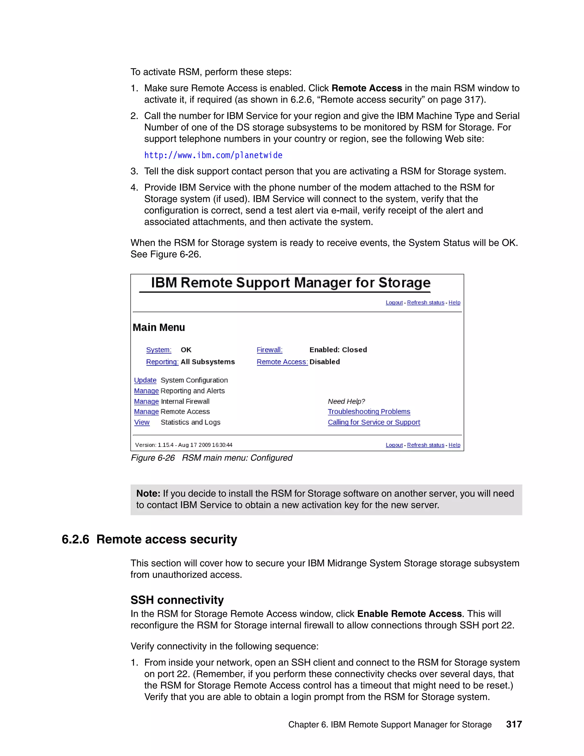 To activate RSM, perform these steps:
          1. Make sure Remote Access is enabled. Click Remote Access in the main RSM window to
             activate it, if required (as shown in 6.2.6, “Remote access security” on page 317).
          2. Call the number for IBM Service for your region and give the IBM Machine Type and Serial
             Number of one of the DS storage subsystems to be monitored by RSM for Storage. For
             support telephone numbers in your country or region, see the following Web site:
             http://www.ibm.com/planetwide
          3. Tell the disk support contact person that you are activating a RSM for Storage system.
          4. Provide IBM Service with the phone number of the modem attached to the RSM for
             Storage system (if used). IBM Service will connect to the system, verify that the
             configuration is correct, send a test alert via e-mail, verify receipt of the alert and
             associated attachments, and then activate the system.

          When the RSM for Storage system is ready to receive events, the System Status will be OK.
          See Figure 6-26.




          Figure 6-26 RSM main menu: Configured



           Note: If you decide to install the RSM for Storage software on another server, you will need
           to contact IBM Service to obtain a new activation key for the new server.


6.2.6 Remote access security
          This section will cover how to secure your IBM Midrange System Storage storage subsystem
          from unauthorized access.

          SSH connectivity
          In the RSM for Storage Remote Access window, click Enable Remote Access. This will
          reconfigure the RSM for Storage internal firewall to allow connections through SSH port 22.

          Verify connectivity in the following sequence:
          1. From inside your network, open an SSH client and connect to the RSM for Storage system
             on port 22. (Remember, if you perform these connectivity checks over several days, that
             the RSM for Storage Remote Access control has a timeout that might need to be reset.)
             Verify that you are able to obtain a login prompt from the RSM for Storage system.

                                                 Chapter 6. IBM Remote Support Manager for Storage     317
 