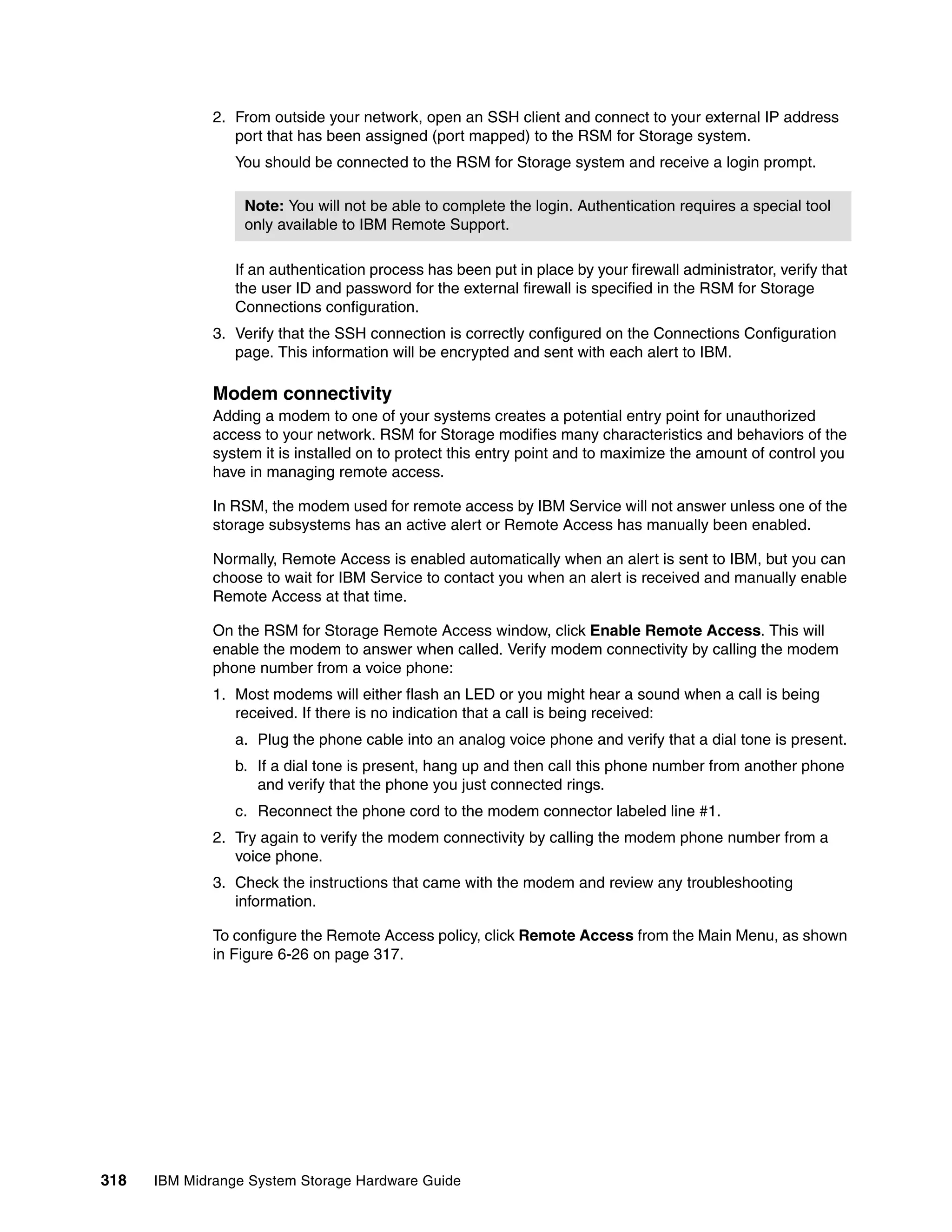 2. From outside your network, open an SSH client and connect to your external IP address
                 port that has been assigned (port mapped) to the RSM for Storage system.
                 You should be connected to the RSM for Storage system and receive a login prompt.

                  Note: You will not be able to complete the login. Authentication requires a special tool
                  only available to IBM Remote Support.

                 If an authentication process has been put in place by your firewall administrator, verify that
                 the user ID and password for the external firewall is specified in the RSM for Storage
                 Connections configuration.
              3. Verify that the SSH connection is correctly configured on the Connections Configuration
                 page. This information will be encrypted and sent with each alert to IBM.

              Modem connectivity
              Adding a modem to one of your systems creates a potential entry point for unauthorized
              access to your network. RSM for Storage modifies many characteristics and behaviors of the
              system it is installed on to protect this entry point and to maximize the amount of control you
              have in managing remote access.

              In RSM, the modem used for remote access by IBM Service will not answer unless one of the
              storage subsystems has an active alert or Remote Access has manually been enabled.

              Normally, Remote Access is enabled automatically when an alert is sent to IBM, but you can
              choose to wait for IBM Service to contact you when an alert is received and manually enable
              Remote Access at that time.

              On the RSM for Storage Remote Access window, click Enable Remote Access. This will
              enable the modem to answer when called. Verify modem connectivity by calling the modem
              phone number from a voice phone:
              1. Most modems will either flash an LED or you might hear a sound when a call is being
                 received. If there is no indication that a call is being received:
                 a. Plug the phone cable into an analog voice phone and verify that a dial tone is present.
                 b. If a dial tone is present, hang up and then call this phone number from another phone
                    and verify that the phone you just connected rings.
                 c. Reconnect the phone cord to the modem connector labeled line #1.
              2. Try again to verify the modem connectivity by calling the modem phone number from a
                 voice phone.
              3. Check the instructions that came with the modem and review any troubleshooting
                 information.

              To configure the Remote Access policy, click Remote Access from the Main Menu, as shown
              in Figure 6-26 on page 317.




318   IBM Midrange System Storage Hardware Guide
 