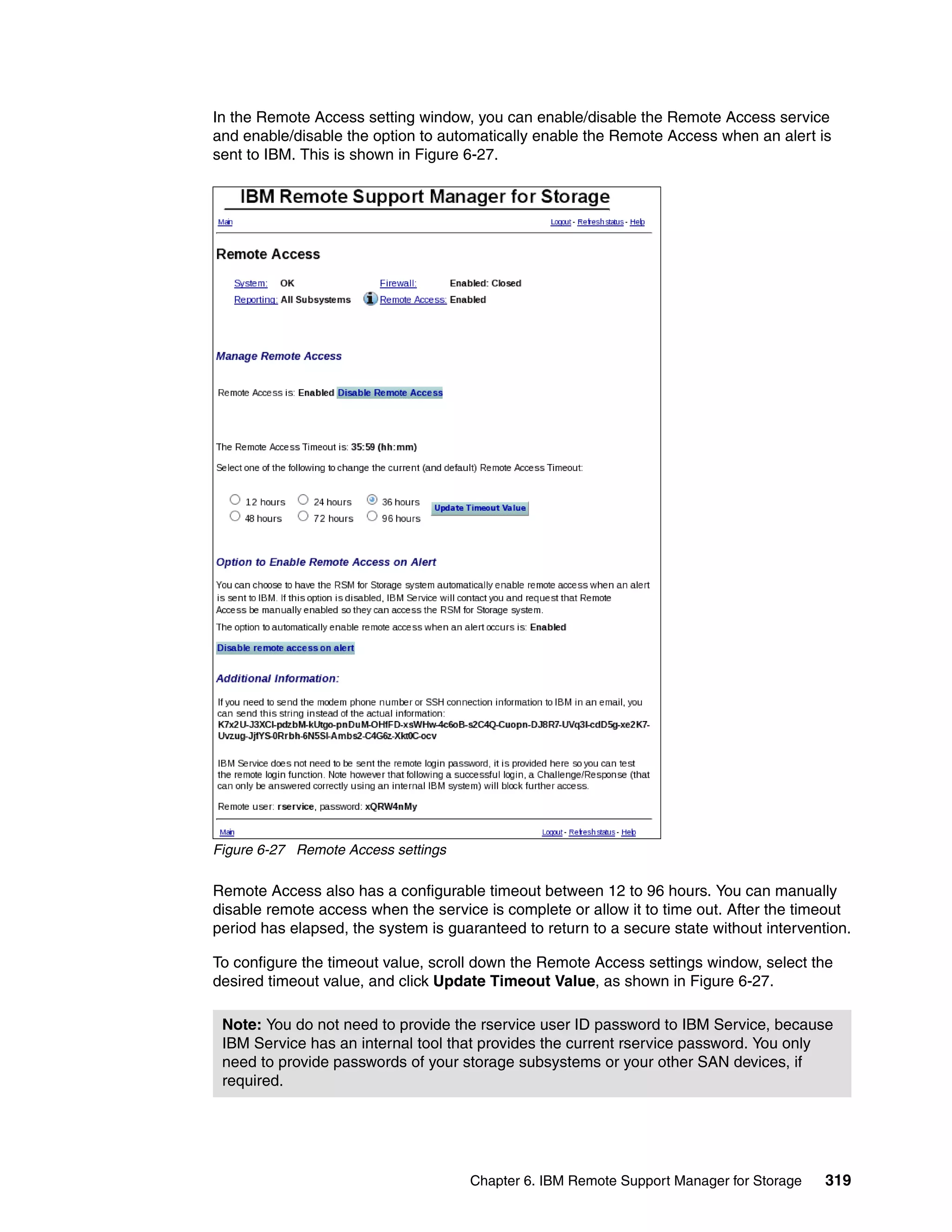 In the Remote Access setting window, you can enable/disable the Remote Access service
and enable/disable the option to automatically enable the Remote Access when an alert is
sent to IBM. This is shown in Figure 6-27.




Figure 6-27 Remote Access settings

Remote Access also has a configurable timeout between 12 to 96 hours. You can manually
disable remote access when the service is complete or allow it to time out. After the timeout
period has elapsed, the system is guaranteed to return to a secure state without intervention.

To configure the timeout value, scroll down the Remote Access settings window, select the
desired timeout value, and click Update Timeout Value, as shown in Figure 6-27.

 Note: You do not need to provide the rservice user ID password to IBM Service, because
 IBM Service has an internal tool that provides the current rservice password. You only
 need to provide passwords of your storage subsystems or your other SAN devices, if
 required.




                                     Chapter 6. IBM Remote Support Manager for Storage    319
 