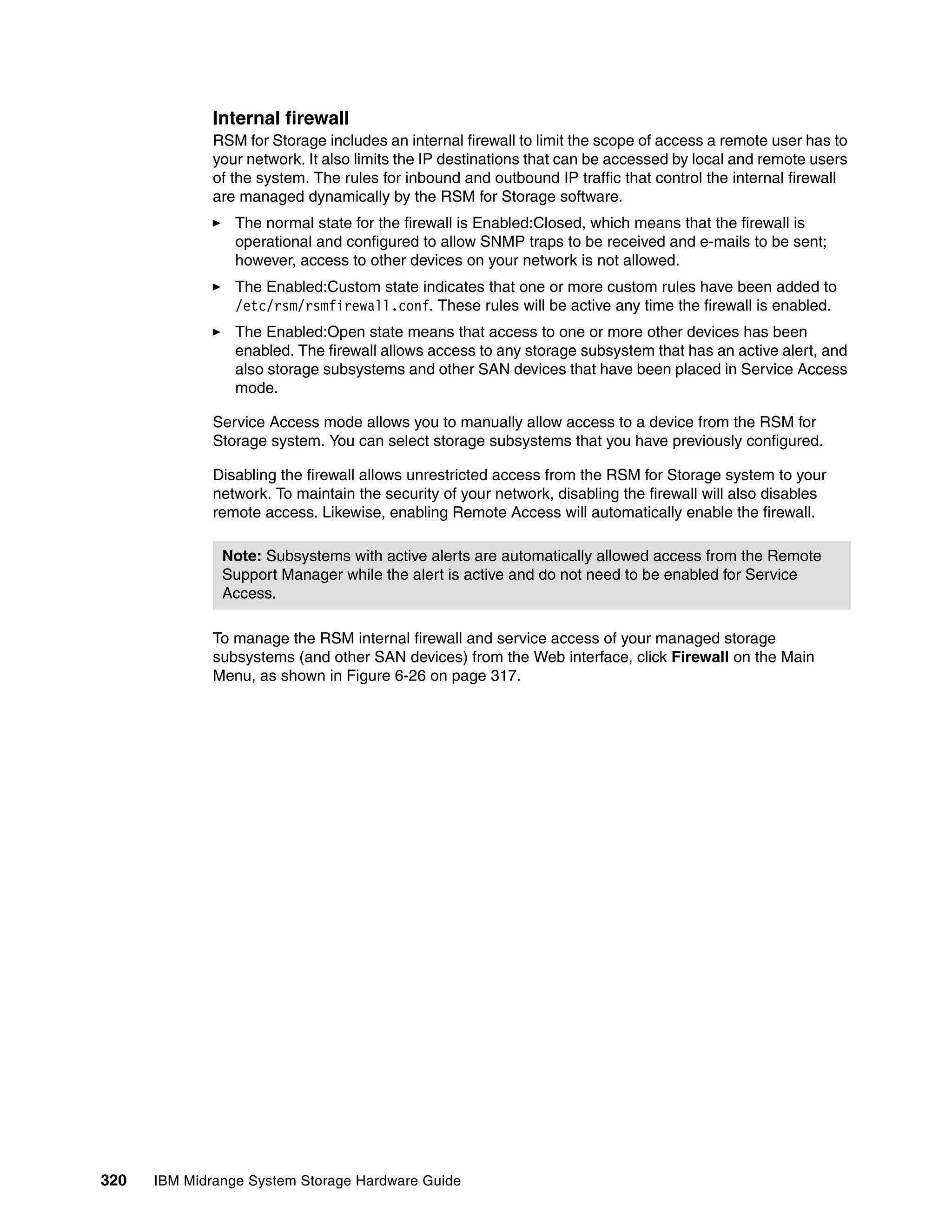 Internal firewall
              RSM for Storage includes an internal firewall to limit the scope of access a remote user has to
              your network. It also limits the IP destinations that can be accessed by local and remote users
              of the system. The rules for inbound and outbound IP traffic that control the internal firewall
              are managed dynamically by the RSM for Storage software.
                 The normal state for the firewall is Enabled:Closed, which means that the firewall is
                 operational and configured to allow SNMP traps to be received and e-mails to be sent;
                 however, access to other devices on your network is not allowed.
                 The Enabled:Custom state indicates that one or more custom rules have been added to
                 /etc/rsm/rsmfirewall.conf. These rules will be active any time the firewall is enabled.
                 The Enabled:Open state means that access to one or more other devices has been
                 enabled. The firewall allows access to any storage subsystem that has an active alert, and
                 also storage subsystems and other SAN devices that have been placed in Service Access
                 mode.

              Service Access mode allows you to manually allow access to a device from the RSM for
              Storage system. You can select storage subsystems that you have previously configured.

              Disabling the firewall allows unrestricted access from the RSM for Storage system to your
              network. To maintain the security of your network, disabling the firewall will also disables
              remote access. Likewise, enabling Remote Access will automatically enable the firewall.

               Note: Subsystems with active alerts are automatically allowed access from the Remote
               Support Manager while the alert is active and do not need to be enabled for Service
               Access.

              To manage the RSM internal firewall and service access of your managed storage
              subsystems (and other SAN devices) from the Web interface, click Firewall on the Main
              Menu, as shown in Figure 6-26 on page 317.




320   IBM Midrange System Storage Hardware Guide
 