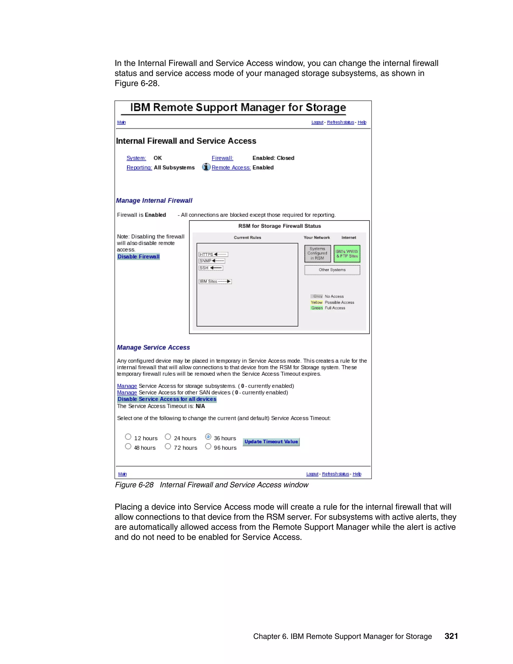 In the Internal Firewall and Service Access window, you can change the internal firewall
status and service access mode of your managed storage subsystems, as shown in
Figure 6-28.




Figure 6-28 Internal Firewall and Service Access window

Placing a device into Service Access mode will create a rule for the internal firewall that will
allow connections to that device from the RSM server. For subsystems with active alerts, they
are automatically allowed access from the Remote Support Manager while the alert is active
and do not need to be enabled for Service Access.




                                       Chapter 6. IBM Remote Support Manager for Storage    321
 
