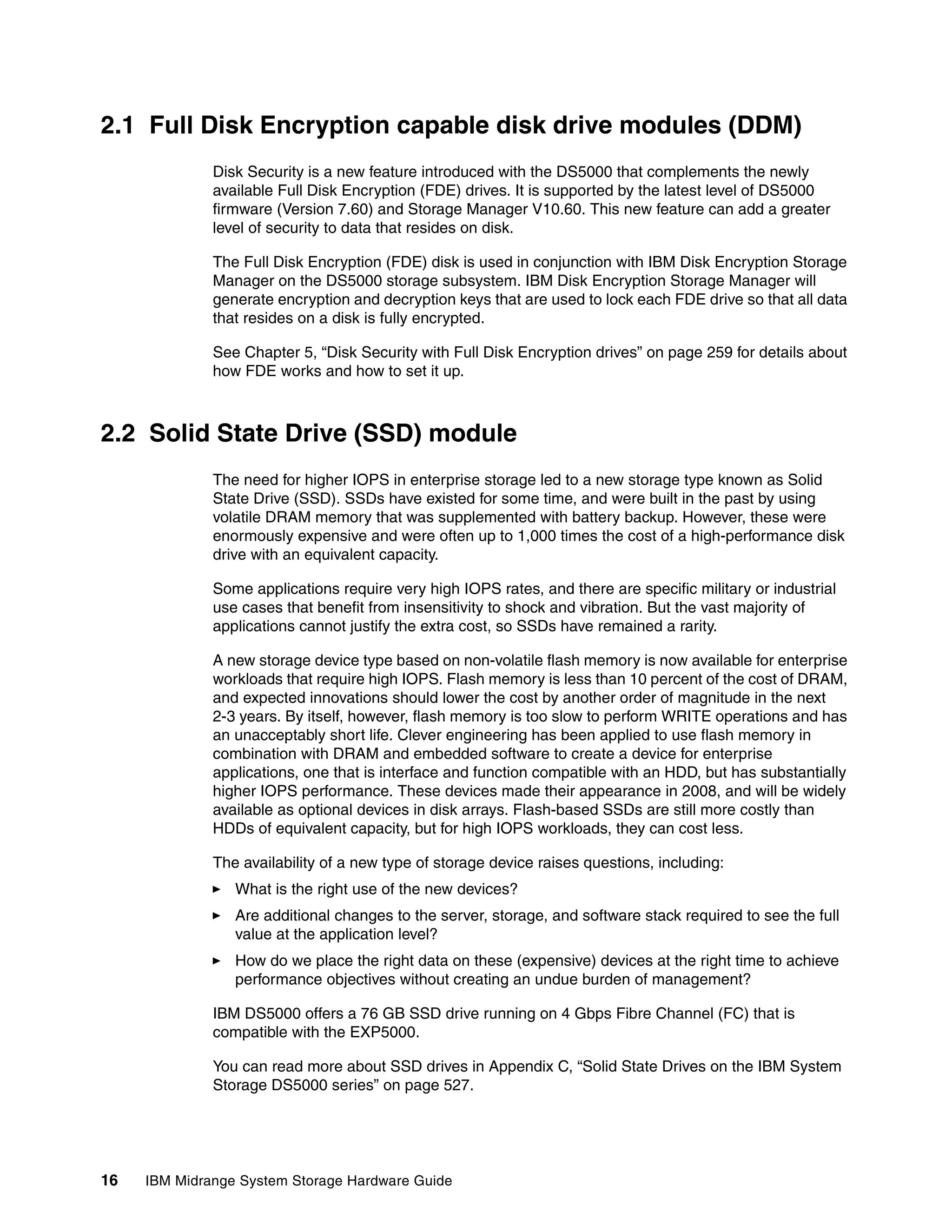 2.1 Full Disk Encryption capable disk drive modules (DDM)
              Disk Security is a new feature introduced with the DS5000 that complements the newly
              available Full Disk Encryption (FDE) drives. It is supported by the latest level of DS5000
              firmware (Version 7.60) and Storage Manager V10.60. This new feature can add a greater
              level of security to data that resides on disk.

              The Full Disk Encryption (FDE) disk is used in conjunction with IBM Disk Encryption Storage
              Manager on the DS5000 storage subsystem. IBM Disk Encryption Storage Manager will
              generate encryption and decryption keys that are used to lock each FDE drive so that all data
              that resides on a disk is fully encrypted.

              See Chapter 5, “Disk Security with Full Disk Encryption drives” on page 259 for details about
              how FDE works and how to set it up.



2.2 Solid State Drive (SSD) module
              The need for higher IOPS in enterprise storage led to a new storage type known as Solid
              State Drive (SSD). SSDs have existed for some time, and were built in the past by using
              volatile DRAM memory that was supplemented with battery backup. However, these were
              enormously expensive and were often up to 1,000 times the cost of a high-performance disk
              drive with an equivalent capacity.

              Some applications require very high IOPS rates, and there are specific military or industrial
              use cases that benefit from insensitivity to shock and vibration. But the vast majority of
              applications cannot justify the extra cost, so SSDs have remained a rarity.

              A new storage device type based on non-volatile flash memory is now available for enterprise
              workloads that require high IOPS. Flash memory is less than 10 percent of the cost of DRAM,
              and expected innovations should lower the cost by another order of magnitude in the next
              2-3 years. By itself, however, flash memory is too slow to perform WRITE operations and has
              an unacceptably short life. Clever engineering has been applied to use flash memory in
              combination with DRAM and embedded software to create a device for enterprise
              applications, one that is interface and function compatible with an HDD, but has substantially
              higher IOPS performance. These devices made their appearance in 2008, and will be widely
              available as optional devices in disk arrays. Flash-based SSDs are still more costly than
              HDDs of equivalent capacity, but for high IOPS workloads, they can cost less.

              The availability of a new type of storage device raises questions, including:
                 What is the right use of the new devices?
                 Are additional changes to the server, storage, and software stack required to see the full
                 value at the application level?
                 How do we place the right data on these (expensive) devices at the right time to achieve
                 performance objectives without creating an undue burden of management?

              IBM DS5000 offers a 76 GB SSD drive running on 4 Gbps Fibre Channel (FC) that is
              compatible with the EXP5000.

              You can read more about SSD drives in Appendix C, “Solid State Drives on the IBM System
              Storage DS5000 series” on page 527.




16   IBM Midrange System Storage Hardware Guide
 