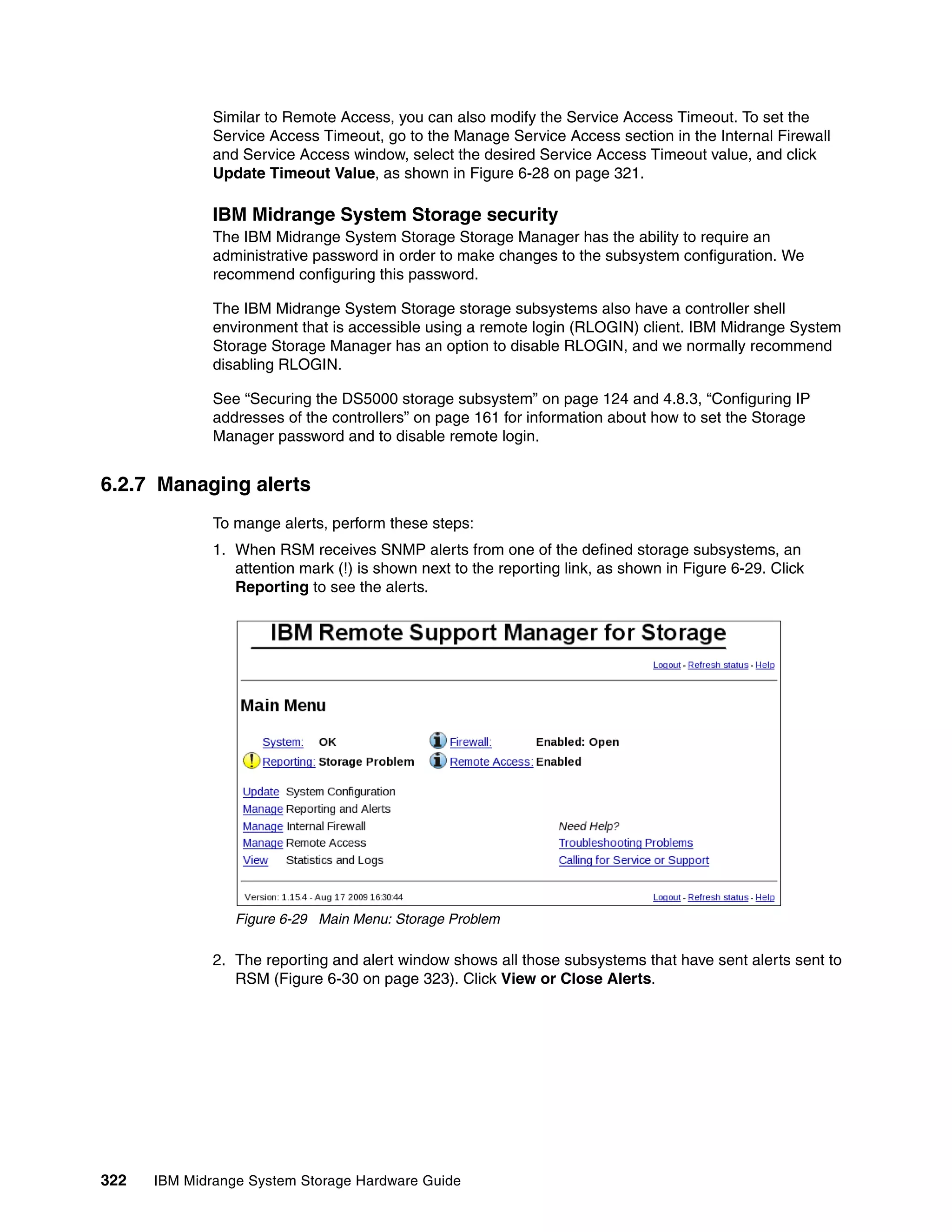 Similar to Remote Access, you can also modify the Service Access Timeout. To set the
              Service Access Timeout, go to the Manage Service Access section in the Internal Firewall
              and Service Access window, select the desired Service Access Timeout value, and click
              Update Timeout Value, as shown in Figure 6-28 on page 321.

              IBM Midrange System Storage security
              The IBM Midrange System Storage Storage Manager has the ability to require an
              administrative password in order to make changes to the subsystem configuration. We
              recommend configuring this password.

              The IBM Midrange System Storage storage subsystems also have a controller shell
              environment that is accessible using a remote login (RLOGIN) client. IBM Midrange System
              Storage Storage Manager has an option to disable RLOGIN, and we normally recommend
              disabling RLOGIN.

              See “Securing the DS5000 storage subsystem” on page 124 and 4.8.3, “Configuring IP
              addresses of the controllers” on page 161 for information about how to set the Storage
              Manager password and to disable remote login.


6.2.7 Managing alerts
              To mange alerts, perform these steps:
              1. When RSM receives SNMP alerts from one of the defined storage subsystems, an
                 attention mark (!) is shown next to the reporting link, as shown in Figure 6-29. Click
                 Reporting to see the alerts.




                 Figure 6-29 Main Menu: Storage Problem

              2. The reporting and alert window shows all those subsystems that have sent alerts sent to
                 RSM (Figure 6-30 on page 323). Click View or Close Alerts.




322   IBM Midrange System Storage Hardware Guide
 