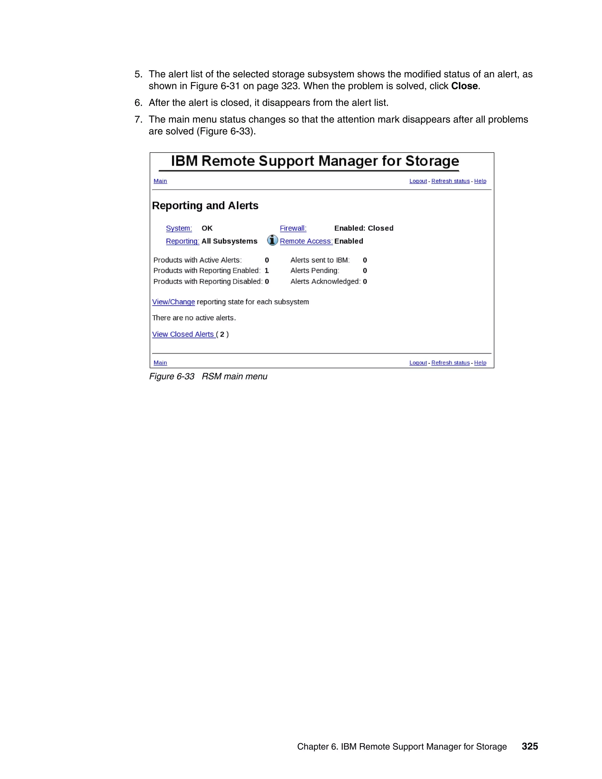 5. The alert list of the selected storage subsystem shows the modified status of an alert, as
   shown in Figure 6-31 on page 323. When the problem is solved, click Close.
6. After the alert is closed, it disappears from the alert list.
7. The main menu status changes so that the attention mark disappears after all problems
   are solved (Figure 6-33).




   Figure 6-33 RSM main menu




                                        Chapter 6. IBM Remote Support Manager for Storage   325
 