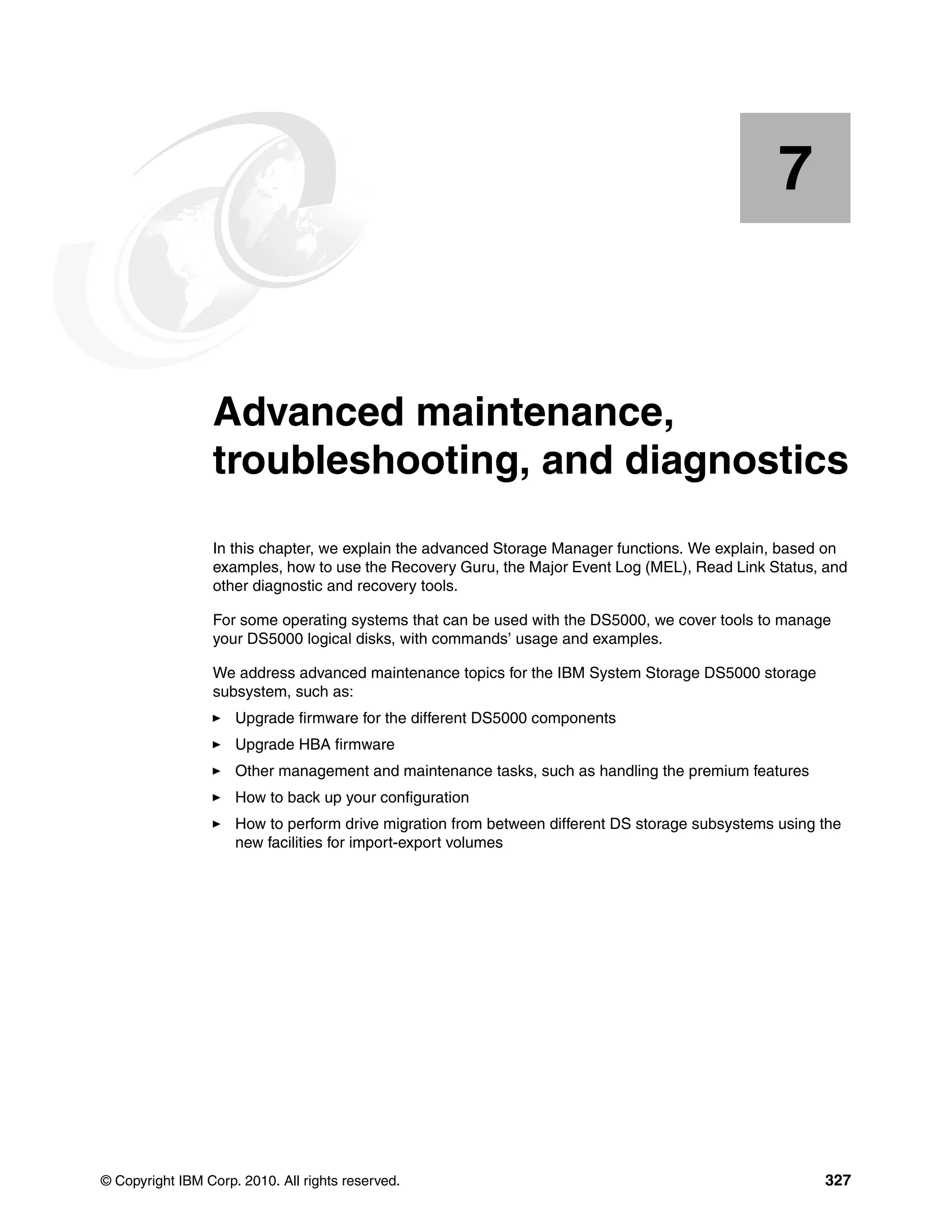 7


    Chapter 7.   Advanced maintenance,
                 troubleshooting, and diagnostics
                 In this chapter, we explain the advanced Storage Manager functions. We explain, based on
                 examples, how to use the Recovery Guru, the Major Event Log (MEL), Read Link Status, and
                 other diagnostic and recovery tools.

                 For some operating systems that can be used with the DS5000, we cover tools to manage
                 your DS5000 logical disks, with commands’ usage and examples.

                 We address advanced maintenance topics for the IBM System Storage DS5000 storage
                 subsystem, such as:
                     Upgrade firmware for the different DS5000 components
                     Upgrade HBA firmware
                     Other management and maintenance tasks, such as handling the premium features
                     How to back up your configuration
                     How to perform drive migration from between different DS storage subsystems using the
                     new facilities for import-export volumes




© Copyright IBM Corp. 2010. All rights reserved.                                                       327
 