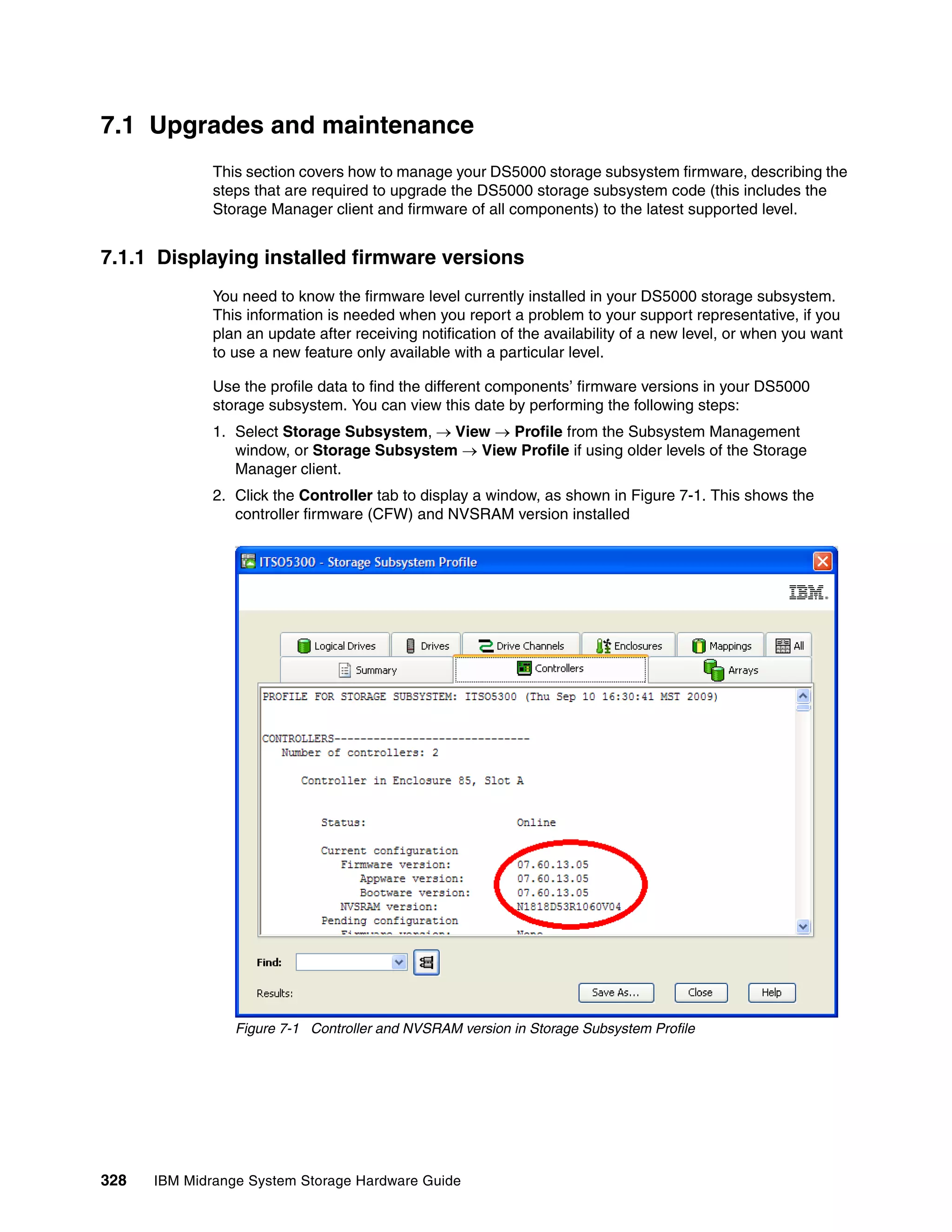 7.1 Upgrades and maintenance
              This section covers how to manage your DS5000 storage subsystem firmware, describing the
              steps that are required to upgrade the DS5000 storage subsystem code (this includes the
              Storage Manager client and firmware of all components) to the latest supported level.


7.1.1 Displaying installed firmware versions
              You need to know the firmware level currently installed in your DS5000 storage subsystem.
              This information is needed when you report a problem to your support representative, if you
              plan an update after receiving notification of the availability of a new level, or when you want
              to use a new feature only available with a particular level.

              Use the profile data to find the different components’ firmware versions in your DS5000
              storage subsystem. You can view this date by performing the following steps:
              1. Select Storage Subsystem, View  Profile from the Subsystem Management
                 window, or Storage Subsystem  View Profile if using older levels of the Storage
                 Manager client.
              2. Click the Controller tab to display a window, as shown in Figure 7-1. This shows the
                 controller firmware (CFW) and NVSRAM version installed




                 Figure 7-1 Controller and NVSRAM version in Storage Subsystem Profile




328   IBM Midrange System Storage Hardware Guide
 