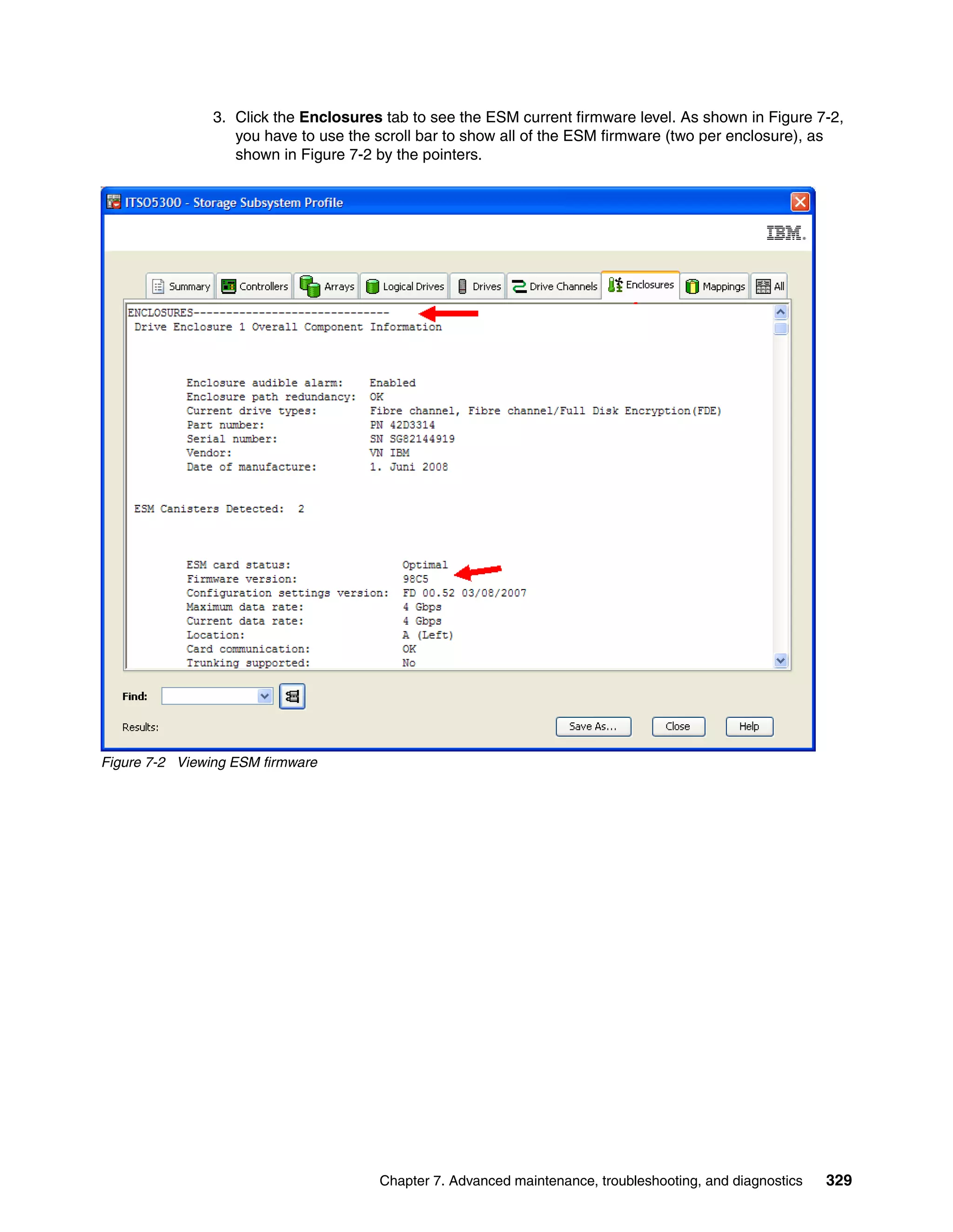 3. Click the Enclosures tab to see the ESM current firmware level. As shown in Figure 7-2,
                   you have to use the scroll bar to show all of the ESM firmware (two per enclosure), as
                   shown in Figure 7-2 by the pointers.




Figure 7-2 Viewing ESM firmware




                                       Chapter 7. Advanced maintenance, troubleshooting, and diagnostics   329
 