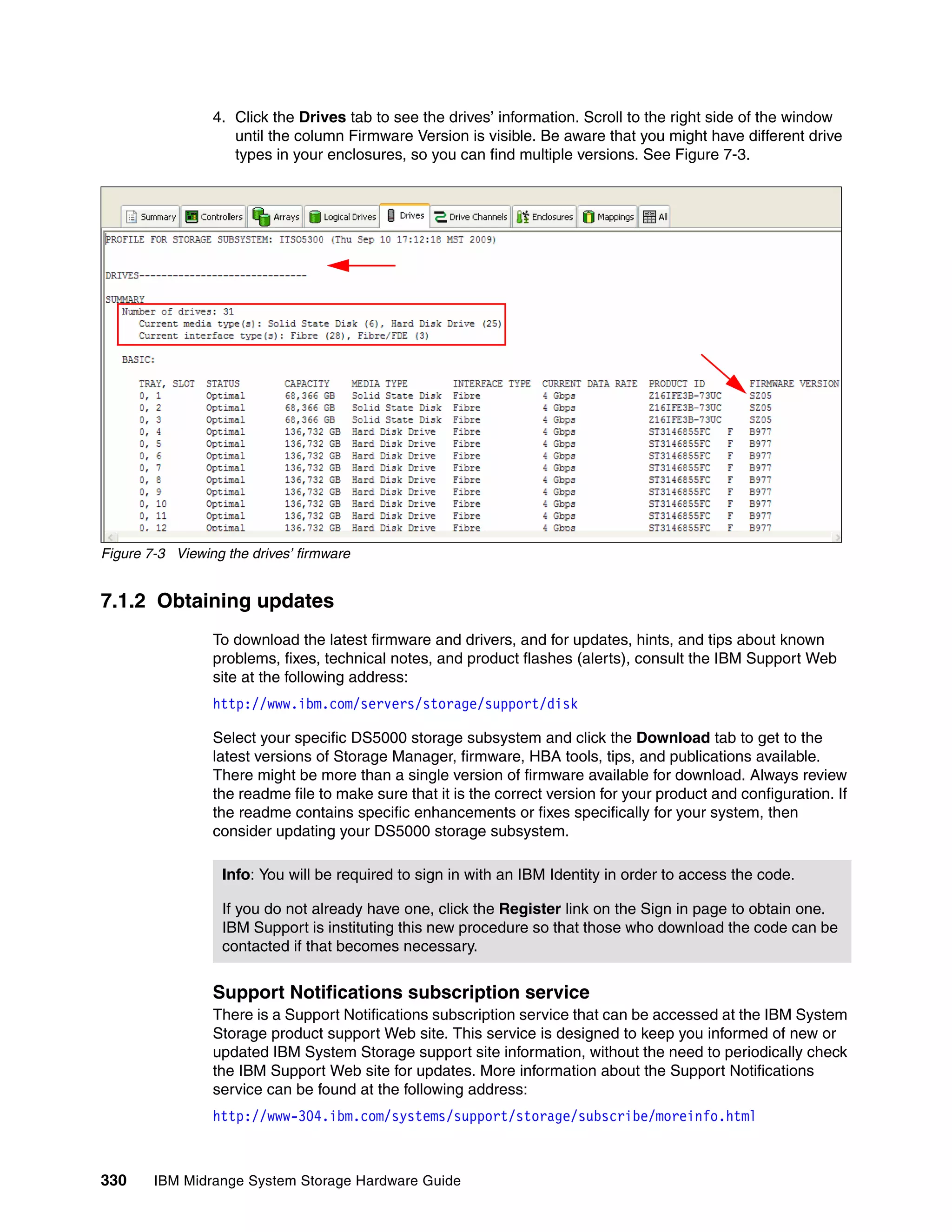 4. Click the Drives tab to see the drives’ information. Scroll to the right side of the window
                    until the column Firmware Version is visible. Be aware that you might have different drive
                    types in your enclosures, so you can find multiple versions. See Figure 7-3.




Figure 7-3 Viewing the drives’ firmware


7.1.2 Obtaining updates
                 To download the latest firmware and drivers, and for updates, hints, and tips about known
                 problems, fixes, technical notes, and product flashes (alerts), consult the IBM Support Web
                 site at the following address:
                 http://www.ibm.com/servers/storage/support/disk

                 Select your specific DS5000 storage subsystem and click the Download tab to get to the
                 latest versions of Storage Manager, firmware, HBA tools, tips, and publications available.
                 There might be more than a single version of firmware available for download. Always review
                 the readme file to make sure that it is the correct version for your product and configuration. If
                 the readme contains specific enhancements or fixes specifically for your system, then
                 consider updating your DS5000 storage subsystem.

                  Info: You will be required to sign in with an IBM Identity in order to access the code.

                  If you do not already have one, click the Register link on the Sign in page to obtain one.
                  IBM Support is instituting this new procedure so that those who download the code can be
                  contacted if that becomes necessary.


                 Support Notifications subscription service
                 There is a Support Notifications subscription service that can be accessed at the IBM System
                 Storage product support Web site. This service is designed to keep you informed of new or
                 updated IBM System Storage support site information, without the need to periodically check
                 the IBM Support Web site for updates. More information about the Support Notifications
                 service can be found at the following address:
                 http://www-304.ibm.com/systems/support/storage/subscribe/moreinfo.html



330     IBM Midrange System Storage Hardware Guide
 