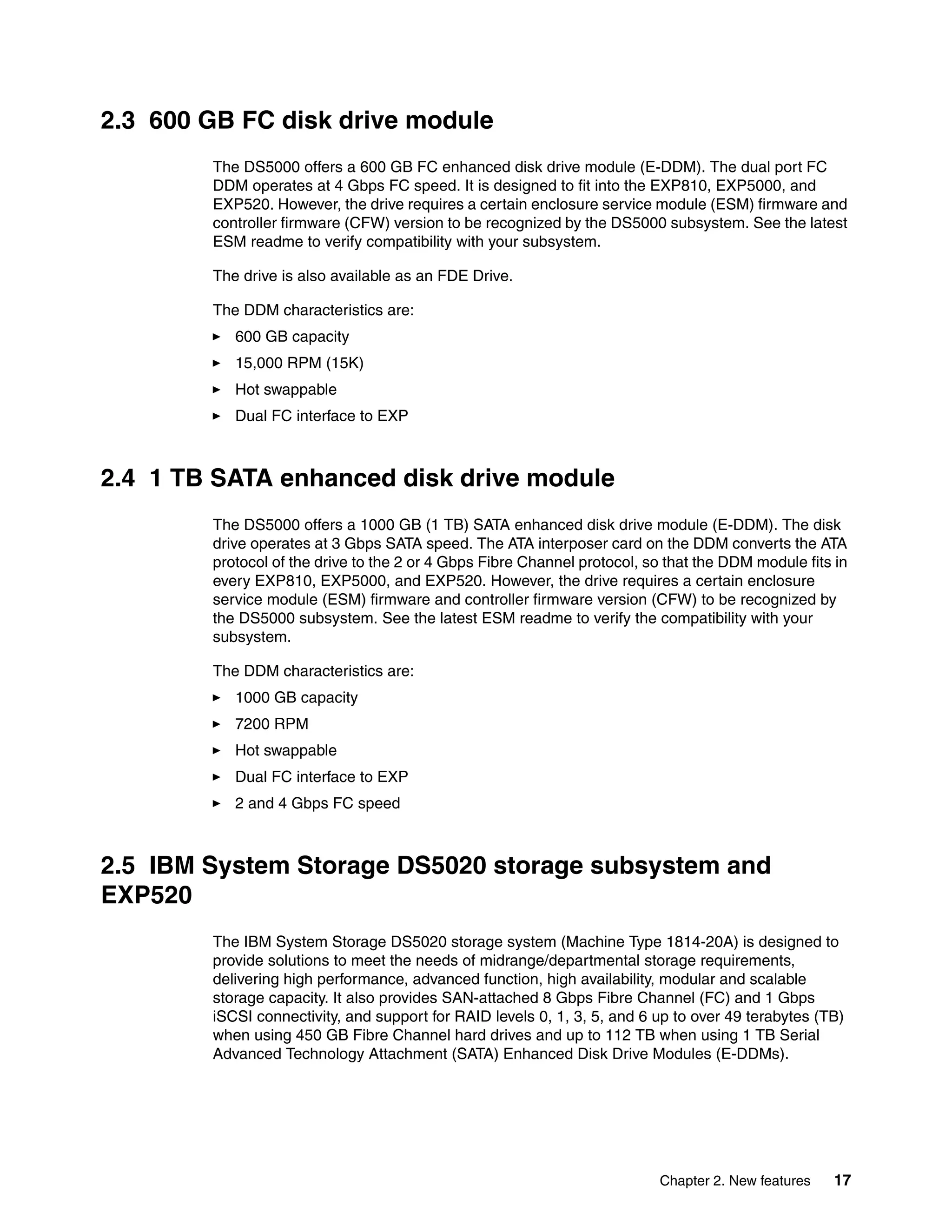 2.3 600 GB FC disk drive module
        The DS5000 offers a 600 GB FC enhanced disk drive module (E-DDM). The dual port FC
        DDM operates at 4 Gbps FC speed. It is designed to fit into the EXP810, EXP5000, and
        EXP520. However, the drive requires a certain enclosure service module (ESM) firmware and
        controller firmware (CFW) version to be recognized by the DS5000 subsystem. See the latest
        ESM readme to verify compatibility with your subsystem.

        The drive is also available as an FDE Drive.

        The DDM characteristics are:
           600 GB capacity
           15,000 RPM (15K)
           Hot swappable
           Dual FC interface to EXP



2.4 1 TB SATA enhanced disk drive module
        The DS5000 offers a 1000 GB (1 TB) SATA enhanced disk drive module (E-DDM). The disk
        drive operates at 3 Gbps SATA speed. The ATA interposer card on the DDM converts the ATA
        protocol of the drive to the 2 or 4 Gbps Fibre Channel protocol, so that the DDM module fits in
        every EXP810, EXP5000, and EXP520. However, the drive requires a certain enclosure
        service module (ESM) firmware and controller firmware version (CFW) to be recognized by
        the DS5000 subsystem. See the latest ESM readme to verify the compatibility with your
        subsystem.

        The DDM characteristics are:
           1000 GB capacity
           7200 RPM
           Hot swappable
           Dual FC interface to EXP
           2 and 4 Gbps FC speed



2.5 IBM System Storage DS5020 storage subsystem and
EXP520
        The IBM System Storage DS5020 storage system (Machine Type 1814-20A) is designed to
        provide solutions to meet the needs of midrange/departmental storage requirements,
        delivering high performance, advanced function, high availability, modular and scalable
        storage capacity. It also provides SAN-attached 8 Gbps Fibre Channel (FC) and 1 Gbps
        iSCSI connectivity, and support for RAID levels 0, 1, 3, 5, and 6 up to over 49 terabytes (TB)
        when using 450 GB Fibre Channel hard drives and up to 112 TB when using 1 TB Serial
        Advanced Technology Attachment (SATA) Enhanced Disk Drive Modules (E-DDMs).




                                                                          Chapter 2. New features   17
 
