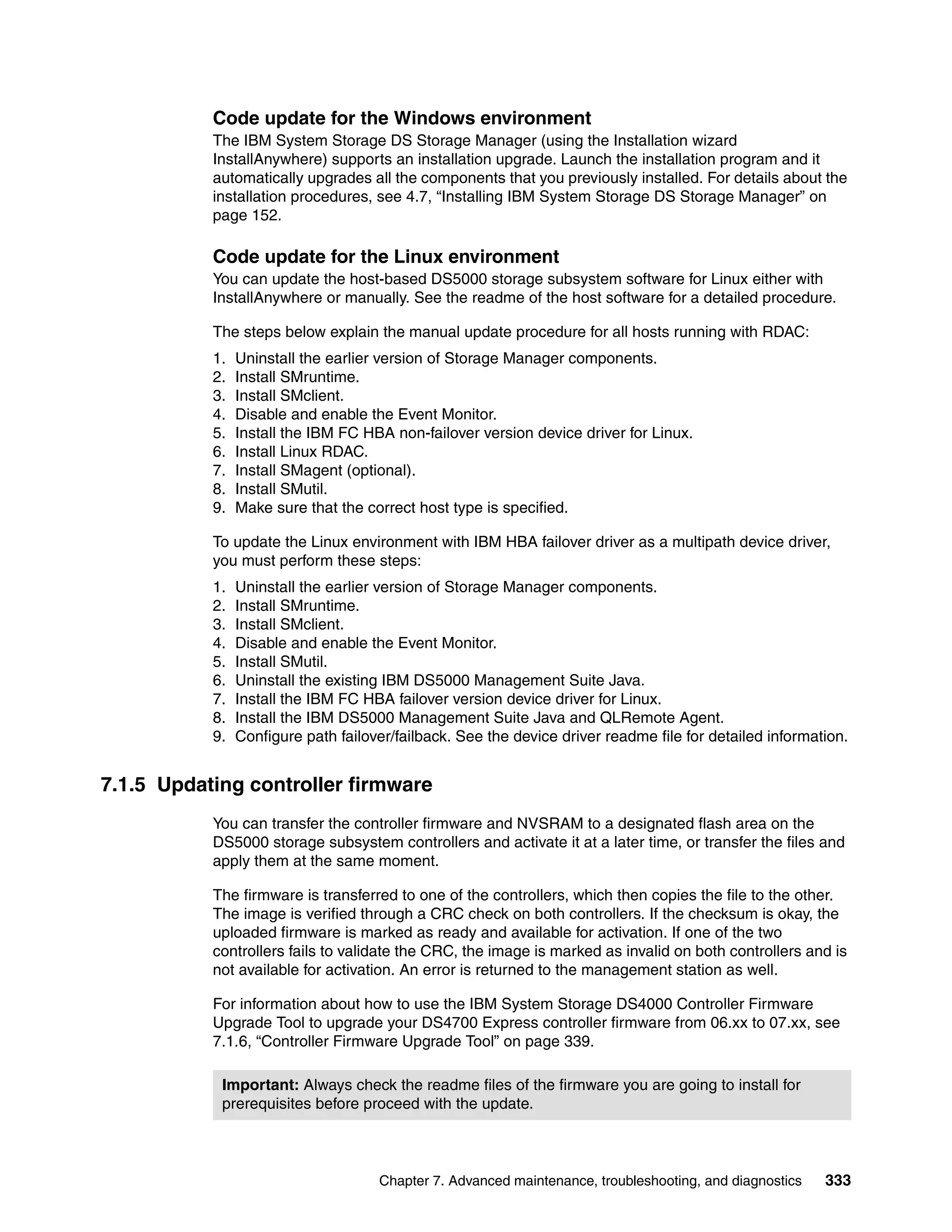 Code update for the Windows environment
           The IBM System Storage DS Storage Manager (using the Installation wizard
           InstallAnywhere) supports an installation upgrade. Launch the installation program and it
           automatically upgrades all the components that you previously installed. For details about the
           installation procedures, see 4.7, “Installing IBM System Storage DS Storage Manager” on
           page 152.

           Code update for the Linux environment
           You can update the host-based DS5000 storage subsystem software for Linux either with
           InstallAnywhere or manually. See the readme of the host software for a detailed procedure.

           The steps below explain the manual update procedure for all hosts running with RDAC:
           1.   Uninstall the earlier version of Storage Manager components.
           2.   Install SMruntime.
           3.   Install SMclient.
           4.   Disable and enable the Event Monitor.
           5.   Install the IBM FC HBA non-failover version device driver for Linux.
           6.   Install Linux RDAC.
           7.   Install SMagent (optional).
           8.   Install SMutil.
           9.   Make sure that the correct host type is specified.

           To update the Linux environment with IBM HBA failover driver as a multipath device driver,
           you must perform these steps:
           1.   Uninstall the earlier version of Storage Manager components.
           2.   Install SMruntime.
           3.   Install SMclient.
           4.   Disable and enable the Event Monitor.
           5.   Install SMutil.
           6.   Uninstall the existing IBM DS5000 Management Suite Java.
           7.   Install the IBM FC HBA failover version device driver for Linux.
           8.   Install the IBM DS5000 Management Suite Java and QLRemote Agent.
           9.   Configure path failover/failback. See the device driver readme file for detailed information.


7.1.5 Updating controller firmware
           You can transfer the controller firmware and NVSRAM to a designated flash area on the
           DS5000 storage subsystem controllers and activate it at a later time, or transfer the files and
           apply them at the same moment.

           The firmware is transferred to one of the controllers, which then copies the file to the other.
           The image is verified through a CRC check on both controllers. If the checksum is okay, the
           uploaded firmware is marked as ready and available for activation. If one of the two
           controllers fails to validate the CRC, the image is marked as invalid on both controllers and is
           not available for activation. An error is returned to the management station as well.

           For information about how to use the IBM System Storage DS4000 Controller Firmware
           Upgrade Tool to upgrade your DS4700 Express controller firmware from 06.xx to 07.xx, see
           7.1.6, “Controller Firmware Upgrade Tool” on page 339.

            Important: Always check the readme files of the firmware you are going to install for
            prerequisites before proceed with the update.



                                     Chapter 7. Advanced maintenance, troubleshooting, and diagnostics   333
 