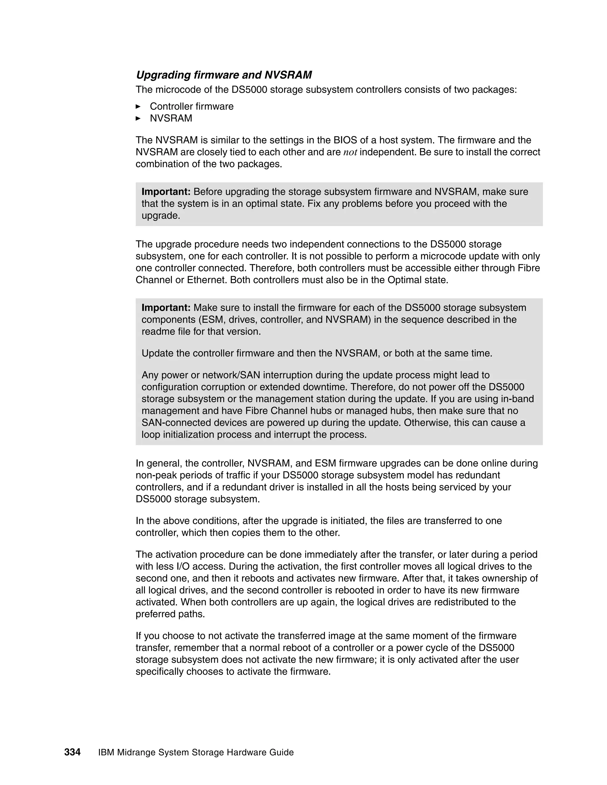 Upgrading firmware and NVSRAM
              The microcode of the DS5000 storage subsystem controllers consists of two packages:
                 Controller firmware
                 NVSRAM

              The NVSRAM is similar to the settings in the BIOS of a host system. The firmware and the
              NVSRAM are closely tied to each other and are not independent. Be sure to install the correct
              combination of the two packages.

               Important: Before upgrading the storage subsystem firmware and NVSRAM, make sure
               that the system is in an optimal state. Fix any problems before you proceed with the
               upgrade.

              The upgrade procedure needs two independent connections to the DS5000 storage
              subsystem, one for each controller. It is not possible to perform a microcode update with only
              one controller connected. Therefore, both controllers must be accessible either through Fibre
              Channel or Ethernet. Both controllers must also be in the Optimal state.

               Important: Make sure to install the firmware for each of the DS5000 storage subsystem
               components (ESM, drives, controller, and NVSRAM) in the sequence described in the
               readme file for that version.

               Update the controller firmware and then the NVSRAM, or both at the same time.

               Any power or network/SAN interruption during the update process might lead to
               configuration corruption or extended downtime. Therefore, do not power off the DS5000
               storage subsystem or the management station during the update. If you are using in-band
               management and have Fibre Channel hubs or managed hubs, then make sure that no
               SAN-connected devices are powered up during the update. Otherwise, this can cause a
               loop initialization process and interrupt the process.

              In general, the controller, NVSRAM, and ESM firmware upgrades can be done online during
              non-peak periods of traffic if your DS5000 storage subsystem model has redundant
              controllers, and if a redundant driver is installed in all the hosts being serviced by your
              DS5000 storage subsystem.

              In the above conditions, after the upgrade is initiated, the files are transferred to one
              controller, which then copies them to the other.

              The activation procedure can be done immediately after the transfer, or later during a period
              with less I/O access. During the activation, the first controller moves all logical drives to the
              second one, and then it reboots and activates new firmware. After that, it takes ownership of
              all logical drives, and the second controller is rebooted in order to have its new firmware
              activated. When both controllers are up again, the logical drives are redistributed to the
              preferred paths.

              If you choose to not activate the transferred image at the same moment of the firmware
              transfer, remember that a normal reboot of a controller or a power cycle of the DS5000
              storage subsystem does not activate the new firmware; it is only activated after the user
              specifically chooses to activate the firmware.




334   IBM Midrange System Storage Hardware Guide
 