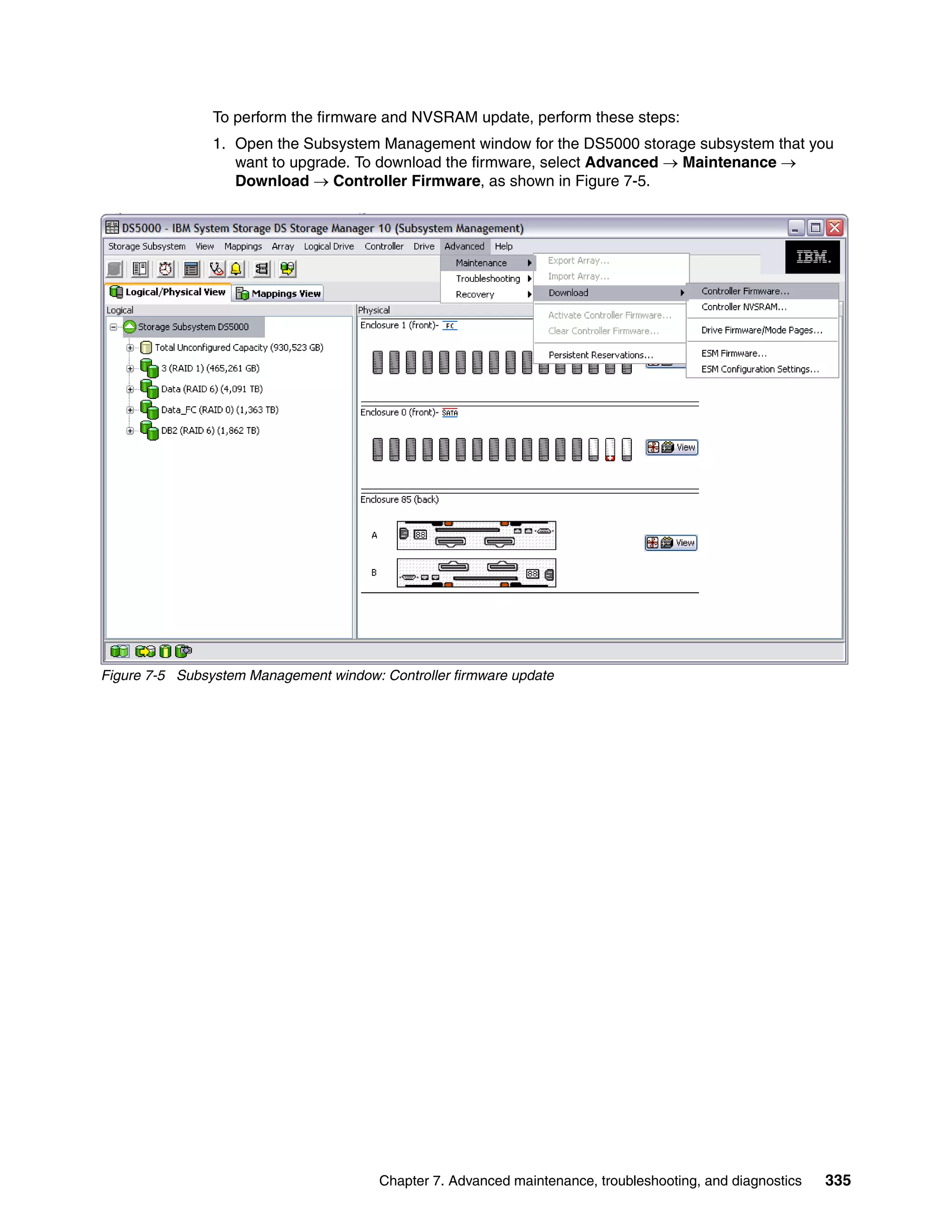 To perform the firmware and NVSRAM update, perform these steps:
                1. Open the Subsystem Management window for the DS5000 storage subsystem that you
                   want to upgrade. To download the firmware, select Advanced  Maintenance 
                   Download  Controller Firmware, as shown in Figure 7-5.




Figure 7-5 Subsystem Management window: Controller firmware update




                                        Chapter 7. Advanced maintenance, troubleshooting, and diagnostics   335
 
