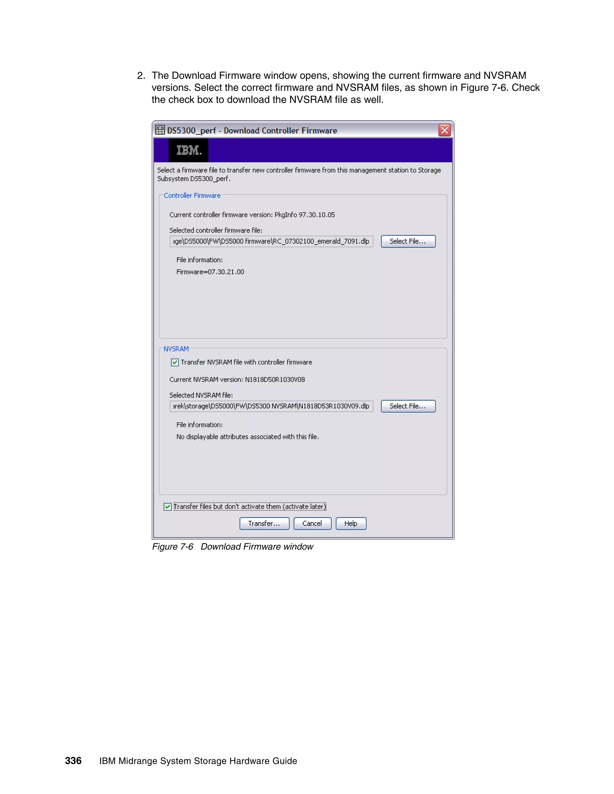 2. The Download Firmware window opens, showing the current firmware and NVSRAM
                 versions. Select the correct firmware and NVSRAM files, as shown in Figure 7-6. Check
                 the check box to download the NVSRAM file as well.




                 Figure 7-6 Download Firmware window




336   IBM Midrange System Storage Hardware Guide
 