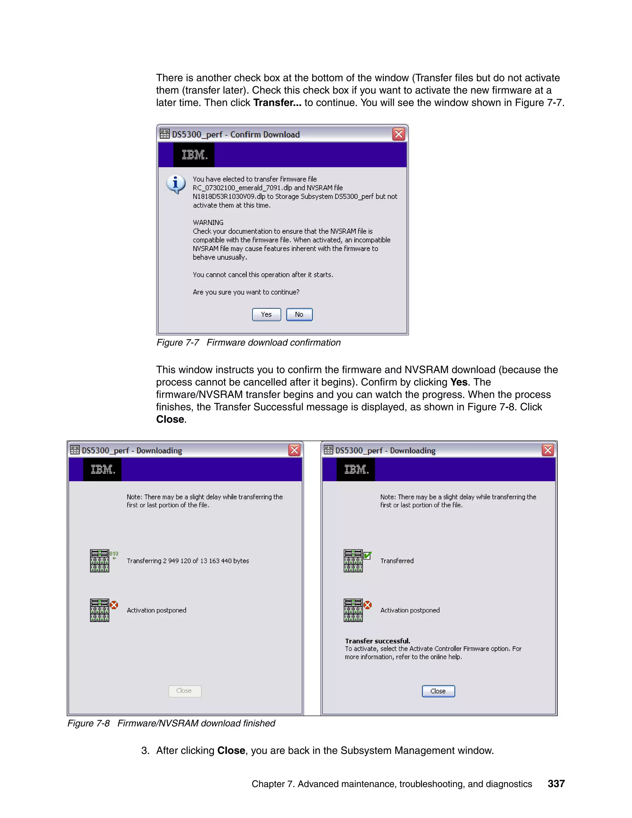 There is another check box at the bottom of the window (Transfer files but do not activate
                  them (transfer later). Check this check box if you want to activate the new firmware at a
                  later time. Then click Transfer... to continue. You will see the window shown in Figure 7-7.




                  Figure 7-7 Firmware download confirmation

                  This window instructs you to confirm the firmware and NVSRAM download (because the
                  process cannot be cancelled after it begins). Confirm by clicking Yes. The
                  firmware/NVSRAM transfer begins and you can watch the progress. When the process
                  finishes, the Transfer Successful message is displayed, as shown in Figure 7-8. Click
                  Close.




Figure 7-8 Firmware/NVSRAM download finished

               3. After clicking Close, you are back in the Subsystem Management window.


                                       Chapter 7. Advanced maintenance, troubleshooting, and diagnostics   337
 