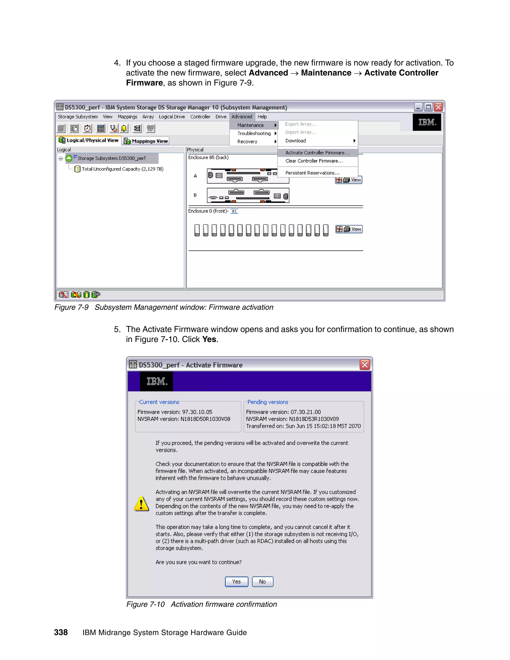 4. If you choose a staged firmware upgrade, the new firmware is now ready for activation. To
                   activate the new firmware, select Advanced  Maintenance  Activate Controller
                   Firmware, as shown in Figure 7-9.




Figure 7-9 Subsystem Management window: Firmware activation

                5. The Activate Firmware window opens and asks you for confirmation to continue, as shown
                   in Figure 7-10. Click Yes.




                   Figure 7-10 Activation firmware confirmation


338    IBM Midrange System Storage Hardware Guide
 