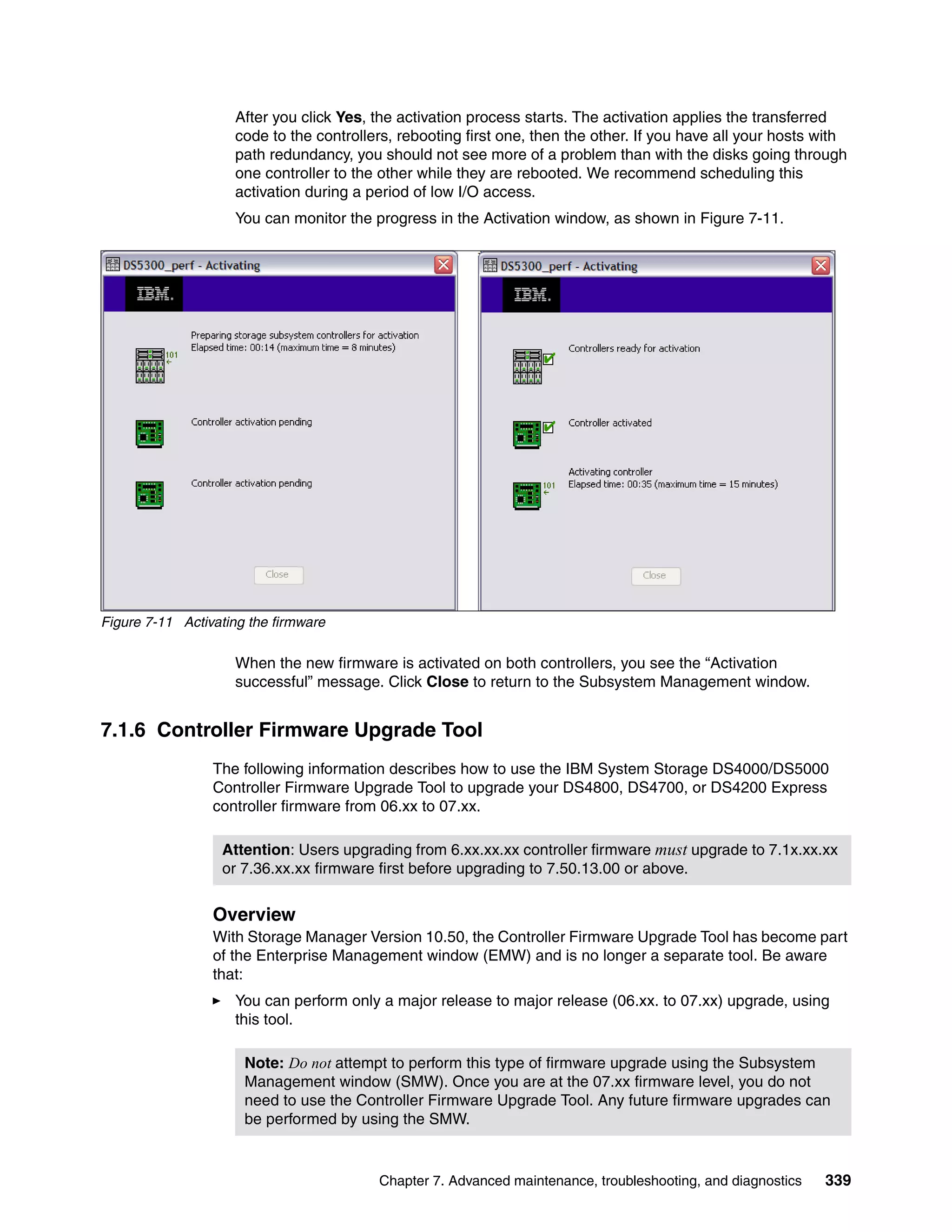After you click Yes, the activation process starts. The activation applies the transferred
                    code to the controllers, rebooting first one, then the other. If you have all your hosts with
                    path redundancy, you should not see more of a problem than with the disks going through
                    one controller to the other while they are rebooted. We recommend scheduling this
                    activation during a period of low I/O access.
                    You can monitor the progress in the Activation window, as shown in Figure 7-11.




Figure 7-11 Activating the firmware

                    When the new firmware is activated on both controllers, you see the “Activation
                    successful” message. Click Close to return to the Subsystem Management window.


7.1.6 Controller Firmware Upgrade Tool
                 The following information describes how to use the IBM System Storage DS4000/DS5000
                 Controller Firmware Upgrade Tool to upgrade your DS4800, DS4700, or DS4200 Express
                 controller firmware from 06.xx to 07.xx.

                  Attention: Users upgrading from 6.xx.xx.xx controller firmware must upgrade to 7.1x.xx.xx
                  or 7.36.xx.xx firmware first before upgrading to 7.50.13.00 or above.


                 Overview
                 With Storage Manager Version 10.50, the Controller Firmware Upgrade Tool has become part
                 of the Enterprise Management window (EMW) and is no longer a separate tool. Be aware
                 that:
                    You can perform only a major release to major release (06.xx. to 07.xx) upgrade, using
                    this tool.

                      Note: Do not attempt to perform this type of firmware upgrade using the Subsystem
                      Management window (SMW). Once you are at the 07.xx firmware level, you do not
                      need to use the Controller Firmware Upgrade Tool. Any future firmware upgrades can
                      be performed by using the SMW.


                                         Chapter 7. Advanced maintenance, troubleshooting, and diagnostics   339
 
