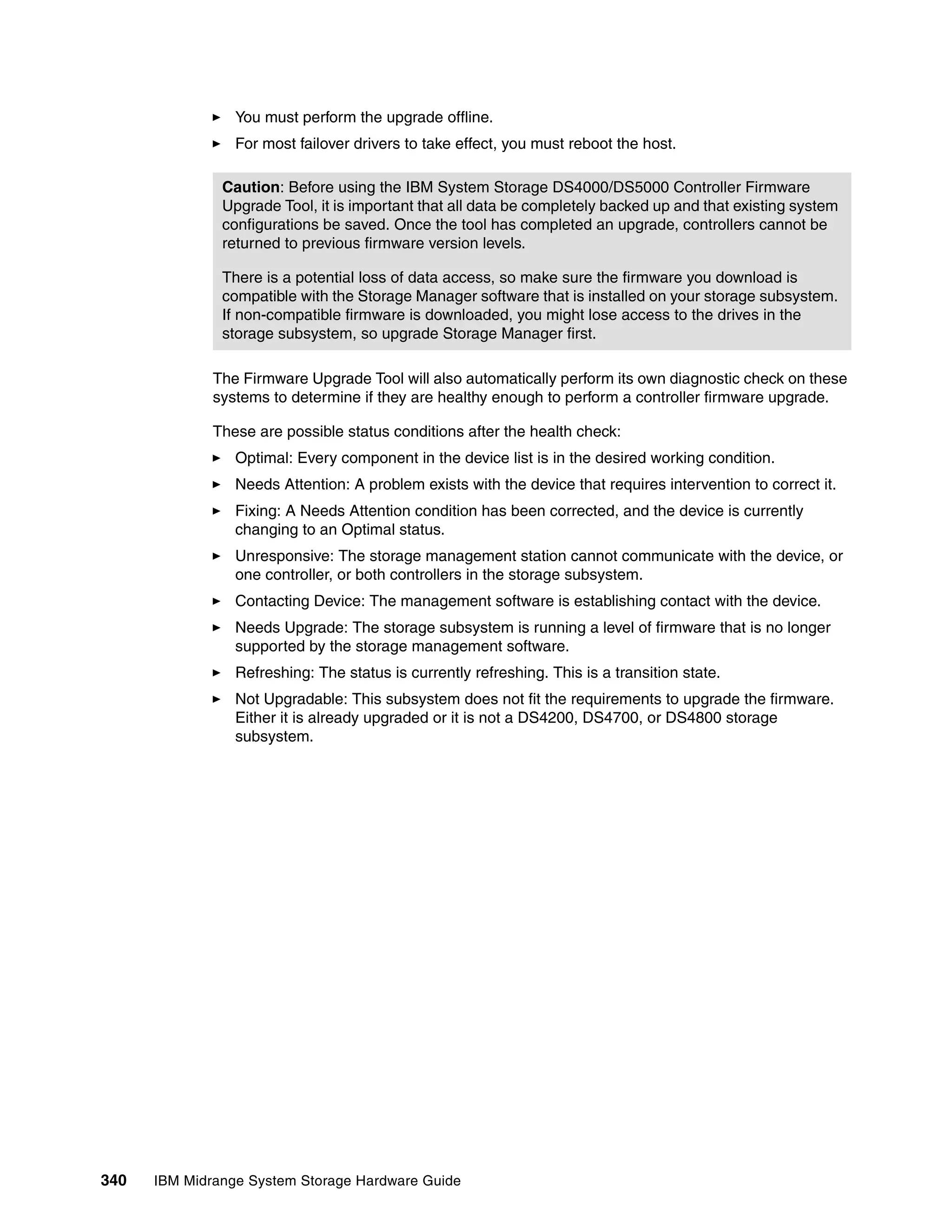 You must perform the upgrade offline.
                 For most failover drivers to take effect, you must reboot the host.

               Caution: Before using the IBM System Storage DS4000/DS5000 Controller Firmware
               Upgrade Tool, it is important that all data be completely backed up and that existing system
               configurations be saved. Once the tool has completed an upgrade, controllers cannot be
               returned to previous firmware version levels.

               There is a potential loss of data access, so make sure the firmware you download is
               compatible with the Storage Manager software that is installed on your storage subsystem.
               If non-compatible firmware is downloaded, you might lose access to the drives in the
               storage subsystem, so upgrade Storage Manager first.

              The Firmware Upgrade Tool will also automatically perform its own diagnostic check on these
              systems to determine if they are healthy enough to perform a controller firmware upgrade.

              These are possible status conditions after the health check:
                 Optimal: Every component in the device list is in the desired working condition.
                 Needs Attention: A problem exists with the device that requires intervention to correct it.
                 Fixing: A Needs Attention condition has been corrected, and the device is currently
                 changing to an Optimal status.
                 Unresponsive: The storage management station cannot communicate with the device, or
                 one controller, or both controllers in the storage subsystem.
                 Contacting Device: The management software is establishing contact with the device.
                 Needs Upgrade: The storage subsystem is running a level of firmware that is no longer
                 supported by the storage management software.
                 Refreshing: The status is currently refreshing. This is a transition state.
                 Not Upgradable: This subsystem does not fit the requirements to upgrade the firmware.
                 Either it is already upgraded or it is not a DS4200, DS4700, or DS4800 storage
                 subsystem.




340   IBM Midrange System Storage Hardware Guide
 